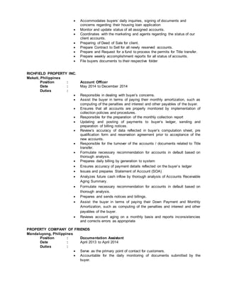  Accommodates buyers’ daily inquiries, signing of documents and
concerns regarding their housing loan application
 Monitor and update status of all assigned accounts.
 Coordinates with the marketing and agents regarding the status of our
client accounts.
 Preparing of Deed of Sale for client.
 Prepare Contract to Sell for all newly reserved accounts.
 Prepare and Request for a fund to process the permits for Title transfer.
 Prepare weekly accomplishment reports for all status of accounts.
 File buyers documents to their respective folder
RICHFIELD PROPERTY INC.
Makati, Philippines
Position : Account Officer
Date : May 2014 to December 2014
Duties :
 Responsible in dealing with buyer’s concerns.
 Assist the buyer in terms of paying their monthly amortization, such as
computing of the penalties and interest and other payables of the buyer.
 Ensures that all accounts are properly monitored by implementation of
collection policies and procedures.
 Responsible for the preparation of the monthly collection report
 Updating and posting of payments to buyer’s ledger, sending and
preparation of billing notices.
 Review’s accuracy of data reflected in buyer’s computation sheet, pre
qualification form and reservation agreement prior to acceptance of the
new accounts.
 Responsible for the turnover of the accounts / documents related to Title
transfer.
 Formulate necessary recommendation for accounts in default based on
thorough analysis.
 Prepares daily billing by generation to system
 Ensures accuracy of payment details reflected on the buyer`s ledger
 Issues and prepares Statement of Account (SOA)
 Analyzes future cash inflow by thorough analysis of Accounts Receivable
Aging Summary.
 Formulate necessary recommendation for accounts in default based on
thorough analysis.
 Prepares and sends notices and billings.
 Assist the buyer in terms of paying their Down Payment and Monthly
Amortization, such as computing of the penalties and interest and other
payables of the buyer.
 Reviews account aging on a monthly basis and reports inconsistencies
and corrects errors as appropriate
PROPERTY COMPANY OF FRIENDS
Mandaluyong, Philippines
Position : Documentation Assistant
Date : April 2013 to April 2014
Duties :
 Serve as the primary point of contact for customers.
 Accountable for the daily monitoring of documents submitted by the
buyer.
 
