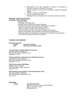  Responsible for the daily preparation of notices for compliance of
documents, take-out & conversion of accounts.
 Prepares statement of accounts and transmittal of schedule of payments
request.
 Prepares necessary correspondents.
 Prepares monthly status reports.
 Responsible for the compliance of the documents needed by the bank.
PERSONAL TRAITS AND ATTITUDE:
Knowledge, Skills and Abilities:
Computer Skills
-Knowledge in MIS application.
-Microsoft Words, Microsoft Excel, Basic Powerpoint
* Excellent cross-cultural communication skills (Filipino and English)
* Passion for continuous learning and personal growth
* Highly motivated and driven, with strong desire to excel
* Customer Oriented, Dynamic team player, Creative and resourceful
* Sense of responsibility, honest observes commitment and mutual respect.
* Has strong training and background in accounting, administrative and clerical works.
* Can work under pressure and minimal supervision
TRAININGS AND SEMINARS
Skycable Corporation
Position : On-the-Job Training
Date : November 2012-February 2013
I. Out of the Box: Crossing Beyond the Unusual
Jose Rizal University Auditorium
#80 Shaw Boulevard Mandaluyong City
September 11, 2012
Anti-Counterfeiting and Knowing Your Philippine Currency
Jose Rizal University Auditorium
#80 Shaw Boulevard Mandaluyong City
September 10, 2012
JCFAP Lecture Series PSE Edition
Philippine Stock Exchange
PSE Tektite Bldg, Ortigas, Pasig City
August 28, 2012
CSR: Working at the Grassroots towards Sustainable Future
Jose Rizal University Auditorium
#80 Shaw Boulevard Mandaluyong City
July 14, 2011
EDUCATION
College : Jose Rizal University
Bachelor of Science in Business Administration
Major in banking & Finance
Mandaluyong City
 