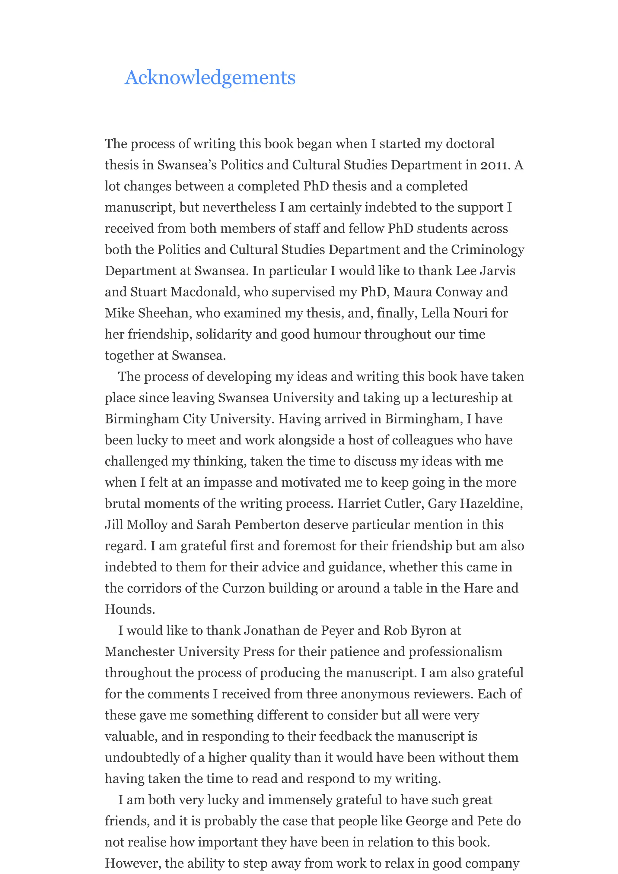 Acknowledgements
The process of writing this book began when I started my doctoral
thesis in Swansea’s Politics and Cultural Studies Department in 2011. A
lot changes between a completed PhD thesis and a completed
manuscript, but nevertheless I am certainly indebted to the support I
received from both members of staff and fellow PhD students across
both the Politics and Cultural Studies Department and the Criminology
Department at Swansea. In particular I would like to thank Lee Jarvis
and Stuart Macdonald, who supervised my PhD, Maura Conway and
Mike Sheehan, who examined my thesis, and, finally, Lella Nouri for
her friendship, solidarity and good humour throughout our time
together at Swansea.
The process of developing my ideas and writing this book have taken
place since leaving Swansea University and taking up a lectureship at
Birmingham City University. Having arrived in Birmingham, I have
been lucky to meet and work alongside a host of colleagues who have
challenged my thinking, taken the time to discuss my ideas with me
when I felt at an impasse and motivated me to keep going in the more
brutal moments of the writing process. Harriet Cutler, Gary Hazeldine,
Jill Molloy and Sarah Pemberton deserve particular mention in this
regard. I am grateful first and foremost for their friendship but am also
indebted to them for their advice and guidance, whether this came in
the corridors of the Curzon building or around a table in the Hare and
Hounds.
I would like to thank Jonathan de Peyer and Rob Byron at
Manchester University Press for their patience and professionalism
throughout the process of producing the manuscript. I am also grateful
for the comments I received from three anonymous reviewers. Each of
these gave me something different to consider but all were very
valuable, and in responding to their feedback the manuscript is
undoubtedly of a higher quality than it would have been without them
having taken the time to read and respond to my writing.
I am both very lucky and immensely grateful to have such great
friends, and it is probably the case that people like George and Pete do
not realise how important they have been in relation to this book.
However, the ability to step away from work to relax in good company
 