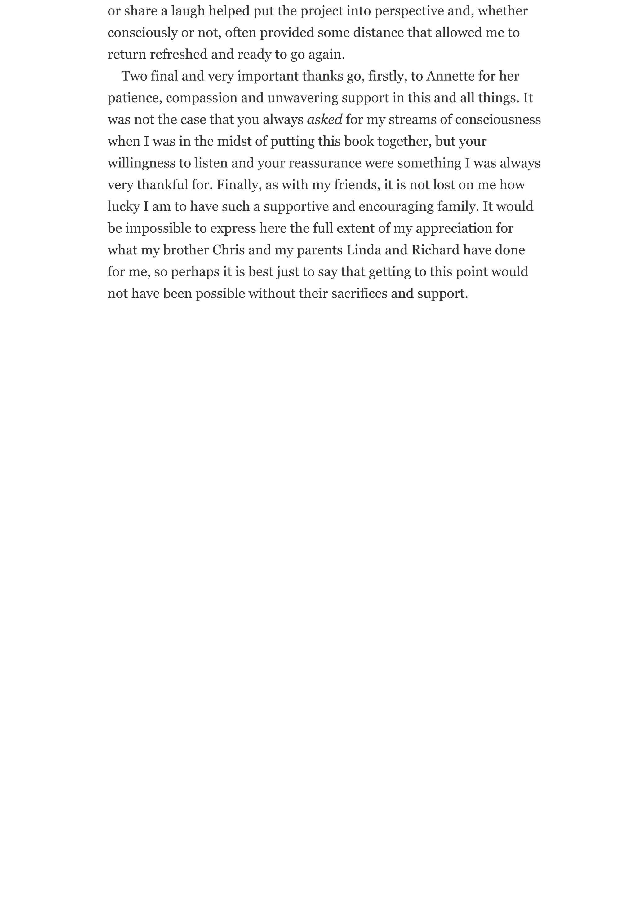 or share a laugh helped put the project into perspective and, whether
consciously or not, often provided some distance that allowed me to
return refreshed and ready to go again.
Two final and very important thanks go, firstly, to Annette for her
patience, compassion and unwavering support in this and all things. It
was not the case that you always asked for my streams of consciousness
when I was in the midst of putting this book together, but your
willingness to listen and your reassurance were something I was always
very thankful for. Finally, as with my friends, it is not lost on me how
lucky I am to have such a supportive and encouraging family. It would
be impossible to express here the full extent of my appreciation for
what my brother Chris and my parents Linda and Richard have done
for me, so perhaps it is best just to say that getting to this point would
not have been possible without their sacrifices and support.
 