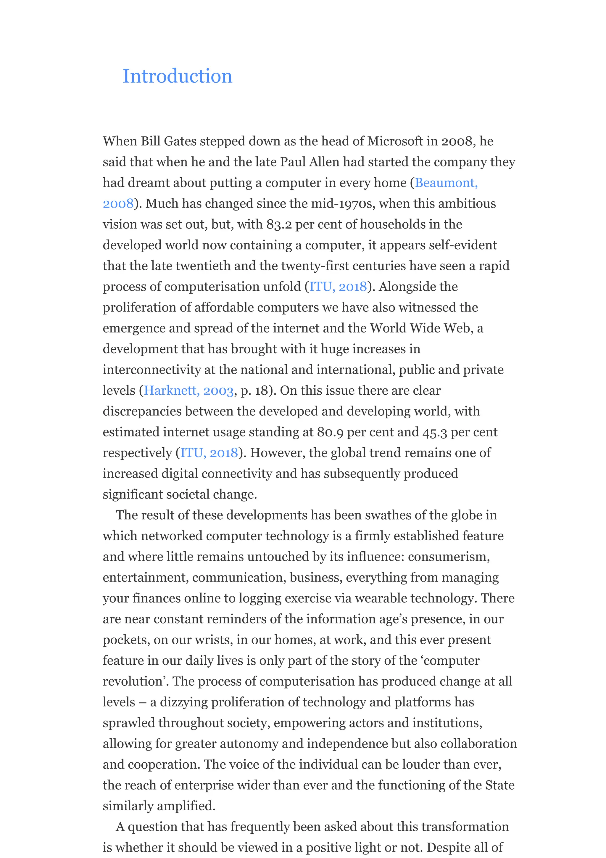 Introduction
When Bill Gates stepped down as the head of Microsoft in 2008, he
said that when he and the late Paul Allen had started the company they
had dreamt about putting a computer in every home (Beaumont,
2008). Much has changed since the mid-1970s, when this ambitious
vision was set out, but, with 83.2 per cent of households in the
developed world now containing a computer, it appears self-evident
that the late twentieth and the twenty-first centuries have seen a rapid
process of computerisation unfold (ITU, 2018). Alongside the
proliferation of affordable computers we have also witnessed the
emergence and spread of the internet and the World Wide Web, a
development that has brought with it huge increases in
interconnectivity at the national and international, public and private
levels (Harknett, 2003, p. 18). On this issue there are clear
discrepancies between the developed and developing world, with
estimated internet usage standing at 80.9 per cent and 45.3 per cent
respectively (ITU, 2018). However, the global trend remains one of
increased digital connectivity and has subsequently produced
significant societal change.
The result of these developments has been swathes of the globe in
which networked computer technology is a firmly established feature
and where little remains untouched by its influence: consumerism,
entertainment, communication, business, everything from managing
your finances online to logging exercise via wearable technology. There
are near constant reminders of the information age’s presence, in our
pockets, on our wrists, in our homes, at work, and this ever present
feature in our daily lives is only part of the story of the ‘computer
revolution’. The process of computerisation has produced change at all
levels – a dizzying proliferation of technology and platforms has
sprawled throughout society, empowering actors and institutions,
allowing for greater autonomy and independence but also collaboration
and cooperation. The voice of the individual can be louder than ever,
the reach of enterprise wider than ever and the functioning of the State
similarly amplified.
A question that has frequently been asked about this transformation
is whether it should be viewed in a positive light or not. Despite all of
 