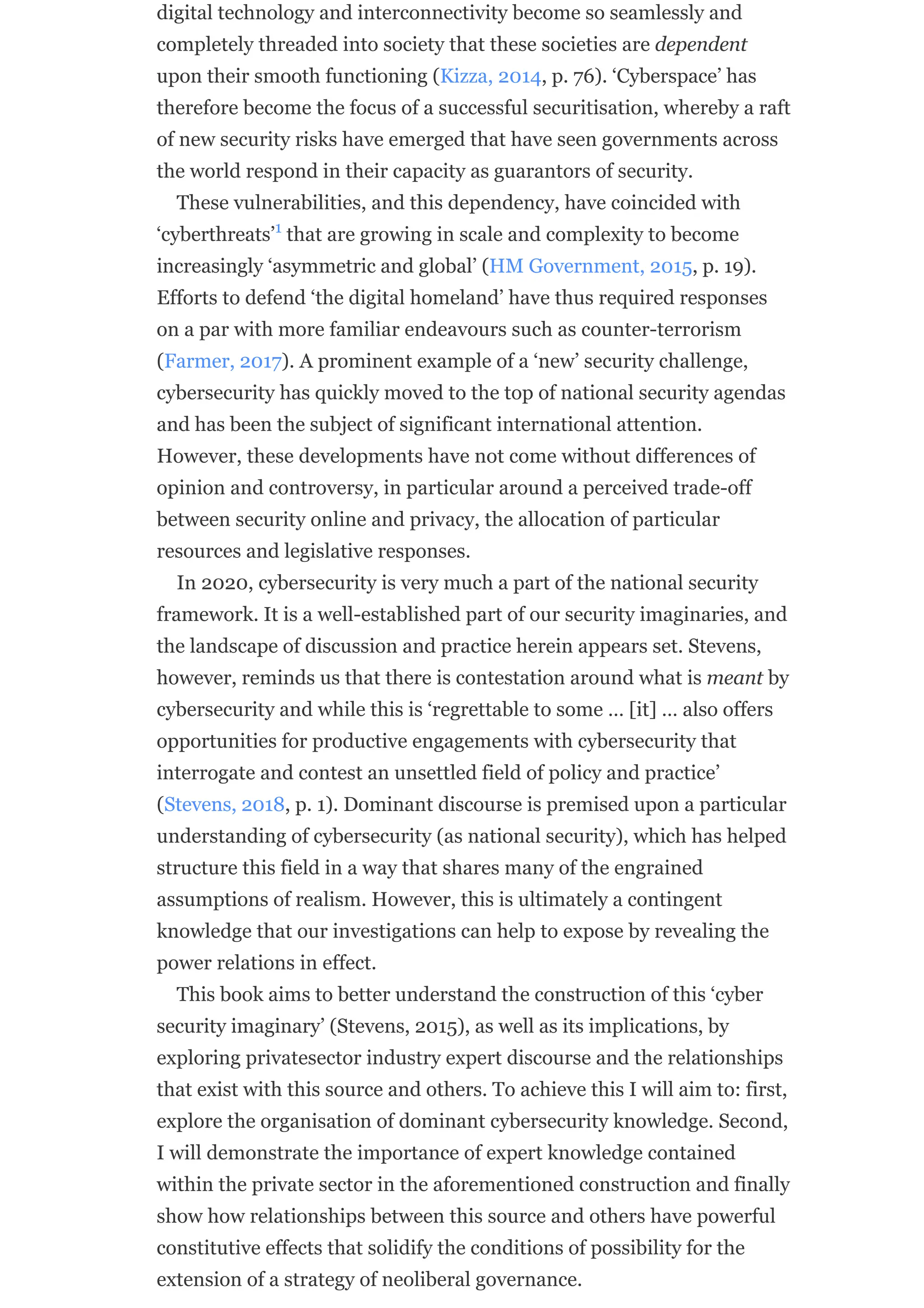 digital technology and interconnectivity become so seamlessly and
completely threaded into society that these societies are dependent
upon their smooth functioning (Kizza, 2014, p. 76). ‘Cyberspace’ has
therefore become the focus of a successful securitisation, whereby a raft
of new security risks have emerged that have seen governments across
the world respond in their capacity as guarantors of security.
These vulnerabilities, and this dependency, have coincided with
‘cyberthreats’ that are growing in scale and complexity to become
increasingly ‘asymmetric and global’ (HM Government, 2015, p. 19).
Efforts to defend ‘the digital homeland’ have thus required responses
on a par with more familiar endeavours such as counter-terrorism
(Farmer, 2017). A prominent example of a ‘new’ security challenge,
cybersecurity has quickly moved to the top of national security agendas
and has been the subject of significant international attention.
However, these developments have not come without differences of
opinion and controversy, in particular around a perceived trade-off
between security online and privacy, the allocation of particular
resources and legislative responses.
In 2020, cybersecurity is very much a part of the national security
framework. It is a well-established part of our security imaginaries, and
the landscape of discussion and practice herein appears set. Stevens,
however, reminds us that there is contestation around what is meant by
cybersecurity and while this is ‘regrettable to some … [it] … also offers
opportunities for productive engagements with cybersecurity that
interrogate and contest an unsettled field of policy and practice’
(Stevens, 2018, p. 1). Dominant discourse is premised upon a particular
understanding of cybersecurity (as national security), which has helped
structure this field in a way that shares many of the engrained
assumptions of realism. However, this is ultimately a contingent
knowledge that our investigations can help to expose by revealing the
power relations in effect.
This book aims to better understand the construction of this ‘cyber
security imaginary’ (Stevens, 2015), as well as its implications, by
exploring privatesector industry expert discourse and the relationships
that exist with this source and others. To achieve this I will aim to: first,
explore the organisation of dominant cybersecurity knowledge. Second,
I will demonstrate the importance of expert knowledge contained
within the private sector in the aforementioned construction and finally
show how relationships between this source and others have powerful
constitutive effects that solidify the conditions of possibility for the
extension of a strategy of neoliberal governance.
1
 
