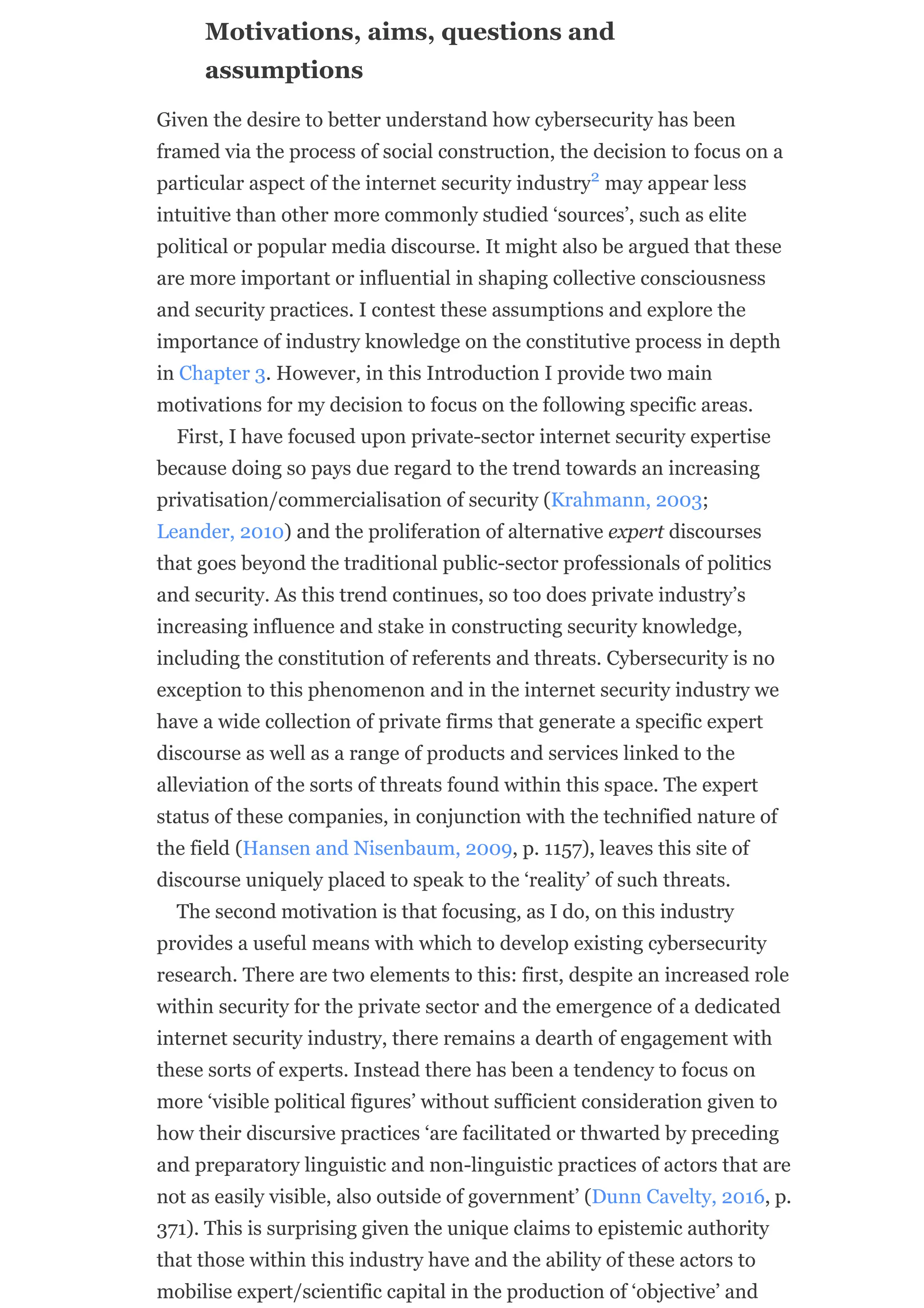 Motivations, aims, questions and
assumptions
Given the desire to better understand how cybersecurity has been
framed via the process of social construction, the decision to focus on a
particular aspect of the internet security industry may appear less
intuitive than other more commonly studied ‘sources’, such as elite
political or popular media discourse. It might also be argued that these
are more important or influential in shaping collective consciousness
and security practices. I contest these assumptions and explore the
importance of industry knowledge on the constitutive process in depth
in Chapter 3. However, in this Introduction I provide two main
motivations for my decision to focus on the following specific areas.
First, I have focused upon private-sector internet security expertise
because doing so pays due regard to the trend towards an increasing
privatisation/commercialisation of security (Krahmann, 2003;
Leander, 2010) and the proliferation of alternative expert discourses
that goes beyond the traditional public-sector professionals of politics
and security. As this trend continues, so too does private industry’s
increasing influence and stake in constructing security knowledge,
including the constitution of referents and threats. Cybersecurity is no
exception to this phenomenon and in the internet security industry we
have a wide collection of private firms that generate a specific expert
discourse as well as a range of products and services linked to the
alleviation of the sorts of threats found within this space. The expert
status of these companies, in conjunction with the technified nature of
the field (Hansen and Nisenbaum, 2009, p. 1157), leaves this site of
discourse uniquely placed to speak to the ‘reality’ of such threats.
The second motivation is that focusing, as I do, on this industry
provides a useful means with which to develop existing cybersecurity
research. There are two elements to this: first, despite an increased role
within security for the private sector and the emergence of a dedicated
internet security industry, there remains a dearth of engagement with
these sorts of experts. Instead there has been a tendency to focus on
more ‘visible political figures’ without sufficient consideration given to
how their discursive practices ‘are facilitated or thwarted by preceding
and preparatory linguistic and non-linguistic practices of actors that are
not as easily visible, also outside of government’ (Dunn Cavelty, 2016, p.
371). This is surprising given the unique claims to epistemic authority
that those within this industry have and the ability of these actors to
mobilise expert/scientific capital in the production of ‘objective’ and
2
 