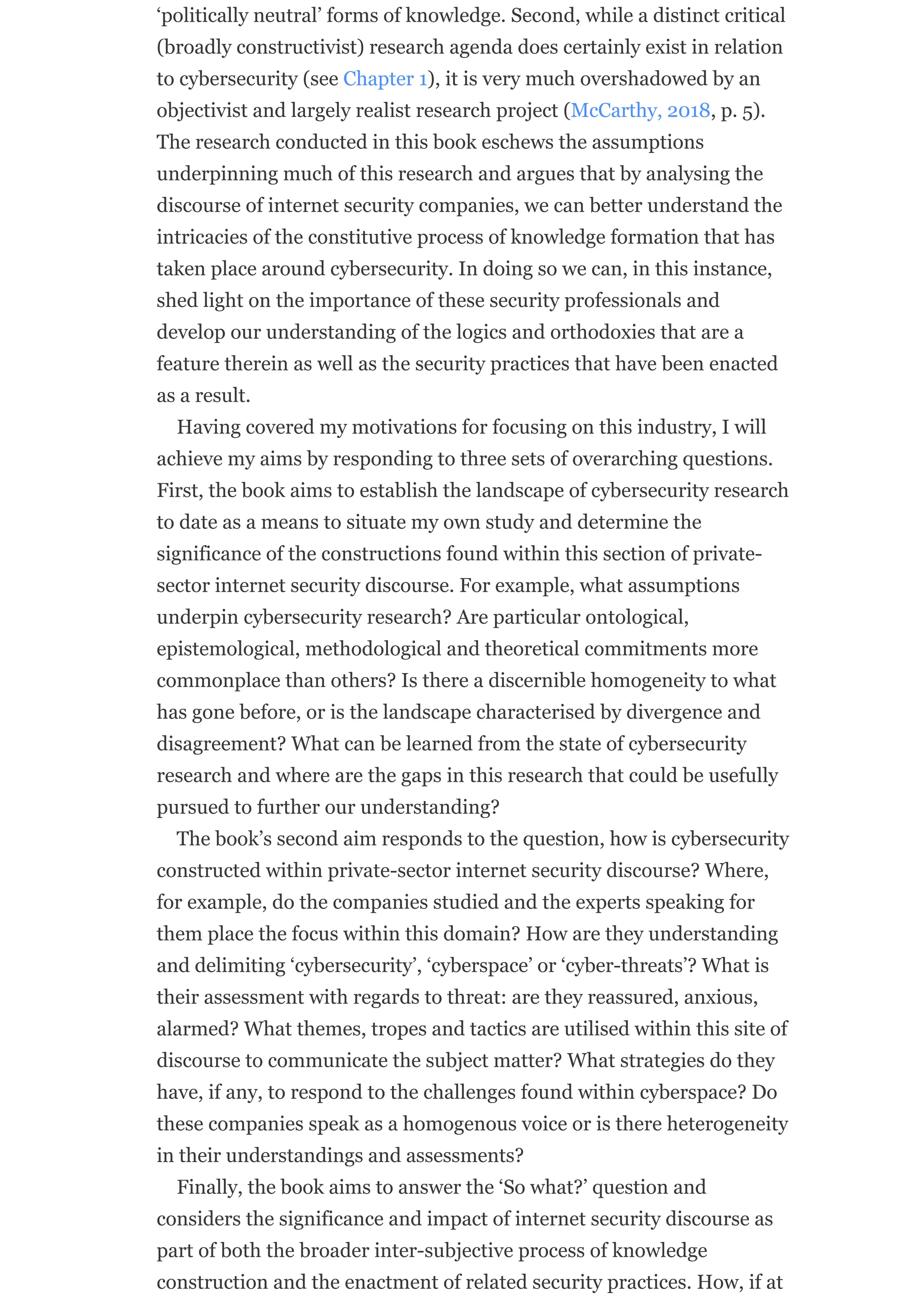 ‘politically neutral’ forms of knowledge. Second, while a distinct critical
(broadly constructivist) research agenda does certainly exist in relation
to cybersecurity (see Chapter 1), it is very much overshadowed by an
objectivist and largely realist research project (McCarthy, 2018, p. 5).
The research conducted in this book eschews the assumptions
underpinning much of this research and argues that by analysing the
discourse of internet security companies, we can better understand the
intricacies of the constitutive process of knowledge formation that has
taken place around cybersecurity. In doing so we can, in this instance,
shed light on the importance of these security professionals and
develop our understanding of the logics and orthodoxies that are a
feature therein as well as the security practices that have been enacted
as a result.
Having covered my motivations for focusing on this industry, I will
achieve my aims by responding to three sets of overarching questions.
First, the book aims to establish the landscape of cybersecurity research
to date as a means to situate my own study and determine the
significance of the constructions found within this section of private-
sector internet security discourse. For example, what assumptions
underpin cybersecurity research? Are particular ontological,
epistemological, methodological and theoretical commitments more
commonplace than others? Is there a discernible homogeneity to what
has gone before, or is the landscape characterised by divergence and
disagreement? What can be learned from the state of cybersecurity
research and where are the gaps in this research that could be usefully
pursued to further our understanding?
The book’s second aim responds to the question, how is cybersecurity
constructed within private-sector internet security discourse? Where,
for example, do the companies studied and the experts speaking for
them place the focus within this domain? How are they understanding
and delimiting ‘cybersecurity’, ‘cyberspace’ or ‘cyber-threats’? What is
their assessment with regards to threat: are they reassured, anxious,
alarmed? What themes, tropes and tactics are utilised within this site of
discourse to communicate the subject matter? What strategies do they
have, if any, to respond to the challenges found within cyberspace? Do
these companies speak as a homogenous voice or is there heterogeneity
in their understandings and assessments?
Finally, the book aims to answer the ‘So what?’ question and
considers the significance and impact of internet security discourse as
part of both the broader inter-subjective process of knowledge
construction and the enactment of related security practices. How, if at
 