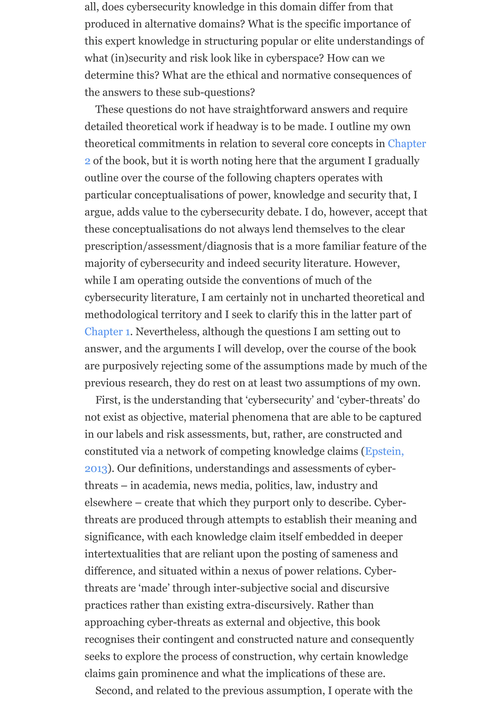 all, does cybersecurity knowledge in this domain differ from that
produced in alternative domains? What is the specific importance of
this expert knowledge in structuring popular or elite understandings of
what (in)security and risk look like in cyberspace? How can we
determine this? What are the ethical and normative consequences of
the answers to these sub-questions?
These questions do not have straightforward answers and require
detailed theoretical work if headway is to be made. I outline my own
theoretical commitments in relation to several core concepts in Chapter
2 of the book, but it is worth noting here that the argument I gradually
outline over the course of the following chapters operates with
particular conceptualisations of power, knowledge and security that, I
argue, adds value to the cybersecurity debate. I do, however, accept that
these conceptualisations do not always lend themselves to the clear
prescription/assessment/diagnosis that is a more familiar feature of the
majority of cybersecurity and indeed security literature. However,
while I am operating outside the conventions of much of the
cybersecurity literature, I am certainly not in uncharted theoretical and
methodological territory and I seek to clarify this in the latter part of
Chapter 1. Nevertheless, although the questions I am setting out to
answer, and the arguments I will develop, over the course of the book
are purposively rejecting some of the assumptions made by much of the
previous research, they do rest on at least two assumptions of my own.
First, is the understanding that ‘cybersecurity’ and ‘cyber-threats’ do
not exist as objective, material phenomena that are able to be captured
in our labels and risk assessments, but, rather, are constructed and
constituted via a network of competing knowledge claims (Epstein,
2013). Our definitions, understandings and assessments of cyber-
threats – in academia, news media, politics, law, industry and
elsewhere – create that which they purport only to describe. Cyber-
threats are produced through attempts to establish their meaning and
significance, with each knowledge claim itself embedded in deeper
intertextualities that are reliant upon the posting of sameness and
difference, and situated within a nexus of power relations. Cyber-
threats are ‘made’ through inter-subjective social and discursive
practices rather than existing extra-discursively. Rather than
approaching cyber-threats as external and objective, this book
recognises their contingent and constructed nature and consequently
seeks to explore the process of construction, why certain knowledge
claims gain prominence and what the implications of these are.
Second, and related to the previous assumption, I operate with the
 