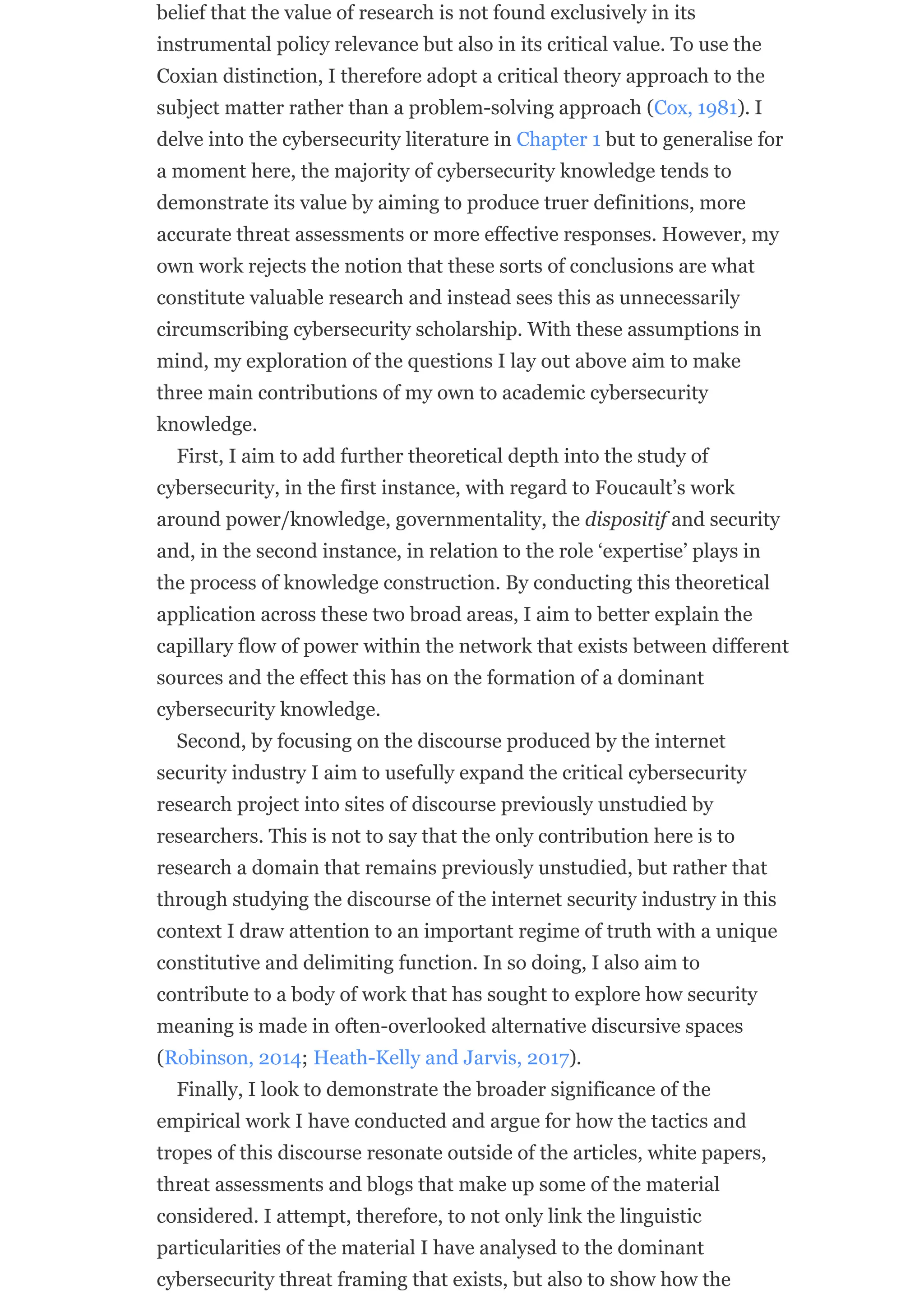 belief that the value of research is not found exclusively in its
instrumental policy relevance but also in its critical value. To use the
Coxian distinction, I therefore adopt a critical theory approach to the
subject matter rather than a problem-solving approach (Cox, 1981). I
delve into the cybersecurity literature in Chapter 1 but to generalise for
a moment here, the majority of cybersecurity knowledge tends to
demonstrate its value by aiming to produce truer definitions, more
accurate threat assessments or more effective responses. However, my
own work rejects the notion that these sorts of conclusions are what
constitute valuable research and instead sees this as unnecessarily
circumscribing cybersecurity scholarship. With these assumptions in
mind, my exploration of the questions I lay out above aim to make
three main contributions of my own to academic cybersecurity
knowledge.
First, I aim to add further theoretical depth into the study of
cybersecurity, in the first instance, with regard to Foucault’s work
around power/knowledge, governmentality, the dispositif and security
and, in the second instance, in relation to the role ‘expertise’ plays in
the process of knowledge construction. By conducting this theoretical
application across these two broad areas, I aim to better explain the
capillary flow of power within the network that exists between different
sources and the effect this has on the formation of a dominant
cybersecurity knowledge.
Second, by focusing on the discourse produced by the internet
security industry I aim to usefully expand the critical cybersecurity
research project into sites of discourse previously unstudied by
researchers. This is not to say that the only contribution here is to
research a domain that remains previously unstudied, but rather that
through studying the discourse of the internet security industry in this
context I draw attention to an important regime of truth with a unique
constitutive and delimiting function. In so doing, I also aim to
contribute to a body of work that has sought to explore how security
meaning is made in often-overlooked alternative discursive spaces
(Robinson, 2014; Heath-Kelly and Jarvis, 2017).
Finally, I look to demonstrate the broader significance of the
empirical work I have conducted and argue for how the tactics and
tropes of this discourse resonate outside of the articles, white papers,
threat assessments and blogs that make up some of the material
considered. I attempt, therefore, to not only link the linguistic
particularities of the material I have analysed to the dominant
cybersecurity threat framing that exists, but also to show how the
 