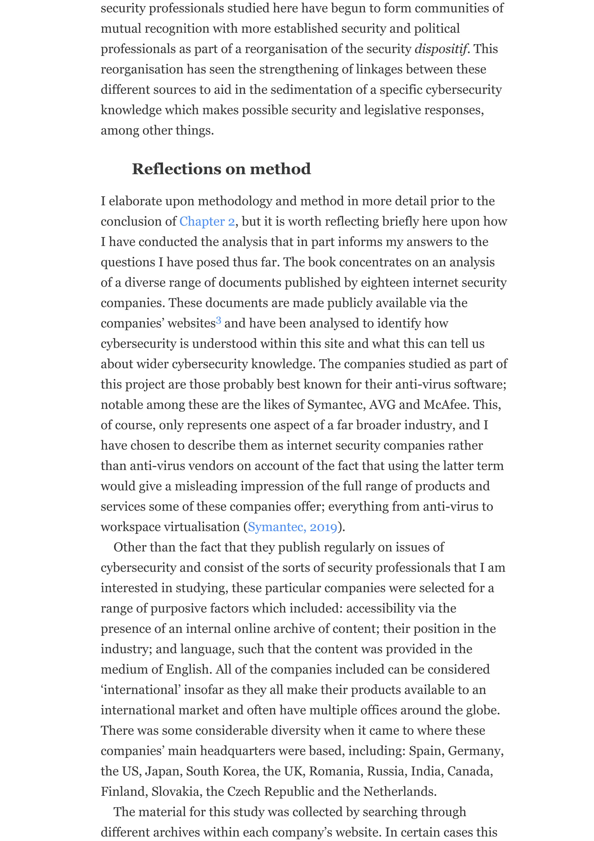 security professionals studied here have begun to form communities of
mutual recognition with more established security and political
professionals as part of a reorganisation of the security dispositif. This
reorganisation has seen the strengthening of linkages between these
different sources to aid in the sedimentation of a specific cybersecurity
knowledge which makes possible security and legislative responses,
among other things.
Reflections on method
I elaborate upon methodology and method in more detail prior to the
conclusion of Chapter 2, but it is worth reflecting briefly here upon how
I have conducted the analysis that in part informs my answers to the
questions I have posed thus far. The book concentrates on an analysis
of a diverse range of documents published by eighteen internet security
companies. These documents are made publicly available via the
companies’ websites and have been analysed to identify how
cybersecurity is understood within this site and what this can tell us
about wider cybersecurity knowledge. The companies studied as part of
this project are those probably best known for their anti-virus software;
notable among these are the likes of Symantec, AVG and McAfee. This,
of course, only represents one aspect of a far broader industry, and I
have chosen to describe them as internet security companies rather
than anti-virus vendors on account of the fact that using the latter term
would give a misleading impression of the full range of products and
services some of these companies offer; everything from anti-virus to
workspace virtualisation (Symantec, 2019).
Other than the fact that they publish regularly on issues of
cybersecurity and consist of the sorts of security professionals that I am
interested in studying, these particular companies were selected for a
range of purposive factors which included: accessibility via the
presence of an internal online archive of content; their position in the
industry; and language, such that the content was provided in the
medium of English. All of the companies included can be considered
‘international’ insofar as they all make their products available to an
international market and often have multiple offices around the globe.
There was some considerable diversity when it came to where these
companies’ main headquarters were based, including: Spain, Germany,
the US, Japan, South Korea, the UK, Romania, Russia, India, Canada,
Finland, Slovakia, the Czech Republic and the Netherlands.
The material for this study was collected by searching through
different archives within each company’s website. In certain cases this
3
 
