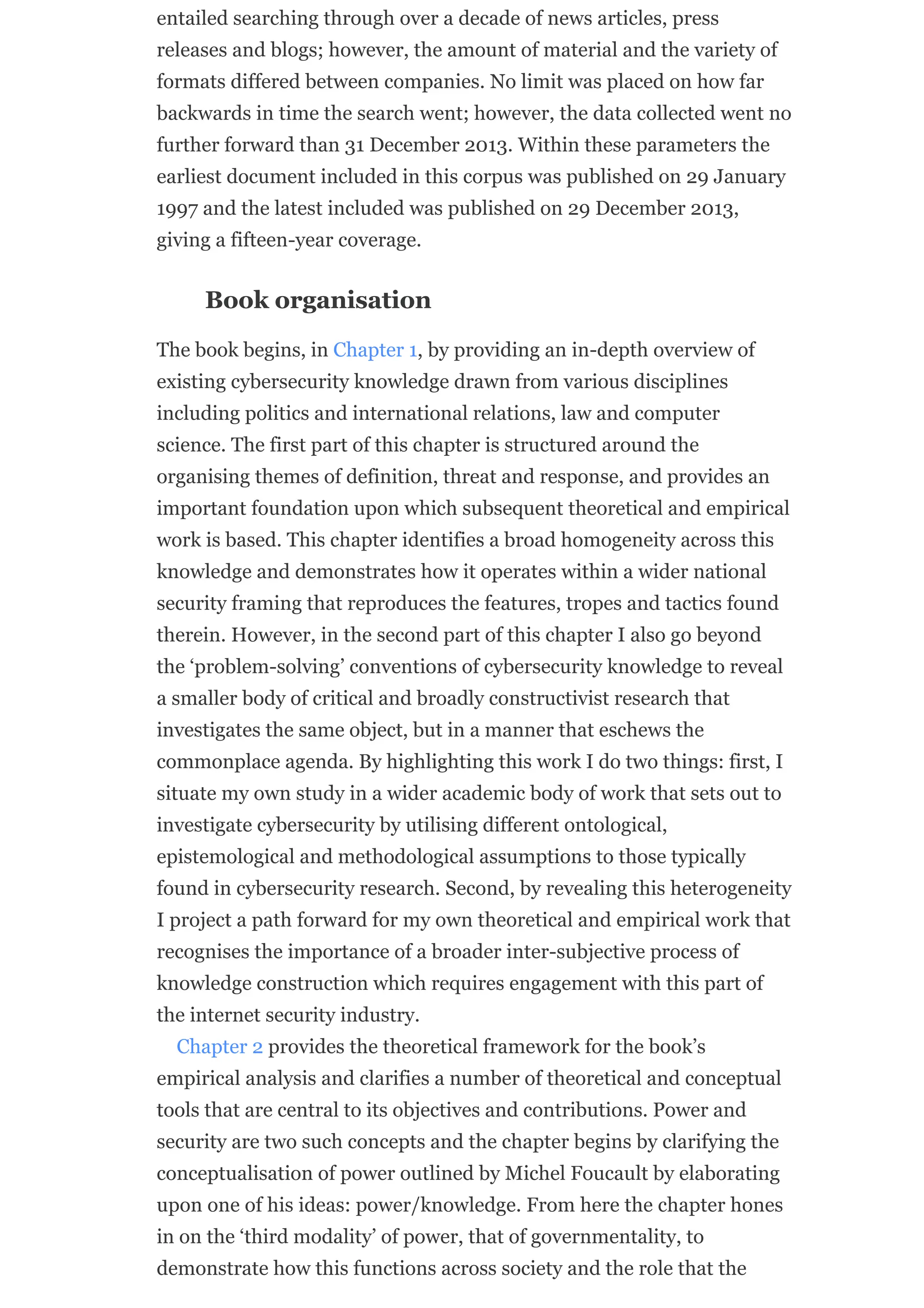 entailed searching through over a decade of news articles, press
releases and blogs; however, the amount of material and the variety of
formats differed between companies. No limit was placed on how far
backwards in time the search went; however, the data collected went no
further forward than 31 December 2013. Within these parameters the
earliest document included in this corpus was published on 29 January
1997 and the latest included was published on 29 December 2013,
giving a fifteen-year coverage.
Book organisation
The book begins, in Chapter 1, by providing an in-depth overview of
existing cybersecurity knowledge drawn from various disciplines
including politics and international relations, law and computer
science. The first part of this chapter is structured around the
organising themes of definition, threat and response, and provides an
important foundation upon which subsequent theoretical and empirical
work is based. This chapter identifies a broad homogeneity across this
knowledge and demonstrates how it operates within a wider national
security framing that reproduces the features, tropes and tactics found
therein. However, in the second part of this chapter I also go beyond
the ‘problem-solving’ conventions of cybersecurity knowledge to reveal
a smaller body of critical and broadly constructivist research that
investigates the same object, but in a manner that eschews the
commonplace agenda. By highlighting this work I do two things: first, I
situate my own study in a wider academic body of work that sets out to
investigate cybersecurity by utilising different ontological,
epistemological and methodological assumptions to those typically
found in cybersecurity research. Second, by revealing this heterogeneity
I project a path forward for my own theoretical and empirical work that
recognises the importance of a broader inter-subjective process of
knowledge construction which requires engagement with this part of
the internet security industry.
Chapter 2 provides the theoretical framework for the book’s
empirical analysis and clarifies a number of theoretical and conceptual
tools that are central to its objectives and contributions. Power and
security are two such concepts and the chapter begins by clarifying the
conceptualisation of power outlined by Michel Foucault by elaborating
upon one of his ideas: power/knowledge. From here the chapter hones
in on the ‘third modality’ of power, that of governmentality, to
demonstrate how this functions across society and the role that the
 