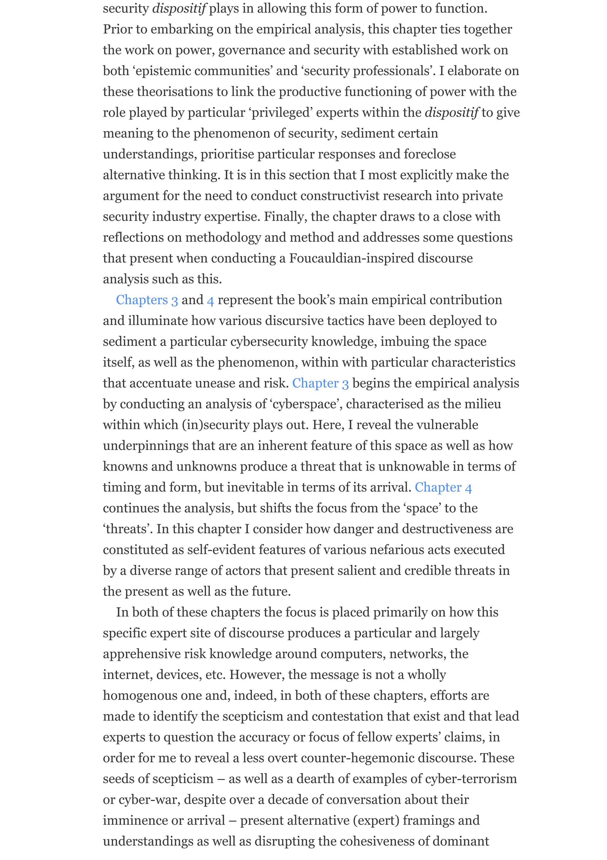 security dispositif plays in allowing this form of power to function.
Prior to embarking on the empirical analysis, this chapter ties together
the work on power, governance and security with established work on
both ‘epistemic communities’ and ‘security professionals’. I elaborate on
these theorisations to link the productive functioning of power with the
role played by particular ‘privileged’ experts within the dispositif to give
meaning to the phenomenon of security, sediment certain
understandings, prioritise particular responses and foreclose
alternative thinking. It is in this section that I most explicitly make the
argument for the need to conduct constructivist research into private
security industry expertise. Finally, the chapter draws to a close with
reflections on methodology and method and addresses some questions
that present when conducting a Foucauldian-inspired discourse
analysis such as this.
Chapters 3 and 4 represent the book’s main empirical contribution
and illuminate how various discursive tactics have been deployed to
sediment a particular cybersecurity knowledge, imbuing the space
itself, as well as the phenomenon, within with particular characteristics
that accentuate unease and risk. Chapter 3 begins the empirical analysis
by conducting an analysis of ‘cyberspace’, characterised as the milieu
within which (in)security plays out. Here, I reveal the vulnerable
underpinnings that are an inherent feature of this space as well as how
knowns and unknowns produce a threat that is unknowable in terms of
timing and form, but inevitable in terms of its arrival. Chapter 4
continues the analysis, but shifts the focus from the ‘space’ to the
‘threats’. In this chapter I consider how danger and destructiveness are
constituted as self-evident features of various nefarious acts executed
by a diverse range of actors that present salient and credible threats in
the present as well as the future.
In both of these chapters the focus is placed primarily on how this
specific expert site of discourse produces a particular and largely
apprehensive risk knowledge around computers, networks, the
internet, devices, etc. However, the message is not a wholly
homogenous one and, indeed, in both of these chapters, efforts are
made to identify the scepticism and contestation that exist and that lead
experts to question the accuracy or focus of fellow experts’ claims, in
order for me to reveal a less overt counter-hegemonic discourse. These
seeds of scepticism – as well as a dearth of examples of cyber-terrorism
or cyber-war, despite over a decade of conversation about their
imminence or arrival – present alternative (expert) framings and
understandings as well as disrupting the cohesiveness of dominant
 