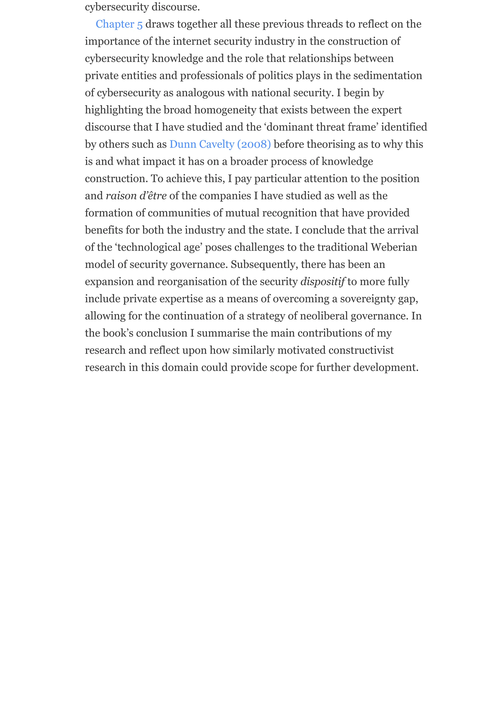 cybersecurity discourse.
Chapter 5 draws together all these previous threads to reflect on the
importance of the internet security industry in the construction of
cybersecurity knowledge and the role that relationships between
private entities and professionals of politics plays in the sedimentation
of cybersecurity as analogous with national security. I begin by
highlighting the broad homogeneity that exists between the expert
discourse that I have studied and the ‘dominant threat frame’ identified
by others such as Dunn Cavelty (2008) before theorising as to why this
is and what impact it has on a broader process of knowledge
construction. To achieve this, I pay particular attention to the position
and raison d’être of the companies I have studied as well as the
formation of communities of mutual recognition that have provided
benefits for both the industry and the state. I conclude that the arrival
of the ‘technological age’ poses challenges to the traditional Weberian
model of security governance. Subsequently, there has been an
expansion and reorganisation of the security dispositif to more fully
include private expertise as a means of overcoming a sovereignty gap,
allowing for the continuation of a strategy of neoliberal governance. In
the book’s conclusion I summarise the main contributions of my
research and reflect upon how similarly motivated constructivist
research in this domain could provide scope for further development.
 