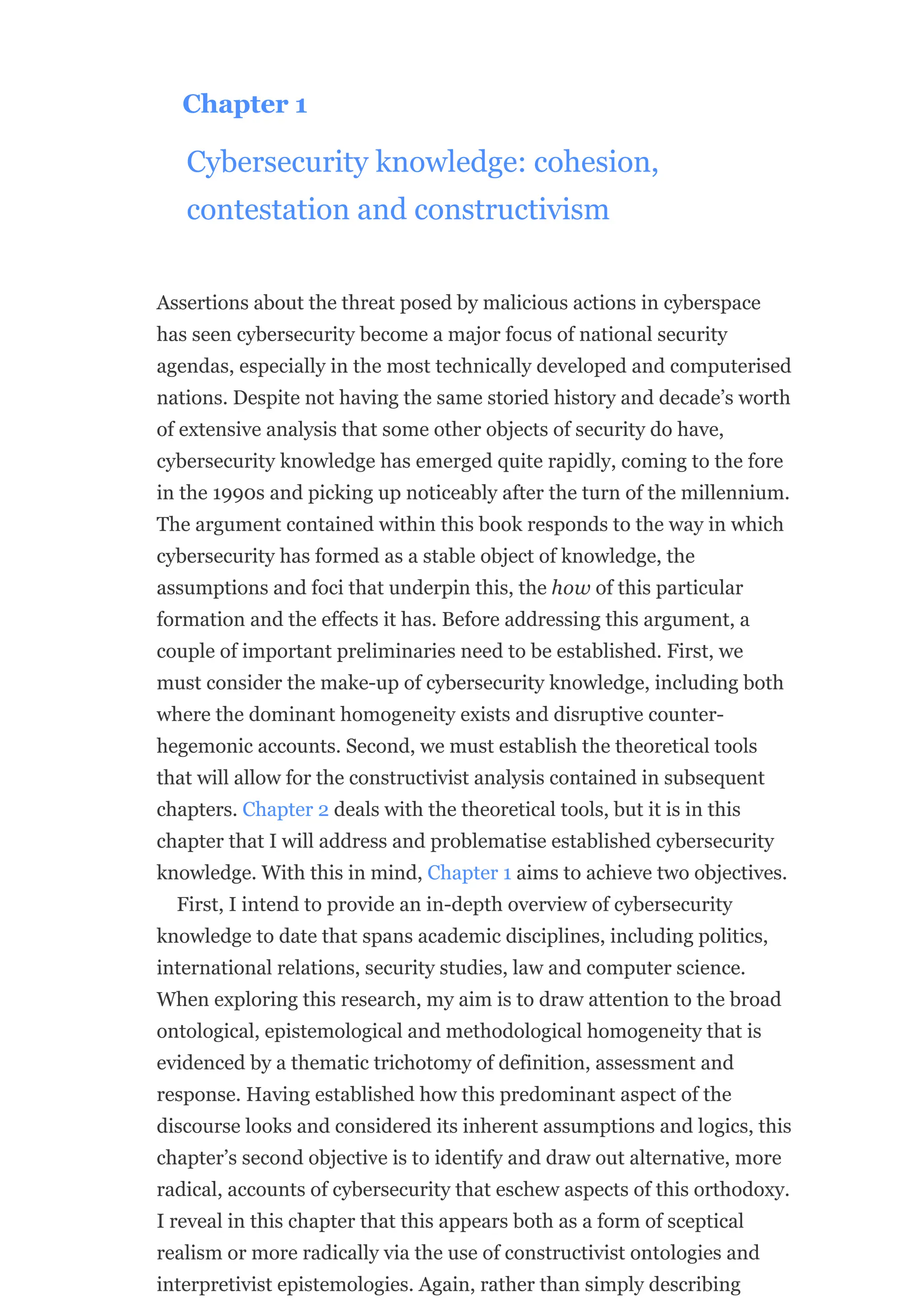 Chapter 1
Cybersecurity knowledge: cohesion,
contestation and constructivism
Assertions about the threat posed by malicious actions in cyberspace
has seen cybersecurity become a major focus of national security
agendas, especially in the most technically developed and computerised
nations. Despite not having the same storied history and decade’s worth
of extensive analysis that some other objects of security do have,
cybersecurity knowledge has emerged quite rapidly, coming to the fore
in the 1990s and picking up noticeably after the turn of the millennium.
The argument contained within this book responds to the way in which
cybersecurity has formed as a stable object of knowledge, the
assumptions and foci that underpin this, the how of this particular
formation and the effects it has. Before addressing this argument, a
couple of important preliminaries need to be established. First, we
must consider the make-up of cybersecurity knowledge, including both
where the dominant homogeneity exists and disruptive counter-
hegemonic accounts. Second, we must establish the theoretical tools
that will allow for the constructivist analysis contained in subsequent
chapters. Chapter 2 deals with the theoretical tools, but it is in this
chapter that I will address and problematise established cybersecurity
knowledge. With this in mind, Chapter 1 aims to achieve two objectives.
First, I intend to provide an in-depth overview of cybersecurity
knowledge to date that spans academic disciplines, including politics,
international relations, security studies, law and computer science.
When exploring this research, my aim is to draw attention to the broad
ontological, epistemological and methodological homogeneity that is
evidenced by a thematic trichotomy of definition, assessment and
response. Having established how this predominant aspect of the
discourse looks and considered its inherent assumptions and logics, this
chapter’s second objective is to identify and draw out alternative, more
radical, accounts of cybersecurity that eschew aspects of this orthodoxy.
I reveal in this chapter that this appears both as a form of sceptical
realism or more radically via the use of constructivist ontologies and
interpretivist epistemologies. Again, rather than simply describing
 