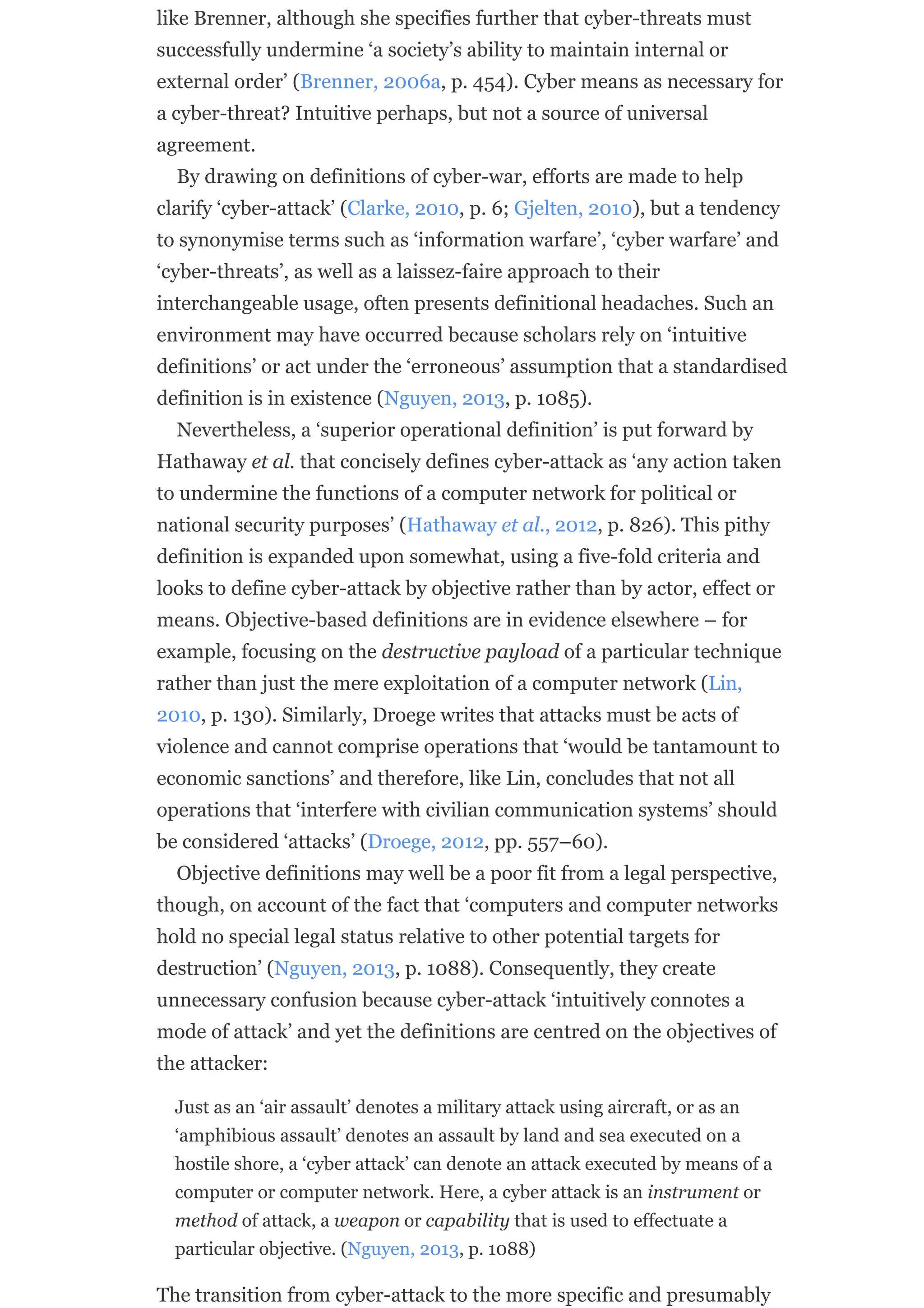 like Brenner, although she specifies further that cyber-threats must
successfully undermine ‘a society’s ability to maintain internal or
external order’ (Brenner, 2006a, p. 454). Cyber means as necessary for
a cyber-threat? Intuitive perhaps, but not a source of universal
agreement.
By drawing on definitions of cyber-war, efforts are made to help
clarify ‘cyber-attack’ (Clarke, 2010, p. 6; Gjelten, 2010), but a tendency
to synonymise terms such as ‘information warfare’, ‘cyber warfare’ and
‘cyber-threats’, as well as a laissez-faire approach to their
interchangeable usage, often presents definitional headaches. Such an
environment may have occurred because scholars rely on ‘intuitive
definitions’ or act under the ‘erroneous’ assumption that a standardised
definition is in existence (Nguyen, 2013, p. 1085).
Nevertheless, a ‘superior operational definition’ is put forward by
Hathaway et al. that concisely defines cyber-attack as ‘any action taken
to undermine the functions of a computer network for political or
national security purposes’ (Hathaway et al., 2012, p. 826). This pithy
definition is expanded upon somewhat, using a five-fold criteria and
looks to define cyber-attack by objective rather than by actor, effect or
means. Objective-based definitions are in evidence elsewhere – for
example, focusing on the destructive payload of a particular technique
rather than just the mere exploitation of a computer network (Lin,
2010, p. 130). Similarly, Droege writes that attacks must be acts of
violence and cannot comprise operations that ‘would be tantamount to
economic sanctions’ and therefore, like Lin, concludes that not all
operations that ‘interfere with civilian communication systems’ should
be considered ‘attacks’ (Droege, 2012, pp. 557–60).
Objective definitions may well be a poor fit from a legal perspective,
though, on account of the fact that ‘computers and computer networks
hold no special legal status relative to other potential targets for
destruction’ (Nguyen, 2013, p. 1088). Consequently, they create
unnecessary confusion because cyber-attack ‘intuitively connotes a
mode of attack’ and yet the definitions are centred on the objectives of
the attacker:
Just as an ‘air assault’ denotes a military attack using aircraft, or as an
‘amphibious assault’ denotes an assault by land and sea executed on a
hostile shore, a ‘cyber attack’ can denote an attack executed by means of a
computer or computer network. Here, a cyber attack is an instrument or
method of attack, a weapon or capability that is used to effectuate a
particular objective. (Nguyen, 2013, p. 1088)
The transition from cyber-attack to the more specific and presumably
 