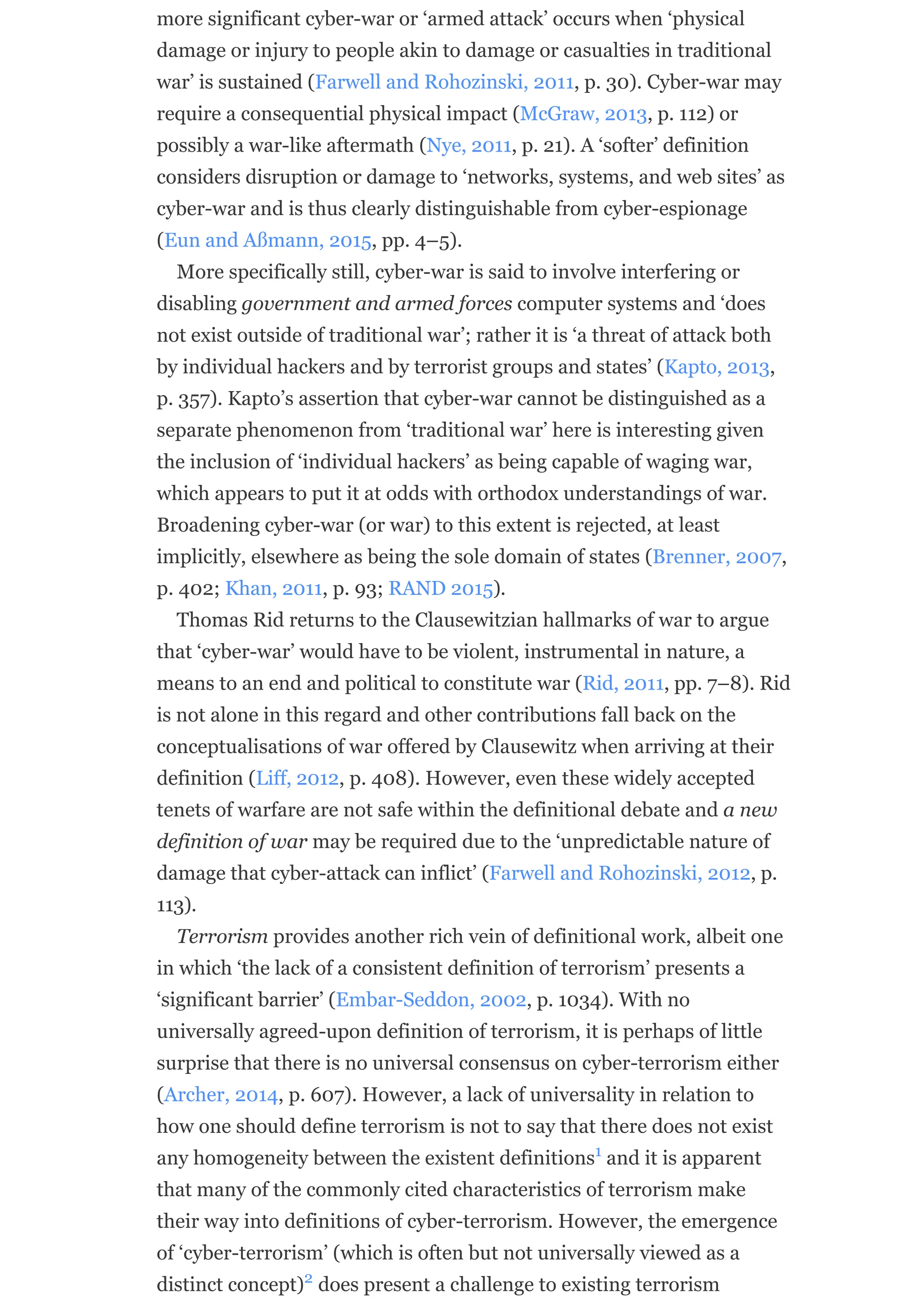 more significant cyber-war or ‘armed attack’ occurs when ‘physical
damage or injury to people akin to damage or casualties in traditional
war’ is sustained (Farwell and Rohozinski, 2011, p. 30). Cyber-war may
require a consequential physical impact (McGraw, 2013, p. 112) or
possibly a war-like aftermath (Nye, 2011, p. 21). A ‘softer’ definition
considers disruption or damage to ‘networks, systems, and web sites’ as
cyber-war and is thus clearly distinguishable from cyber-espionage
(Eun and Aßmann, 2015, pp. 4–5).
More specifically still, cyber-war is said to involve interfering or
disabling government and armed forces computer systems and ‘does
not exist outside of traditional war’; rather it is ‘a threat of attack both
by individual hackers and by terrorist groups and states’ (Kapto, 2013,
p. 357). Kapto’s assertion that cyber-war cannot be distinguished as a
separate phenomenon from ‘traditional war’ here is interesting given
the inclusion of ‘individual hackers’ as being capable of waging war,
which appears to put it at odds with orthodox understandings of war.
Broadening cyber-war (or war) to this extent is rejected, at least
implicitly, elsewhere as being the sole domain of states (Brenner, 2007,
p. 402; Khan, 2011, p. 93; RAND 2015).
Thomas Rid returns to the Clausewitzian hallmarks of war to argue
that ‘cyber-war’ would have to be violent, instrumental in nature, a
means to an end and political to constitute war (Rid, 2011, pp. 7–8). Rid
is not alone in this regard and other contributions fall back on the
conceptualisations of war offered by Clausewitz when arriving at their
definition (Liff, 2012, p. 408). However, even these widely accepted
tenets of warfare are not safe within the definitional debate and a new
definition of war may be required due to the ‘unpredictable nature of
damage that cyber-attack can inflict’ (Farwell and Rohozinski, 2012, p.
113).
Terrorism provides another rich vein of definitional work, albeit one
in which ‘the lack of a consistent definition of terrorism’ presents a
‘significant barrier’ (Embar-Seddon, 2002, p. 1034). With no
universally agreed-upon definition of terrorism, it is perhaps of little
surprise that there is no universal consensus on cyber-terrorism either
(Archer, 2014, p. 607). However, a lack of universality in relation to
how one should define terrorism is not to say that there does not exist
any homogeneity between the existent definitions and it is apparent
that many of the commonly cited characteristics of terrorism make
their way into definitions of cyber-terrorism. However, the emergence
of ‘cyber-terrorism’ (which is often but not universally viewed as a
distinct concept) does present a challenge to existing terrorism
1
2
 