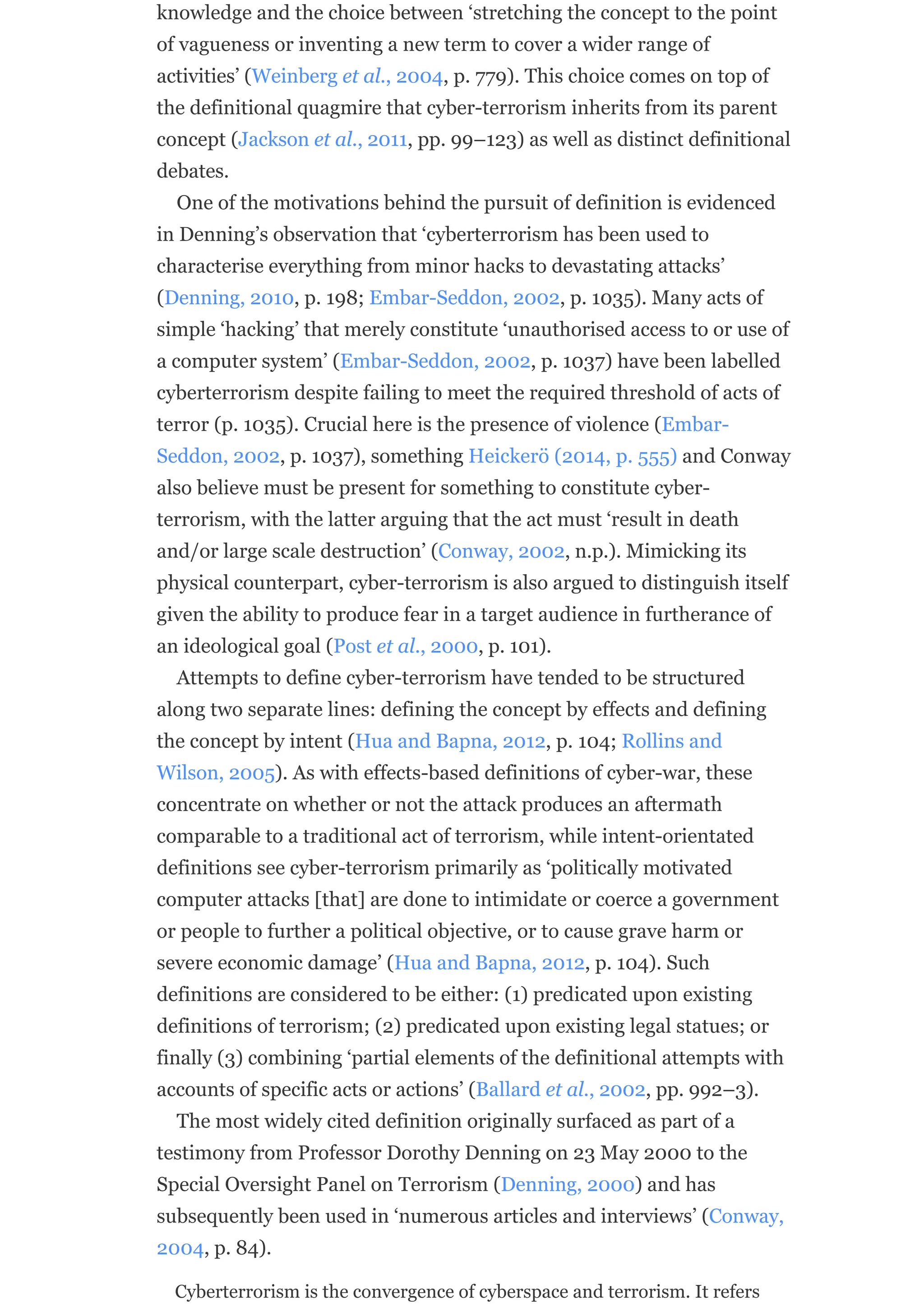 knowledge and the choice between ‘stretching the concept to the point
of vagueness or inventing a new term to cover a wider range of
activities’ (Weinberg et al., 2004, p. 779). This choice comes on top of
the definitional quagmire that cyber-terrorism inherits from its parent
concept (Jackson et al., 2011, pp. 99–123) as well as distinct definitional
debates.
One of the motivations behind the pursuit of definition is evidenced
in Denning’s observation that ‘cyberterrorism has been used to
characterise everything from minor hacks to devastating attacks’
(Denning, 2010, p. 198; Embar-Seddon, 2002, p. 1035). Many acts of
simple ‘hacking’ that merely constitute ‘unauthorised access to or use of
a computer system’ (Embar-Seddon, 2002, p. 1037) have been labelled
cyberterrorism despite failing to meet the required threshold of acts of
terror (p. 1035). Crucial here is the presence of violence (Embar-
Seddon, 2002, p. 1037), something Heickerö (2014, p. 555) and Conway
also believe must be present for something to constitute cyber-
terrorism, with the latter arguing that the act must ‘result in death
and/or large scale destruction’ (Conway, 2002, n.p.). Mimicking its
physical counterpart, cyber-terrorism is also argued to distinguish itself
given the ability to produce fear in a target audience in furtherance of
an ideological goal (Post et al., 2000, p. 101).
Attempts to define cyber-terrorism have tended to be structured
along two separate lines: defining the concept by effects and defining
the concept by intent (Hua and Bapna, 2012, p. 104; Rollins and
Wilson, 2005). As with effects-based definitions of cyber-war, these
concentrate on whether or not the attack produces an aftermath
comparable to a traditional act of terrorism, while intent-orientated
definitions see cyber-terrorism primarily as ‘politically motivated
computer attacks [that] are done to intimidate or coerce a government
or people to further a political objective, or to cause grave harm or
severe economic damage’ (Hua and Bapna, 2012, p. 104). Such
definitions are considered to be either: (1) predicated upon existing
definitions of terrorism; (2) predicated upon existing legal statues; or
finally (3) combining ‘partial elements of the definitional attempts with
accounts of specific acts or actions’ (Ballard et al., 2002, pp. 992–3).
The most widely cited definition originally surfaced as part of a
testimony from Professor Dorothy Denning on 23 May 2000 to the
Special Oversight Panel on Terrorism (Denning, 2000) and has
subsequently been used in ‘numerous articles and interviews’ (Conway,
2004, p. 84).
Cyberterrorism is the convergence of cyberspace and terrorism. It refers
 