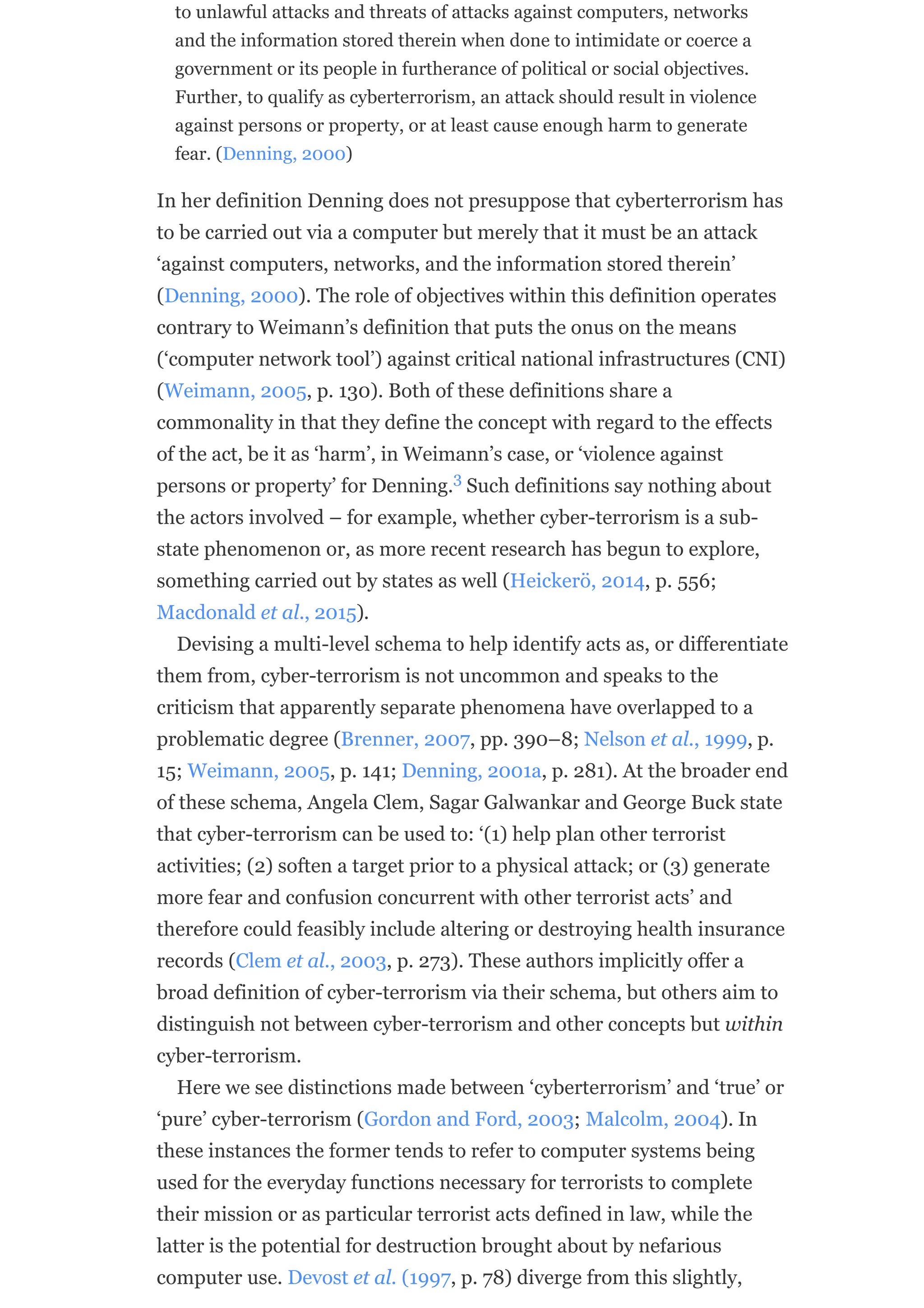 to unlawful attacks and threats of attacks against computers, networks
and the information stored therein when done to intimidate or coerce a
government or its people in furtherance of political or social objectives.
Further, to qualify as cyberterrorism, an attack should result in violence
against persons or property, or at least cause enough harm to generate
fear. (Denning, 2000)
In her definition Denning does not presuppose that cyberterrorism has
to be carried out via a computer but merely that it must be an attack
‘against computers, networks, and the information stored therein’
(Denning, 2000). The role of objectives within this definition operates
contrary to Weimann’s definition that puts the onus on the means
(‘computer network tool’) against critical national infrastructures (CNI)
(Weimann, 2005, p. 130). Both of these definitions share a
commonality in that they define the concept with regard to the effects
of the act, be it as ‘harm’, in Weimann’s case, or ‘violence against
persons or property’ for Denning. Such definitions say nothing about
the actors involved – for example, whether cyber-terrorism is a sub-
state phenomenon or, as more recent research has begun to explore,
something carried out by states as well (Heickerö, 2014, p. 556;
Macdonald et al., 2015).
Devising a multi-level schema to help identify acts as, or differentiate
them from, cyber-terrorism is not uncommon and speaks to the
criticism that apparently separate phenomena have overlapped to a
problematic degree (Brenner, 2007, pp. 390–8; Nelson et al., 1999, p.
15; Weimann, 2005, p. 141; Denning, 2001a, p. 281). At the broader end
of these schema, Angela Clem, Sagar Galwankar and George Buck state
that cyber-terrorism can be used to: ‘(1) help plan other terrorist
activities; (2) soften a target prior to a physical attack; or (3) generate
more fear and confusion concurrent with other terrorist acts’ and
therefore could feasibly include altering or destroying health insurance
records (Clem et al., 2003, p. 273). These authors implicitly offer a
broad definition of cyber-terrorism via their schema, but others aim to
distinguish not between cyber-terrorism and other concepts but within
cyber-terrorism.
Here we see distinctions made between ‘cyberterrorism’ and ‘true’ or
‘pure’ cyber-terrorism (Gordon and Ford, 2003; Malcolm, 2004). In
these instances the former tends to refer to computer systems being
used for the everyday functions necessary for terrorists to complete
their mission or as particular terrorist acts defined in law, while the
latter is the potential for destruction brought about by nefarious
computer use. Devost et al. (1997, p. 78) diverge from this slightly,
3
 