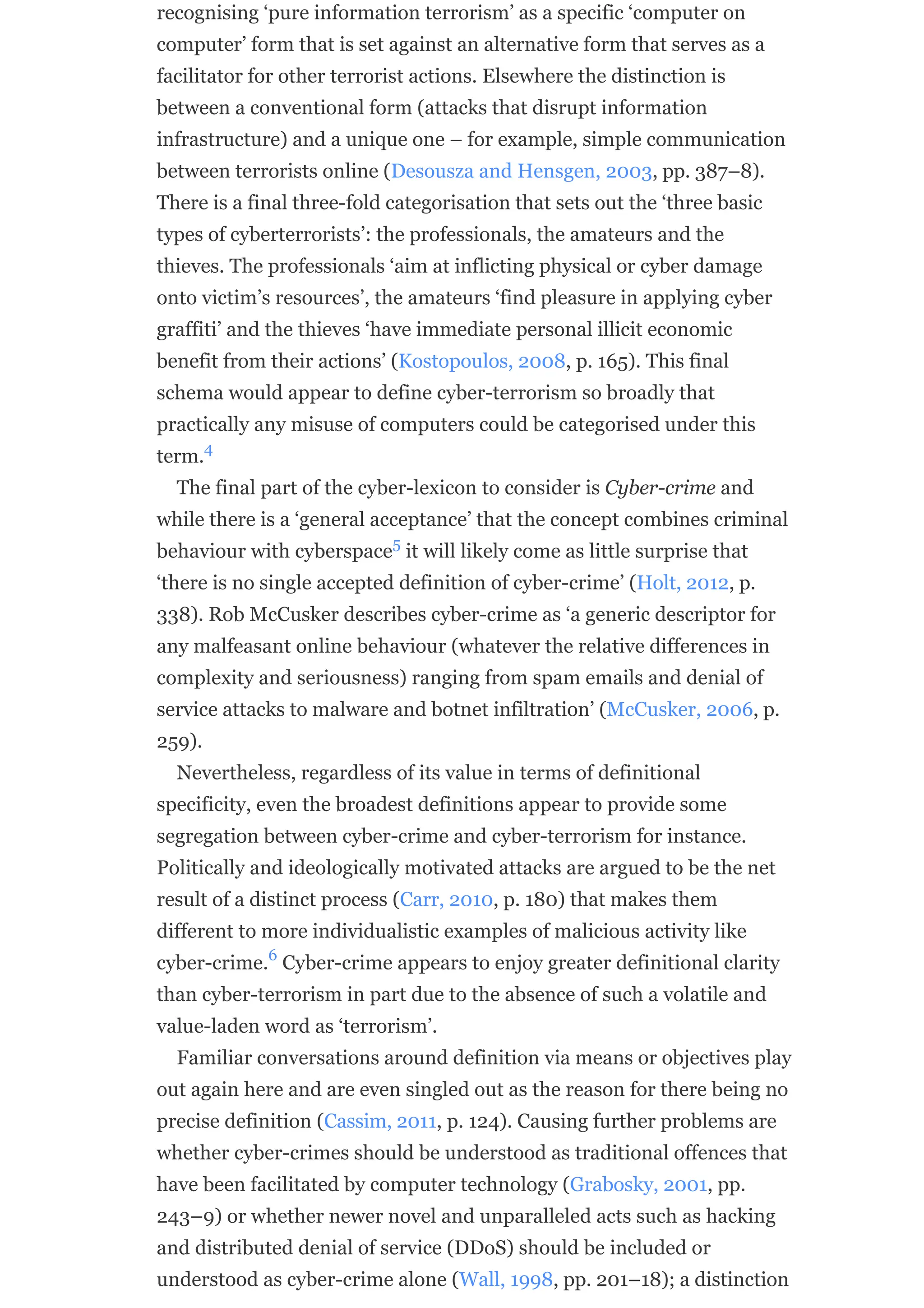 recognising ‘pure information terrorism’ as a specific ‘computer on
computer’ form that is set against an alternative form that serves as a
facilitator for other terrorist actions. Elsewhere the distinction is
between a conventional form (attacks that disrupt information
infrastructure) and a unique one – for example, simple communication
between terrorists online (Desousza and Hensgen, 2003, pp. 387–8).
There is a final three-fold categorisation that sets out the ‘three basic
types of cyberterrorists’: the professionals, the amateurs and the
thieves. The professionals ‘aim at inflicting physical or cyber damage
onto victim’s resources’, the amateurs ‘find pleasure in applying cyber
graffiti’ and the thieves ‘have immediate personal illicit economic
benefit from their actions’ (Kostopoulos, 2008, p. 165). This final
schema would appear to define cyber-terrorism so broadly that
practically any misuse of computers could be categorised under this
term.
The final part of the cyber-lexicon to consider is Cyber-crime and
while there is a ‘general acceptance’ that the concept combines criminal
behaviour with cyberspace it will likely come as little surprise that
‘there is no single accepted definition of cyber-crime’ (Holt, 2012, p.
338). Rob McCusker describes cyber-crime as ‘a generic descriptor for
any malfeasant online behaviour (whatever the relative differences in
complexity and seriousness) ranging from spam emails and denial of
service attacks to malware and botnet infiltration’ (McCusker, 2006, p.
259).
Nevertheless, regardless of its value in terms of definitional
specificity, even the broadest definitions appear to provide some
segregation between cyber-crime and cyber-terrorism for instance.
Politically and ideologically motivated attacks are argued to be the net
result of a distinct process (Carr, 2010, p. 180) that makes them
different to more individualistic examples of malicious activity like
cyber-crime. Cyber-crime appears to enjoy greater definitional clarity
than cyber-terrorism in part due to the absence of such a volatile and
value-laden word as ‘terrorism’.
Familiar conversations around definition via means or objectives play
out again here and are even singled out as the reason for there being no
precise definition (Cassim, 2011, p. 124). Causing further problems are
whether cyber-crimes should be understood as traditional offences that
have been facilitated by computer technology (Grabosky, 2001, pp.
243–9) or whether newer novel and unparalleled acts such as hacking
and distributed denial of service (DDoS) should be included or
understood as cyber-crime alone (Wall, 1998, pp. 201–18); a distinction
4
5
6
 