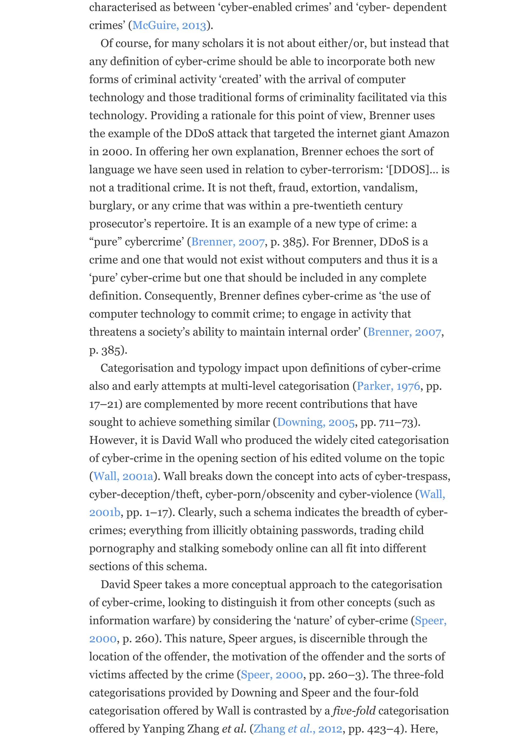 characterised as between ‘cyber-enabled crimes’ and ‘cyber- dependent
crimes’ (McGuire, 2013).
Of course, for many scholars it is not about either/or, but instead that
any definition of cyber-crime should be able to incorporate both new
forms of criminal activity ‘created’ with the arrival of computer
technology and those traditional forms of criminality facilitated via this
technology. Providing a rationale for this point of view, Brenner uses
the example of the DDoS attack that targeted the internet giant Amazon
in 2000. In offering her own explanation, Brenner echoes the sort of
language we have seen used in relation to cyber-terrorism: ‘[DDOS]… is
not a traditional crime. It is not theft, fraud, extortion, vandalism,
burglary, or any crime that was within a pre-twentieth century
prosecutor’s repertoire. It is an example of a new type of crime: a
“pure” cybercrime’ (Brenner, 2007, p. 385). For Brenner, DDoS is a
crime and one that would not exist without computers and thus it is a
‘pure’ cyber-crime but one that should be included in any complete
definition. Consequently, Brenner defines cyber-crime as ‘the use of
computer technology to commit crime; to engage in activity that
threatens a society’s ability to maintain internal order’ (Brenner, 2007,
p. 385).
Categorisation and typology impact upon definitions of cyber-crime
also and early attempts at multi-level categorisation (Parker, 1976, pp.
17–21) are complemented by more recent contributions that have
sought to achieve something similar (Downing, 2005, pp. 711–73).
However, it is David Wall who produced the widely cited categorisation
of cyber-crime in the opening section of his edited volume on the topic
(Wall, 2001a). Wall breaks down the concept into acts of cyber-trespass,
cyber-deception/theft, cyber-porn/obscenity and cyber-violence (Wall,
2001b, pp. 1–17). Clearly, such a schema indicates the breadth of cyber-
crimes; everything from illicitly obtaining passwords, trading child
pornography and stalking somebody online can all fit into different
sections of this schema.
David Speer takes a more conceptual approach to the categorisation
of cyber-crime, looking to distinguish it from other concepts (such as
information warfare) by considering the ‘nature’ of cyber-crime (Speer,
2000, p. 260). This nature, Speer argues, is discernible through the
location of the offender, the motivation of the offender and the sorts of
victims affected by the crime (Speer, 2000, pp. 260–3). The three-fold
categorisations provided by Downing and Speer and the four-fold
categorisation offered by Wall is contrasted by a five-fold categorisation
offered by Yanping Zhang et al. (Zhang et al., 2012, pp. 423–4). Here,
 