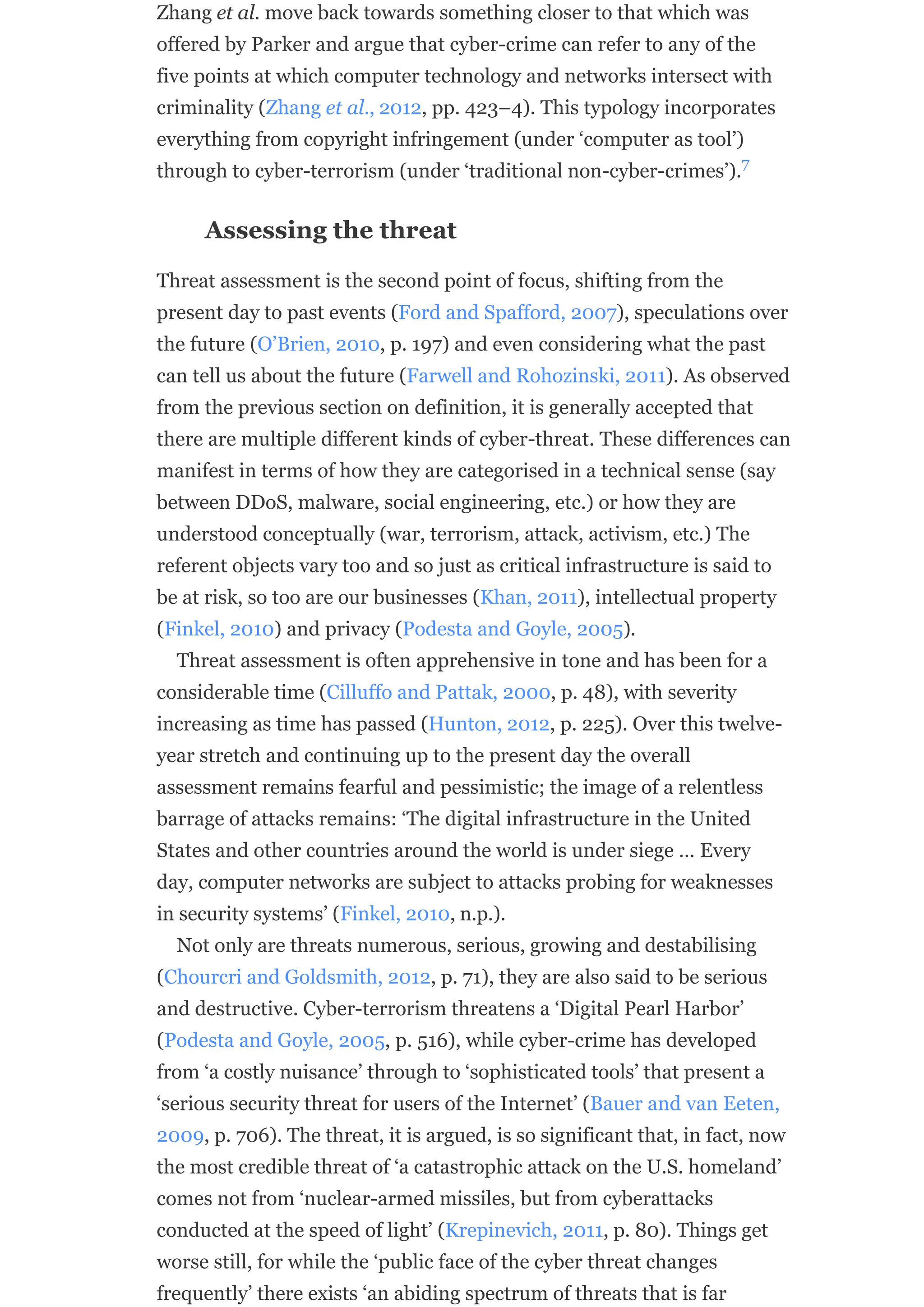 Zhang et al. move back towards something closer to that which was
offered by Parker and argue that cyber-crime can refer to any of the
five points at which computer technology and networks intersect with
criminality (Zhang et al., 2012, pp. 423–4). This typology incorporates
everything from copyright infringement (under ‘computer as tool’)
through to cyber-terrorism (under ‘traditional non-cyber-crimes’).
Assessing the threat
Threat assessment is the second point of focus, shifting from the
present day to past events (Ford and Spafford, 2007), speculations over
the future (O’Brien, 2010, p. 197) and even considering what the past
can tell us about the future (Farwell and Rohozinski, 2011). As observed
from the previous section on definition, it is generally accepted that
there are multiple different kinds of cyber-threat. These differences can
manifest in terms of how they are categorised in a technical sense (say
between DDoS, malware, social engineering, etc.) or how they are
understood conceptually (war, terrorism, attack, activism, etc.) The
referent objects vary too and so just as critical infrastructure is said to
be at risk, so too are our businesses (Khan, 2011), intellectual property
(Finkel, 2010) and privacy (Podesta and Goyle, 2005).
Threat assessment is often apprehensive in tone and has been for a
considerable time (Cilluffo and Pattak, 2000, p. 48), with severity
increasing as time has passed (Hunton, 2012, p. 225). Over this twelve-
year stretch and continuing up to the present day the overall
assessment remains fearful and pessimistic; the image of a relentless
barrage of attacks remains: ‘The digital infrastructure in the United
States and other countries around the world is under siege … Every
day, computer networks are subject to attacks probing for weaknesses
in security systems’ (Finkel, 2010, n.p.).
Not only are threats numerous, serious, growing and destabilising
(Chourcri and Goldsmith, 2012, p. 71), they are also said to be serious
and destructive. Cyber-terrorism threatens a ‘Digital Pearl Harbor’
(Podesta and Goyle, 2005, p. 516), while cyber-crime has developed
from ‘a costly nuisance’ through to ‘sophisticated tools’ that present a
‘serious security threat for users of the Internet’ (Bauer and van Eeten,
2009, p. 706). The threat, it is argued, is so significant that, in fact, now
the most credible threat of ‘a catastrophic attack on the U.S. homeland’
comes not from ‘nuclear-armed missiles, but from cyberattacks
conducted at the speed of light’ (Krepinevich, 2011, p. 80). Things get
worse still, for while the ‘public face of the cyber threat changes
frequently’ there exists ‘an abiding spectrum of threats that is far
7
 