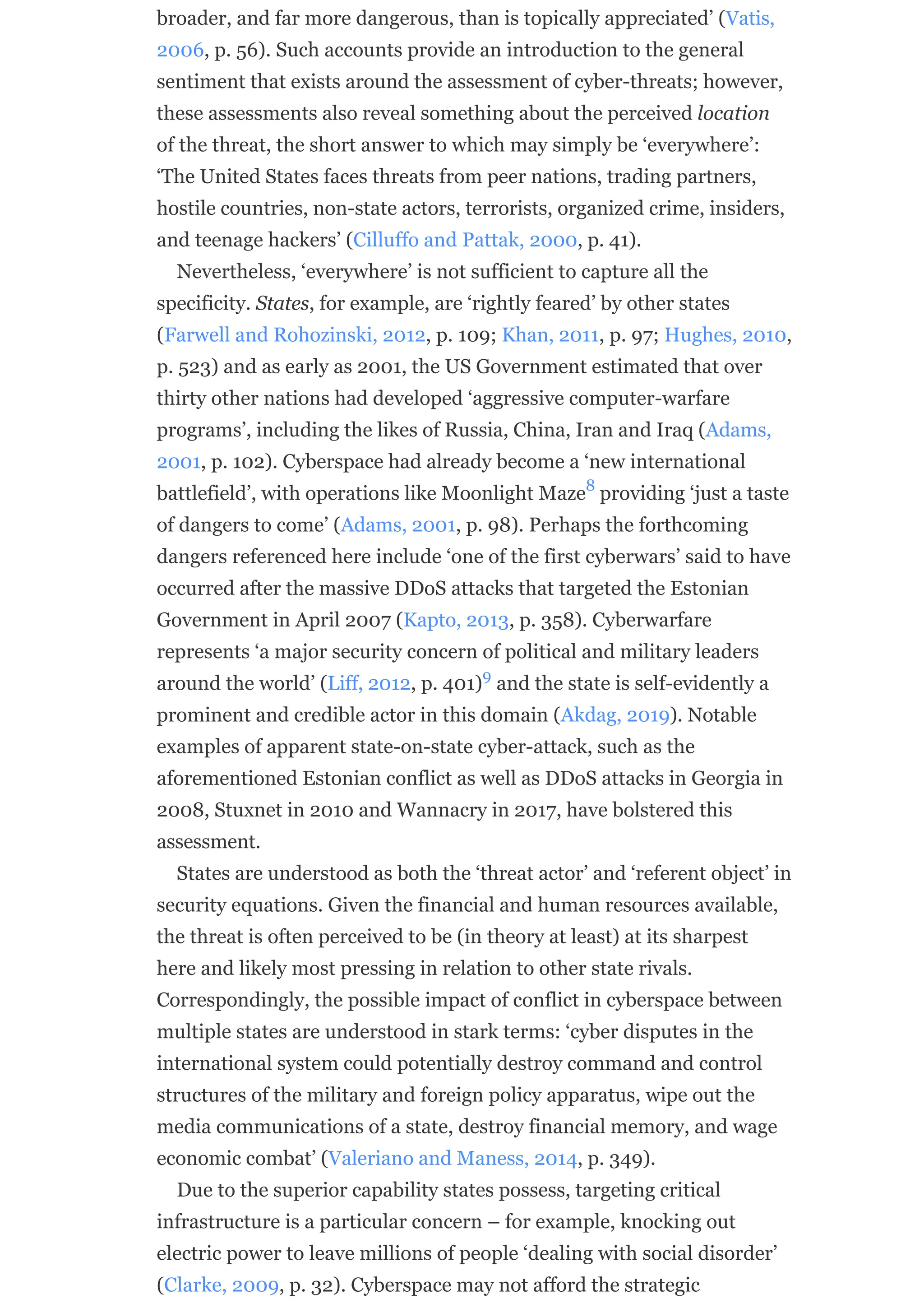 broader, and far more dangerous, than is topically appreciated’ (Vatis,
2006, p. 56). Such accounts provide an introduction to the general
sentiment that exists around the assessment of cyber-threats; however,
these assessments also reveal something about the perceived location
of the threat, the short answer to which may simply be ‘everywhere’:
‘The United States faces threats from peer nations, trading partners,
hostile countries, non-state actors, terrorists, organized crime, insiders,
and teenage hackers’ (Cilluffo and Pattak, 2000, p. 41).
Nevertheless, ‘everywhere’ is not sufficient to capture all the
specificity. States, for example, are ‘rightly feared’ by other states
(Farwell and Rohozinski, 2012, p. 109; Khan, 2011, p. 97; Hughes, 2010,
p. 523) and as early as 2001, the US Government estimated that over
thirty other nations had developed ‘aggressive computer-warfare
programs’, including the likes of Russia, China, Iran and Iraq (Adams,
2001, p. 102). Cyberspace had already become a ‘new international
battlefield’, with operations like Moonlight Maze providing ‘just a taste
of dangers to come’ (Adams, 2001, p. 98). Perhaps the forthcoming
dangers referenced here include ‘one of the first cyberwars’ said to have
occurred after the massive DDoS attacks that targeted the Estonian
Government in April 2007 (Kapto, 2013, p. 358). Cyberwarfare
represents ‘a major security concern of political and military leaders
around the world’ (Liff, 2012, p. 401) and the state is self-evidently a
prominent and credible actor in this domain (Akdag, 2019). Notable
examples of apparent state-on-state cyber-attack, such as the
aforementioned Estonian conflict as well as DDoS attacks in Georgia in
2008, Stuxnet in 2010 and Wannacry in 2017, have bolstered this
assessment.
States are understood as both the ‘threat actor’ and ‘referent object’ in
security equations. Given the financial and human resources available,
the threat is often perceived to be (in theory at least) at its sharpest
here and likely most pressing in relation to other state rivals.
Correspondingly, the possible impact of conflict in cyberspace between
multiple states are understood in stark terms: ‘cyber disputes in the
international system could potentially destroy command and control
structures of the military and foreign policy apparatus, wipe out the
media communications of a state, destroy financial memory, and wage
economic combat’ (Valeriano and Maness, 2014, p. 349).
Due to the superior capability states possess, targeting critical
infrastructure is a particular concern – for example, knocking out
electric power to leave millions of people ‘dealing with social disorder’
(Clarke, 2009, p. 32). Cyberspace may not afford the strategic
8
9
 