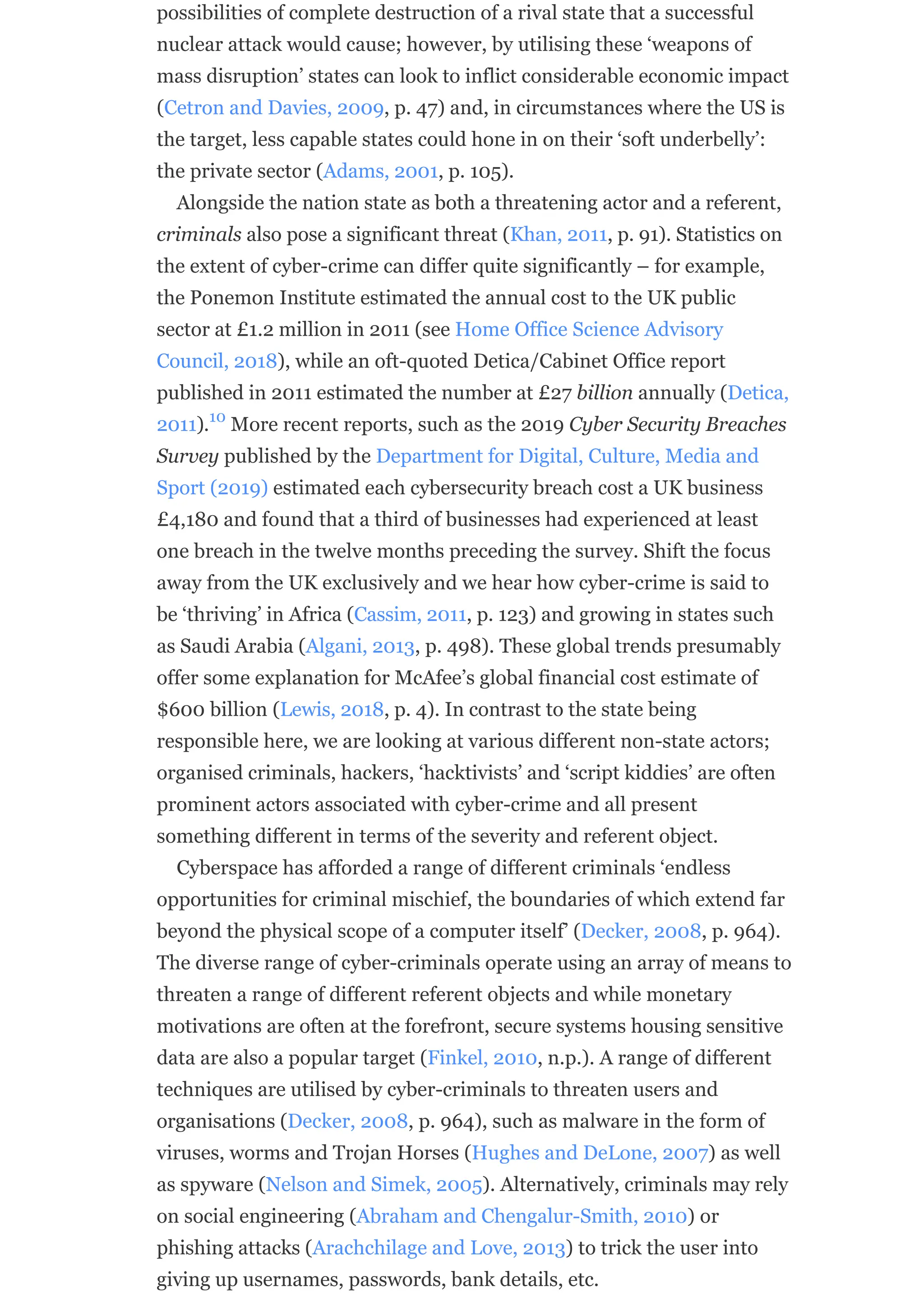 possibilities of complete destruction of a rival state that a successful
nuclear attack would cause; however, by utilising these ‘weapons of
mass disruption’ states can look to inflict considerable economic impact
(Cetron and Davies, 2009, p. 47) and, in circumstances where the US is
the target, less capable states could hone in on their ‘soft underbelly’:
the private sector (Adams, 2001, p. 105).
Alongside the nation state as both a threatening actor and a referent,
criminals also pose a significant threat (Khan, 2011, p. 91). Statistics on
the extent of cyber-crime can differ quite significantly – for example,
the Ponemon Institute estimated the annual cost to the UK public
sector at £1.2 million in 2011 (see Home Office Science Advisory
Council, 2018), while an oft-quoted Detica/Cabinet Office report
published in 2011 estimated the number at £27 billion annually (Detica,
2011). More recent reports, such as the 2019 Cyber Security Breaches
Survey published by the Department for Digital, Culture, Media and
Sport (2019) estimated each cybersecurity breach cost a UK business
£4,180 and found that a third of businesses had experienced at least
one breach in the twelve months preceding the survey. Shift the focus
away from the UK exclusively and we hear how cyber-crime is said to
be ‘thriving’ in Africa (Cassim, 2011, p. 123) and growing in states such
as Saudi Arabia (Algani, 2013, p. 498). These global trends presumably
offer some explanation for McAfee’s global financial cost estimate of
$600 billion (Lewis, 2018, p. 4). In contrast to the state being
responsible here, we are looking at various different non-state actors;
organised criminals, hackers, ‘hacktivists’ and ‘script kiddies’ are often
prominent actors associated with cyber-crime and all present
something different in terms of the severity and referent object.
Cyberspace has afforded a range of different criminals ‘endless
opportunities for criminal mischief, the boundaries of which extend far
beyond the physical scope of a computer itself’ (Decker, 2008, p. 964).
The diverse range of cyber-criminals operate using an array of means to
threaten a range of different referent objects and while monetary
motivations are often at the forefront, secure systems housing sensitive
data are also a popular target (Finkel, 2010, n.p.). A range of different
techniques are utilised by cyber-criminals to threaten users and
organisations (Decker, 2008, p. 964), such as malware in the form of
viruses, worms and Trojan Horses (Hughes and DeLone, 2007) as well
as spyware (Nelson and Simek, 2005). Alternatively, criminals may rely
on social engineering (Abraham and Chengalur-Smith, 2010) or
phishing attacks (Arachchilage and Love, 2013) to trick the user into
giving up usernames, passwords, bank details, etc.
10
 