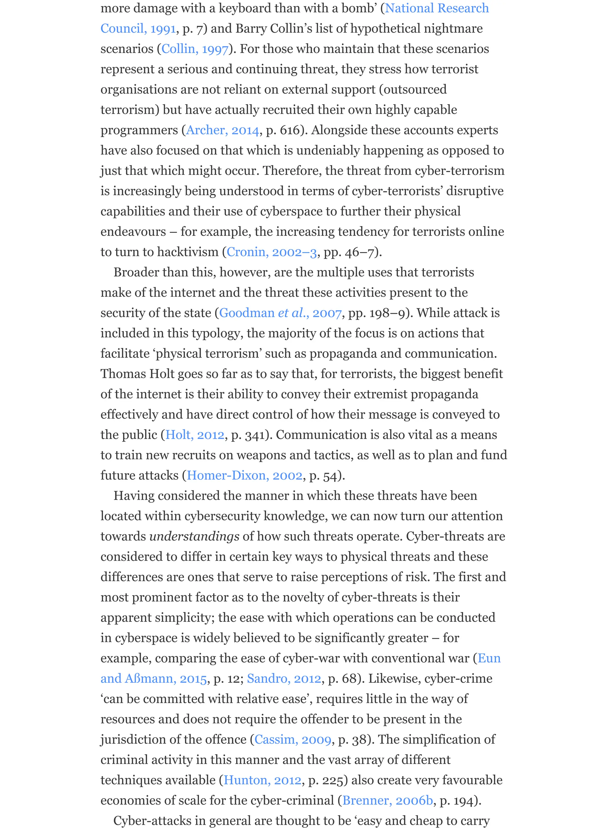 more damage with a keyboard than with a bomb’ (National Research
Council, 1991, p. 7) and Barry Collin’s list of hypothetical nightmare
scenarios (Collin, 1997). For those who maintain that these scenarios
represent a serious and continuing threat, they stress how terrorist
organisations are not reliant on external support (outsourced
terrorism) but have actually recruited their own highly capable
programmers (Archer, 2014, p. 616). Alongside these accounts experts
have also focused on that which is undeniably happening as opposed to
just that which might occur. Therefore, the threat from cyber-terrorism
is increasingly being understood in terms of cyber-terrorists’ disruptive
capabilities and their use of cyberspace to further their physical
endeavours – for example, the increasing tendency for terrorists online
to turn to hacktivism (Cronin, 2002–3, pp. 46–7).
Broader than this, however, are the multiple uses that terrorists
make of the internet and the threat these activities present to the
security of the state (Goodman et al., 2007, pp. 198–9). While attack is
included in this typology, the majority of the focus is on actions that
facilitate ‘physical terrorism’ such as propaganda and communication.
Thomas Holt goes so far as to say that, for terrorists, the biggest benefit
of the internet is their ability to convey their extremist propaganda
effectively and have direct control of how their message is conveyed to
the public (Holt, 2012, p. 341). Communication is also vital as a means
to train new recruits on weapons and tactics, as well as to plan and fund
future attacks (Homer-Dixon, 2002, p. 54).
Having considered the manner in which these threats have been
located within cybersecurity knowledge, we can now turn our attention
towards understandings of how such threats operate. Cyber-threats are
considered to differ in certain key ways to physical threats and these
differences are ones that serve to raise perceptions of risk. The first and
most prominent factor as to the novelty of cyber-threats is their
apparent simplicity; the ease with which operations can be conducted
in cyberspace is widely believed to be significantly greater – for
example, comparing the ease of cyber-war with conventional war (Eun
and Aßmann, 2015, p. 12; Sandro, 2012, p. 68). Likewise, cyber-crime
‘can be committed with relative ease’, requires little in the way of
resources and does not require the offender to be present in the
jurisdiction of the offence (Cassim, 2009, p. 38). The simplification of
criminal activity in this manner and the vast array of different
techniques available (Hunton, 2012, p. 225) also create very favourable
economies of scale for the cyber-criminal (Brenner, 2006b, p. 194).
Cyber-attacks in general are thought to be ‘easy and cheap to carry
 