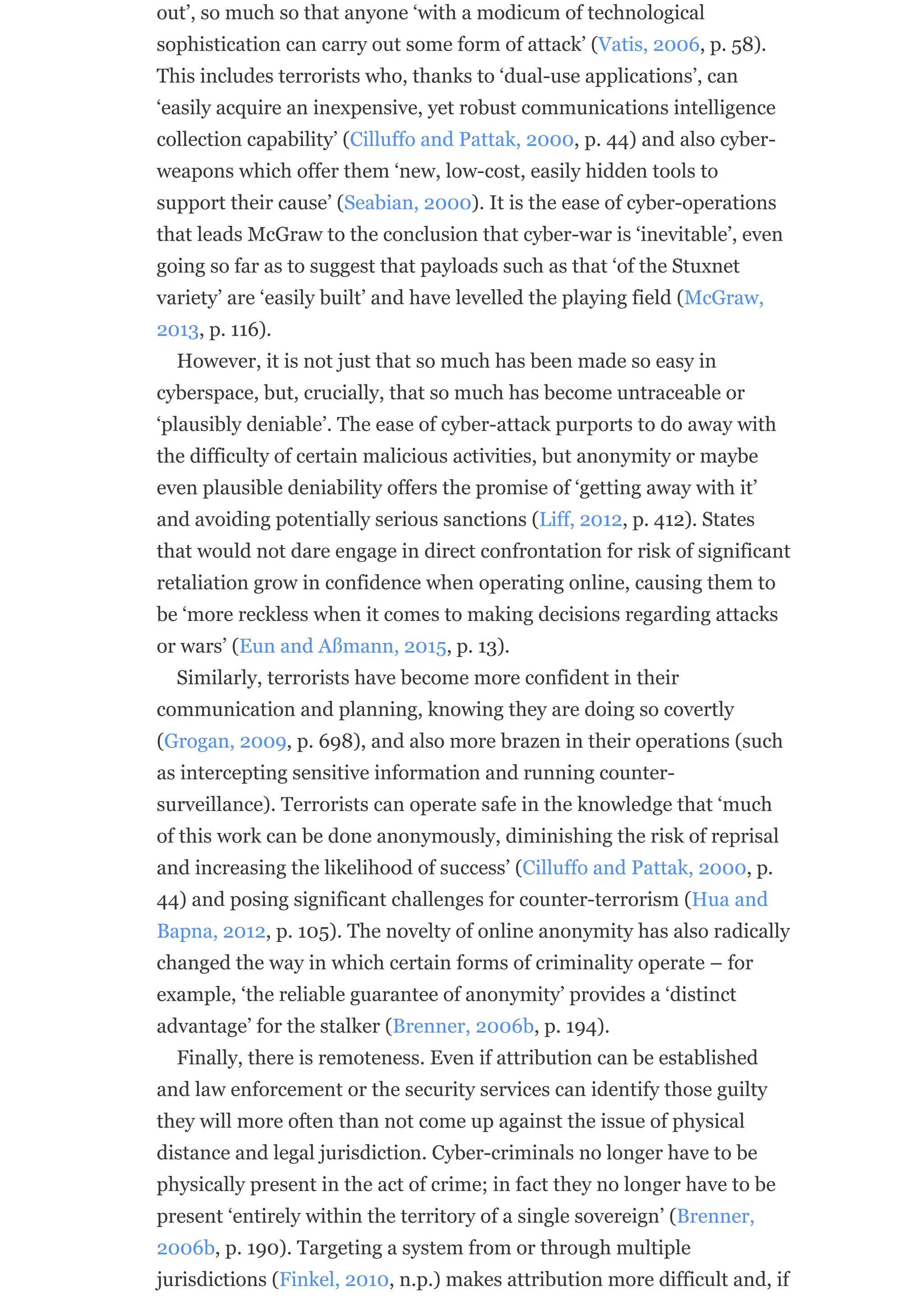 out’, so much so that anyone ‘with a modicum of technological
sophistication can carry out some form of attack’ (Vatis, 2006, p. 58).
This includes terrorists who, thanks to ‘dual-use applications’, can
‘easily acquire an inexpensive, yet robust communications intelligence
collection capability’ (Cilluffo and Pattak, 2000, p. 44) and also cyber-
weapons which offer them ‘new, low-cost, easily hidden tools to
support their cause’ (Seabian, 2000). It is the ease of cyber-operations
that leads McGraw to the conclusion that cyber-war is ‘inevitable’, even
going so far as to suggest that payloads such as that ‘of the Stuxnet
variety’ are ‘easily built’ and have levelled the playing field (McGraw,
2013, p. 116).
However, it is not just that so much has been made so easy in
cyberspace, but, crucially, that so much has become untraceable or
‘plausibly deniable’. The ease of cyber-attack purports to do away with
the difficulty of certain malicious activities, but anonymity or maybe
even plausible deniability offers the promise of ‘getting away with it’
and avoiding potentially serious sanctions (Liff, 2012, p. 412). States
that would not dare engage in direct confrontation for risk of significant
retaliation grow in confidence when operating online, causing them to
be ‘more reckless when it comes to making decisions regarding attacks
or wars’ (Eun and Aßmann, 2015, p. 13).
Similarly, terrorists have become more confident in their
communication and planning, knowing they are doing so covertly
(Grogan, 2009, p. 698), and also more brazen in their operations (such
as intercepting sensitive information and running counter-
surveillance). Terrorists can operate safe in the knowledge that ‘much
of this work can be done anonymously, diminishing the risk of reprisal
and increasing the likelihood of success’ (Cilluffo and Pattak, 2000, p.
44) and posing significant challenges for counter-terrorism (Hua and
Bapna, 2012, p. 105). The novelty of online anonymity has also radically
changed the way in which certain forms of criminality operate – for
example, ‘the reliable guarantee of anonymity’ provides a ‘distinct
advantage’ for the stalker (Brenner, 2006b, p. 194).
Finally, there is remoteness. Even if attribution can be established
and law enforcement or the security services can identify those guilty
they will more often than not come up against the issue of physical
distance and legal jurisdiction. Cyber-criminals no longer have to be
physically present in the act of crime; in fact they no longer have to be
present ‘entirely within the territory of a single sovereign’ (Brenner,
2006b, p. 190). Targeting a system from or through multiple
jurisdictions (Finkel, 2010, n.p.) makes attribution more difficult and, if
 