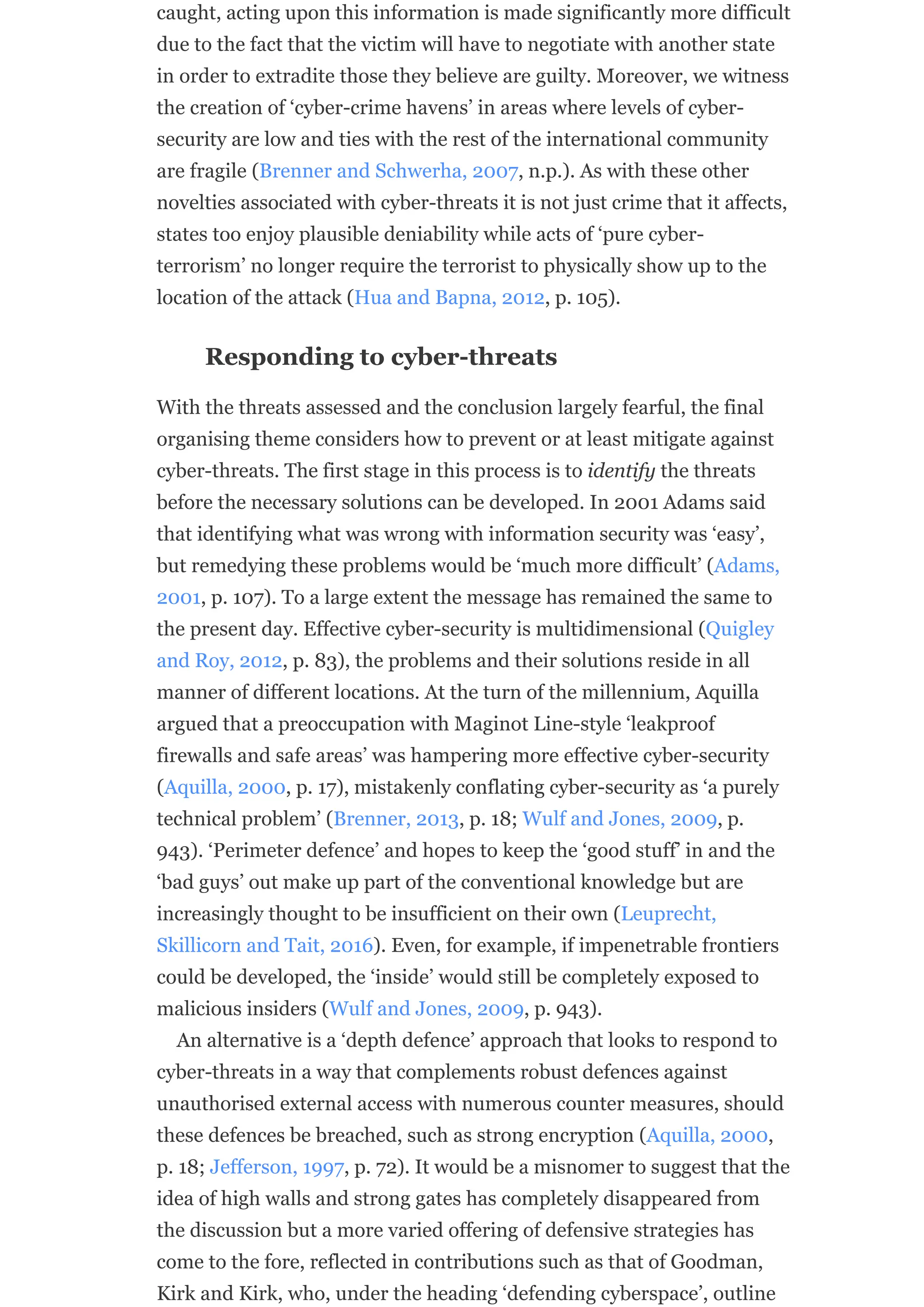 caught, acting upon this information is made significantly more difficult
due to the fact that the victim will have to negotiate with another state
in order to extradite those they believe are guilty. Moreover, we witness
the creation of ‘cyber-crime havens’ in areas where levels of cyber-
security are low and ties with the rest of the international community
are fragile (Brenner and Schwerha, 2007, n.p.). As with these other
novelties associated with cyber-threats it is not just crime that it affects,
states too enjoy plausible deniability while acts of ‘pure cyber-
terrorism’ no longer require the terrorist to physically show up to the
location of the attack (Hua and Bapna, 2012, p. 105).
Responding to cyber-threats
With the threats assessed and the conclusion largely fearful, the final
organising theme considers how to prevent or at least mitigate against
cyber-threats. The first stage in this process is to identify the threats
before the necessary solutions can be developed. In 2001 Adams said
that identifying what was wrong with information security was ‘easy’,
but remedying these problems would be ‘much more difficult’ (Adams,
2001, p. 107). To a large extent the message has remained the same to
the present day. Effective cyber-security is multidimensional (Quigley
and Roy, 2012, p. 83), the problems and their solutions reside in all
manner of different locations. At the turn of the millennium, Aquilla
argued that a preoccupation with Maginot Line-style ‘leakproof
firewalls and safe areas’ was hampering more effective cyber-security
(Aquilla, 2000, p. 17), mistakenly conflating cyber-security as ‘a purely
technical problem’ (Brenner, 2013, p. 18; Wulf and Jones, 2009, p.
943). ‘Perimeter defence’ and hopes to keep the ‘good stuff’ in and the
‘bad guys’ out make up part of the conventional knowledge but are
increasingly thought to be insufficient on their own (Leuprecht,
Skillicorn and Tait, 2016). Even, for example, if impenetrable frontiers
could be developed, the ‘inside’ would still be completely exposed to
malicious insiders (Wulf and Jones, 2009, p. 943).
An alternative is a ‘depth defence’ approach that looks to respond to
cyber-threats in a way that complements robust defences against
unauthorised external access with numerous counter measures, should
these defences be breached, such as strong encryption (Aquilla, 2000,
p. 18; Jefferson, 1997, p. 72). It would be a misnomer to suggest that the
idea of high walls and strong gates has completely disappeared from
the discussion but a more varied offering of defensive strategies has
come to the fore, reflected in contributions such as that of Goodman,
Kirk and Kirk, who, under the heading ‘defending cyberspace’, outline
 