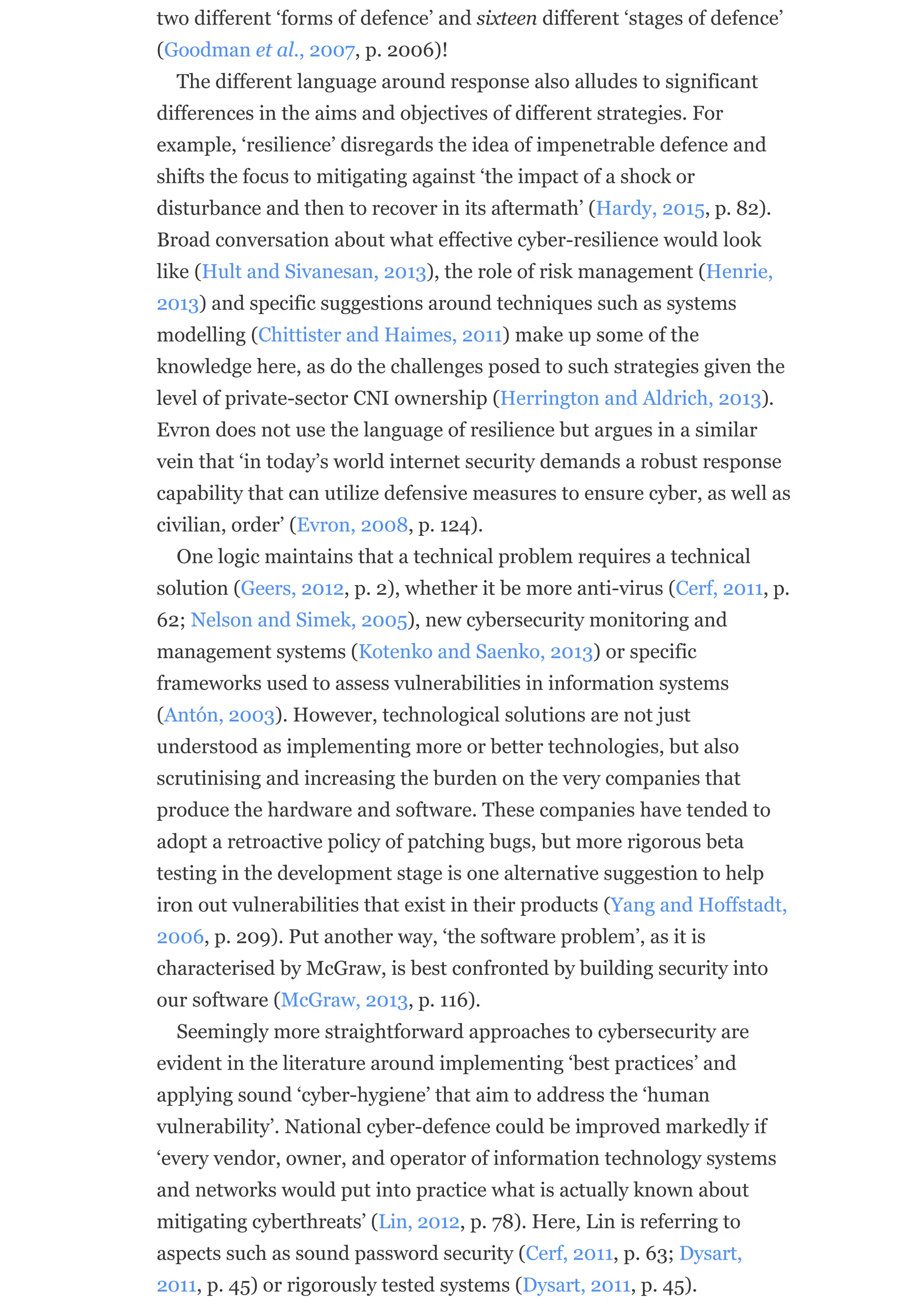 two different ‘forms of defence’ and sixteen different ‘stages of defence’
(Goodman et al., 2007, p. 2006)!
The different language around response also alludes to significant
differences in the aims and objectives of different strategies. For
example, ‘resilience’ disregards the idea of impenetrable defence and
shifts the focus to mitigating against ‘the impact of a shock or
disturbance and then to recover in its aftermath’ (Hardy, 2015, p. 82).
Broad conversation about what effective cyber-resilience would look
like (Hult and Sivanesan, 2013), the role of risk management (Henrie,
2013) and specific suggestions around techniques such as systems
modelling (Chittister and Haimes, 2011) make up some of the
knowledge here, as do the challenges posed to such strategies given the
level of private-sector CNI ownership (Herrington and Aldrich, 2013).
Evron does not use the language of resilience but argues in a similar
vein that ‘in today’s world internet security demands a robust response
capability that can utilize defensive measures to ensure cyber, as well as
civilian, order’ (Evron, 2008, p. 124).
One logic maintains that a technical problem requires a technical
solution (Geers, 2012, p. 2), whether it be more anti-virus (Cerf, 2011, p.
62; Nelson and Simek, 2005), new cybersecurity monitoring and
management systems (Kotenko and Saenko, 2013) or specific
frameworks used to assess vulnerabilities in information systems
(Antón, 2003). However, technological solutions are not just
understood as implementing more or better technologies, but also
scrutinising and increasing the burden on the very companies that
produce the hardware and software. These companies have tended to
adopt a retroactive policy of patching bugs, but more rigorous beta
testing in the development stage is one alternative suggestion to help
iron out vulnerabilities that exist in their products (Yang and Hoffstadt,
2006, p. 209). Put another way, ‘the software problem’, as it is
characterised by McGraw, is best confronted by building security into
our software (McGraw, 2013, p. 116).
Seemingly more straightforward approaches to cybersecurity are
evident in the literature around implementing ‘best practices’ and
applying sound ‘cyber-hygiene’ that aim to address the ‘human
vulnerability’. National cyber-defence could be improved markedly if
‘every vendor, owner, and operator of information technology systems
and networks would put into practice what is actually known about
mitigating cyberthreats’ (Lin, 2012, p. 78). Here, Lin is referring to
aspects such as sound password security (Cerf, 2011, p. 63; Dysart,
2011, p. 45) or rigorously tested systems (Dysart, 2011, p. 45).
 