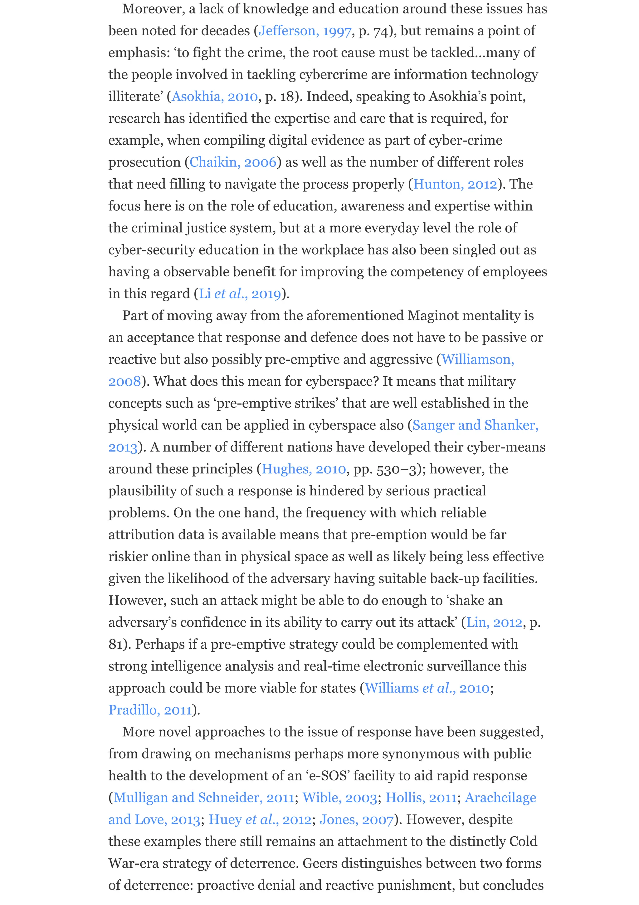Moreover, a lack of knowledge and education around these issues has
been noted for decades (Jefferson, 1997, p. 74), but remains a point of
emphasis: ‘to fight the crime, the root cause must be tackled…many of
the people involved in tackling cybercrime are information technology
illiterate’ (Asokhia, 2010, p. 18). Indeed, speaking to Asokhia’s point,
research has identified the expertise and care that is required, for
example, when compiling digital evidence as part of cyber-crime
prosecution (Chaikin, 2006) as well as the number of different roles
that need filling to navigate the process properly (Hunton, 2012). The
focus here is on the role of education, awareness and expertise within
the criminal justice system, but at a more everyday level the role of
cyber-security education in the workplace has also been singled out as
having a observable benefit for improving the competency of employees
in this regard (Li et al., 2019).
Part of moving away from the aforementioned Maginot mentality is
an acceptance that response and defence does not have to be passive or
reactive but also possibly pre-emptive and aggressive (Williamson,
2008). What does this mean for cyberspace? It means that military
concepts such as ‘pre-emptive strikes’ that are well established in the
physical world can be applied in cyberspace also (Sanger and Shanker,
2013). A number of different nations have developed their cyber-means
around these principles (Hughes, 2010, pp. 530–3); however, the
plausibility of such a response is hindered by serious practical
problems. On the one hand, the frequency with which reliable
attribution data is available means that pre-emption would be far
riskier online than in physical space as well as likely being less effective
given the likelihood of the adversary having suitable back-up facilities.
However, such an attack might be able to do enough to ‘shake an
adversary’s confidence in its ability to carry out its attack’ (Lin, 2012, p.
81). Perhaps if a pre-emptive strategy could be complemented with
strong intelligence analysis and real-time electronic surveillance this
approach could be more viable for states (Williams et al., 2010;
Pradillo, 2011).
More novel approaches to the issue of response have been suggested,
from drawing on mechanisms perhaps more synonymous with public
health to the development of an ‘e-SOS’ facility to aid rapid response
(Mulligan and Schneider, 2011; Wible, 2003; Hollis, 2011; Arachcilage
and Love, 2013; Huey et al., 2012; Jones, 2007). However, despite
these examples there still remains an attachment to the distinctly Cold
War-era strategy of deterrence. Geers distinguishes between two forms
of deterrence: proactive denial and reactive punishment, but concludes
 