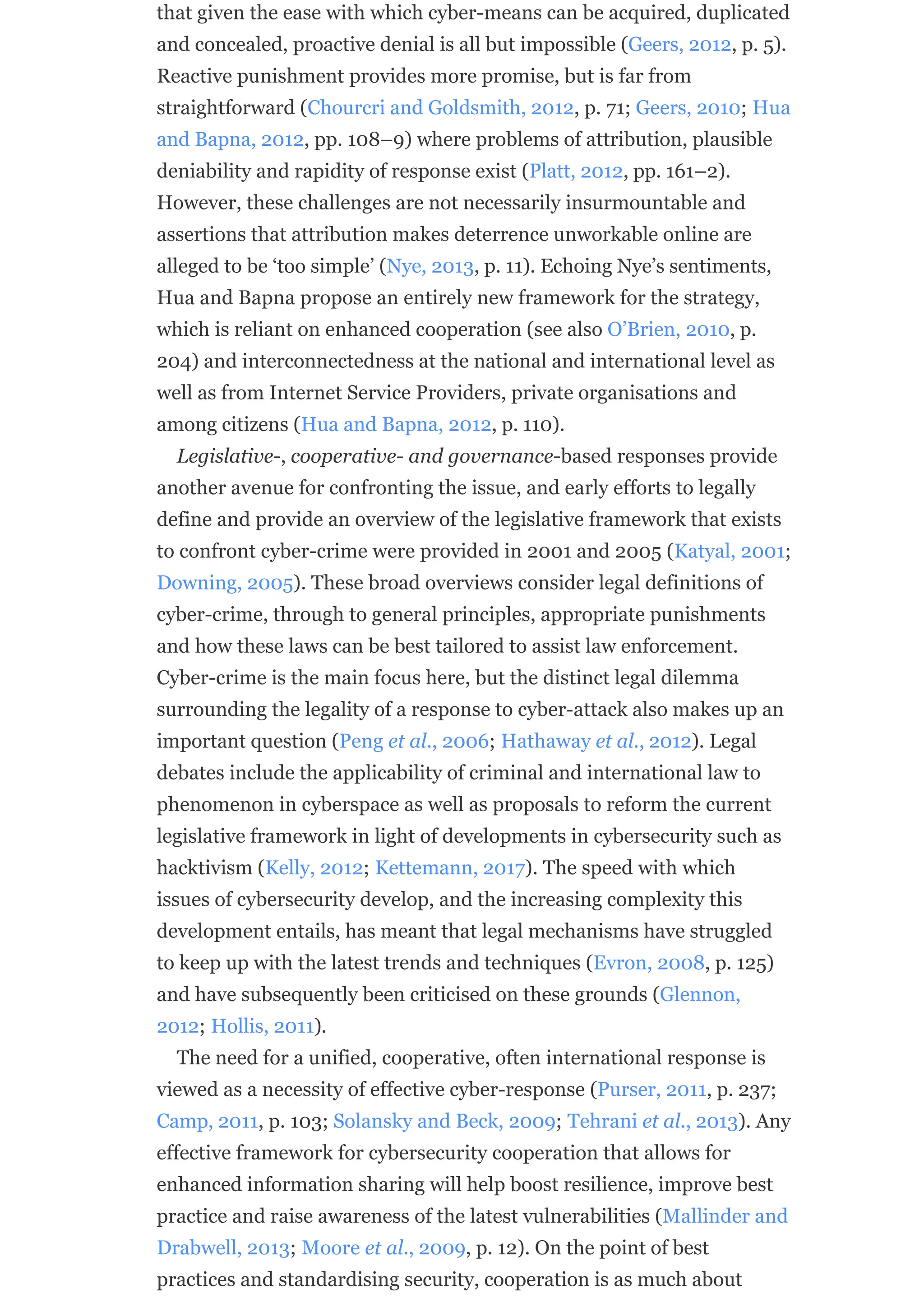 that given the ease with which cyber-means can be acquired, duplicated
and concealed, proactive denial is all but impossible (Geers, 2012, p. 5).
Reactive punishment provides more promise, but is far from
straightforward (Chourcri and Goldsmith, 2012, p. 71; Geers, 2010; Hua
and Bapna, 2012, pp. 108–9) where problems of attribution, plausible
deniability and rapidity of response exist (Platt, 2012, pp. 161–2).
However, these challenges are not necessarily insurmountable and
assertions that attribution makes deterrence unworkable online are
alleged to be ‘too simple’ (Nye, 2013, p. 11). Echoing Nye’s sentiments,
Hua and Bapna propose an entirely new framework for the strategy,
which is reliant on enhanced cooperation (see also O’Brien, 2010, p.
204) and interconnectedness at the national and international level as
well as from Internet Service Providers, private organisations and
among citizens (Hua and Bapna, 2012, p. 110).
Legislative-, cooperative- and governance-based responses provide
another avenue for confronting the issue, and early efforts to legally
define and provide an overview of the legislative framework that exists
to confront cyber-crime were provided in 2001 and 2005 (Katyal, 2001;
Downing, 2005). These broad overviews consider legal definitions of
cyber-crime, through to general principles, appropriate punishments
and how these laws can be best tailored to assist law enforcement.
Cyber-crime is the main focus here, but the distinct legal dilemma
surrounding the legality of a response to cyber-attack also makes up an
important question (Peng et al., 2006; Hathaway et al., 2012). Legal
debates include the applicability of criminal and international law to
phenomenon in cyberspace as well as proposals to reform the current
legislative framework in light of developments in cybersecurity such as
hacktivism (Kelly, 2012; Kettemann, 2017). The speed with which
issues of cybersecurity develop, and the increasing complexity this
development entails, has meant that legal mechanisms have struggled
to keep up with the latest trends and techniques (Evron, 2008, p. 125)
and have subsequently been criticised on these grounds (Glennon,
2012; Hollis, 2011).
The need for a unified, cooperative, often international response is
viewed as a necessity of effective cyber-response (Purser, 2011, p. 237;
Camp, 2011, p. 103; Solansky and Beck, 2009; Tehrani et al., 2013). Any
effective framework for cybersecurity cooperation that allows for
enhanced information sharing will help boost resilience, improve best
practice and raise awareness of the latest vulnerabilities (Mallinder and
Drabwell, 2013; Moore et al., 2009, p. 12). On the point of best
practices and standardising security, cooperation is as much about
 