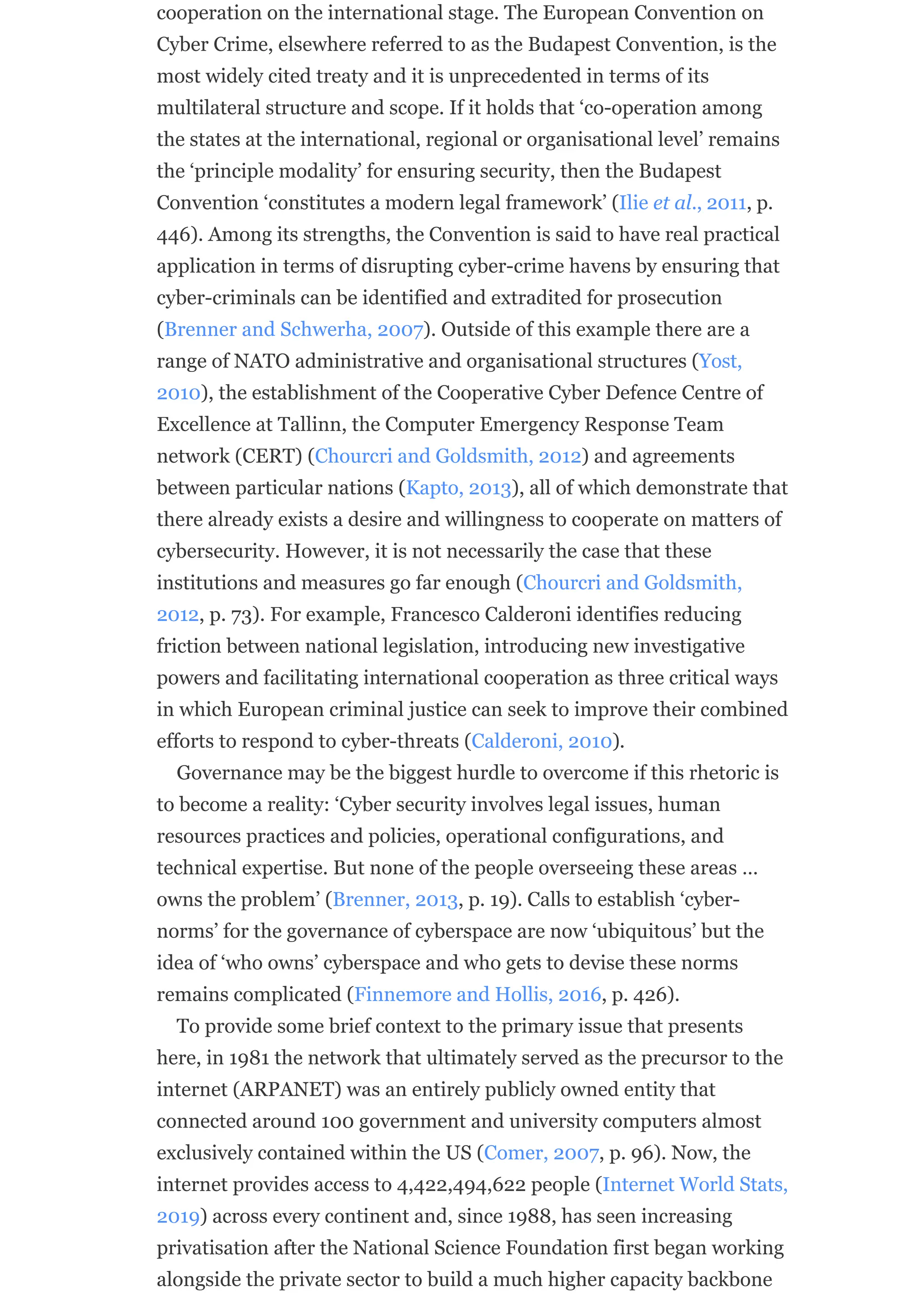 cooperation on the international stage. The European Convention on
Cyber Crime, elsewhere referred to as the Budapest Convention, is the
most widely cited treaty and it is unprecedented in terms of its
multilateral structure and scope. If it holds that ‘co-operation among
the states at the international, regional or organisational level’ remains
the ‘principle modality’ for ensuring security, then the Budapest
Convention ‘constitutes a modern legal framework’ (Ilie et al., 2011, p.
446). Among its strengths, the Convention is said to have real practical
application in terms of disrupting cyber-crime havens by ensuring that
cyber-criminals can be identified and extradited for prosecution
(Brenner and Schwerha, 2007). Outside of this example there are a
range of NATO administrative and organisational structures (Yost,
2010), the establishment of the Cooperative Cyber Defence Centre of
Excellence at Tallinn, the Computer Emergency Response Team
network (CERT) (Chourcri and Goldsmith, 2012) and agreements
between particular nations (Kapto, 2013), all of which demonstrate that
there already exists a desire and willingness to cooperate on matters of
cybersecurity. However, it is not necessarily the case that these
institutions and measures go far enough (Chourcri and Goldsmith,
2012, p. 73). For example, Francesco Calderoni identifies reducing
friction between national legislation, introducing new investigative
powers and facilitating international cooperation as three critical ways
in which European criminal justice can seek to improve their combined
efforts to respond to cyber-threats (Calderoni, 2010).
Governance may be the biggest hurdle to overcome if this rhetoric is
to become a reality: ‘Cyber security involves legal issues, human
resources practices and policies, operational configurations, and
technical expertise. But none of the people overseeing these areas …
owns the problem’ (Brenner, 2013, p. 19). Calls to establish ‘cyber-
norms’ for the governance of cyberspace are now ‘ubiquitous’ but the
idea of ‘who owns’ cyberspace and who gets to devise these norms
remains complicated (Finnemore and Hollis, 2016, p. 426).
To provide some brief context to the primary issue that presents
here, in 1981 the network that ultimately served as the precursor to the
internet (ARPANET) was an entirely publicly owned entity that
connected around 100 government and university computers almost
exclusively contained within the US (Comer, 2007, p. 96). Now, the
internet provides access to 4,422,494,622 people (Internet World Stats,
2019) across every continent and, since 1988, has seen increasing
privatisation after the National Science Foundation first began working
alongside the private sector to build a much higher capacity backbone
 