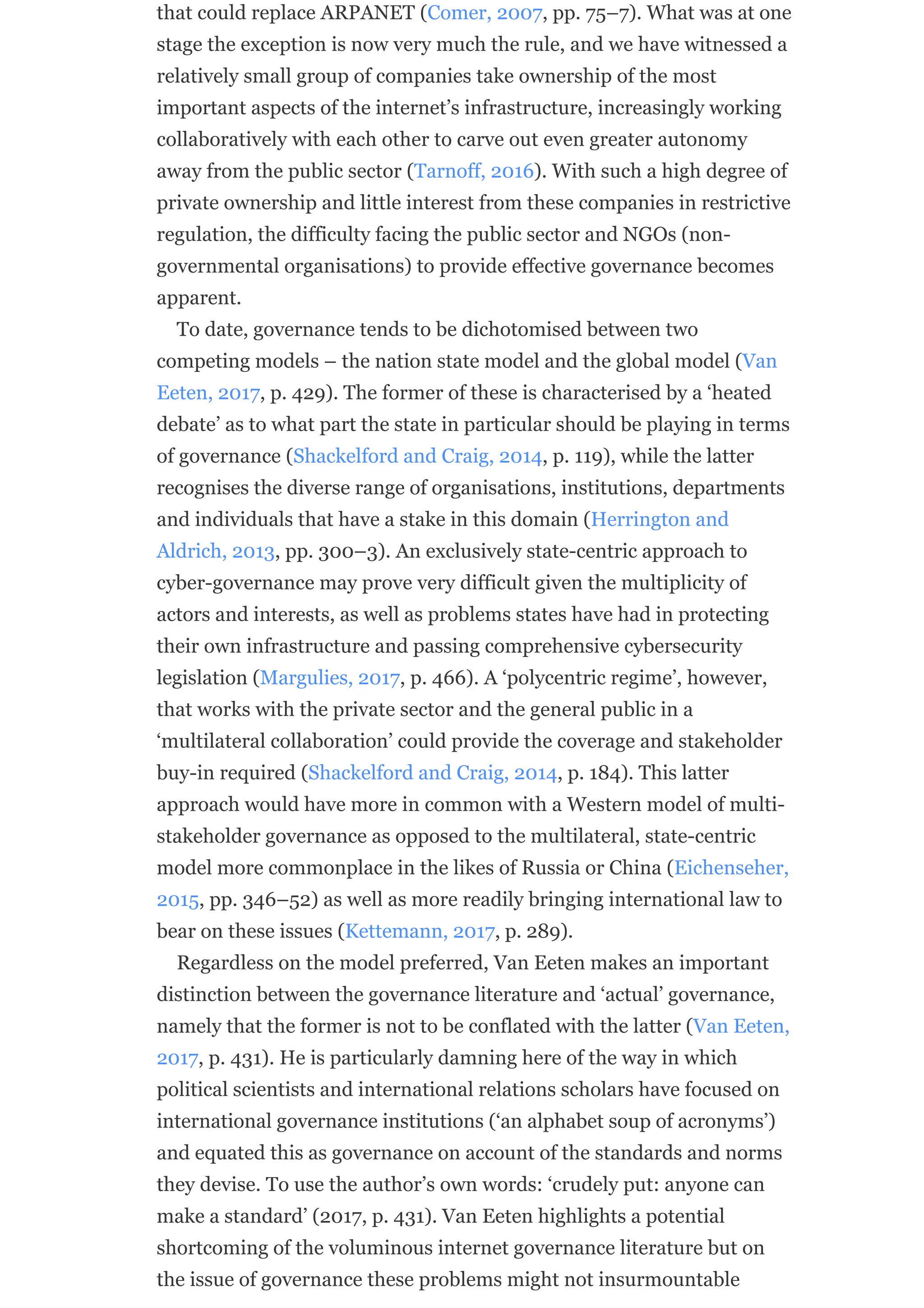 that could replace ARPANET (Comer, 2007, pp. 75–7). What was at one
stage the exception is now very much the rule, and we have witnessed a
relatively small group of companies take ownership of the most
important aspects of the internet’s infrastructure, increasingly working
collaboratively with each other to carve out even greater autonomy
away from the public sector (Tarnoff, 2016). With such a high degree of
private ownership and little interest from these companies in restrictive
regulation, the difficulty facing the public sector and NGOs (non-
governmental organisations) to provide effective governance becomes
apparent.
To date, governance tends to be dichotomised between two
competing models – the nation state model and the global model (Van
Eeten, 2017, p. 429). The former of these is characterised by a ‘heated
debate’ as to what part the state in particular should be playing in terms
of governance (Shackelford and Craig, 2014, p. 119), while the latter
recognises the diverse range of organisations, institutions, departments
and individuals that have a stake in this domain (Herrington and
Aldrich, 2013, pp. 300–3). An exclusively state-centric approach to
cyber-governance may prove very difficult given the multiplicity of
actors and interests, as well as problems states have had in protecting
their own infrastructure and passing comprehensive cybersecurity
legislation (Margulies, 2017, p. 466). A ‘polycentric regime’, however,
that works with the private sector and the general public in a
‘multilateral collaboration’ could provide the coverage and stakeholder
buy-in required (Shackelford and Craig, 2014, p. 184). This latter
approach would have more in common with a Western model of multi-
stakeholder governance as opposed to the multilateral, state-centric
model more commonplace in the likes of Russia or China (Eichenseher,
2015, pp. 346–52) as well as more readily bringing international law to
bear on these issues (Kettemann, 2017, p. 289).
Regardless on the model preferred, Van Eeten makes an important
distinction between the governance literature and ‘actual’ governance,
namely that the former is not to be conflated with the latter (Van Eeten,
2017, p. 431). He is particularly damning here of the way in which
political scientists and international relations scholars have focused on
international governance institutions (‘an alphabet soup of acronyms’)
and equated this as governance on account of the standards and norms
they devise. To use the author’s own words: ‘crudely put: anyone can
make a standard’ (2017, p. 431). Van Eeten highlights a potential
shortcoming of the voluminous internet governance literature but on
the issue of governance these problems might not insurmountable
 
