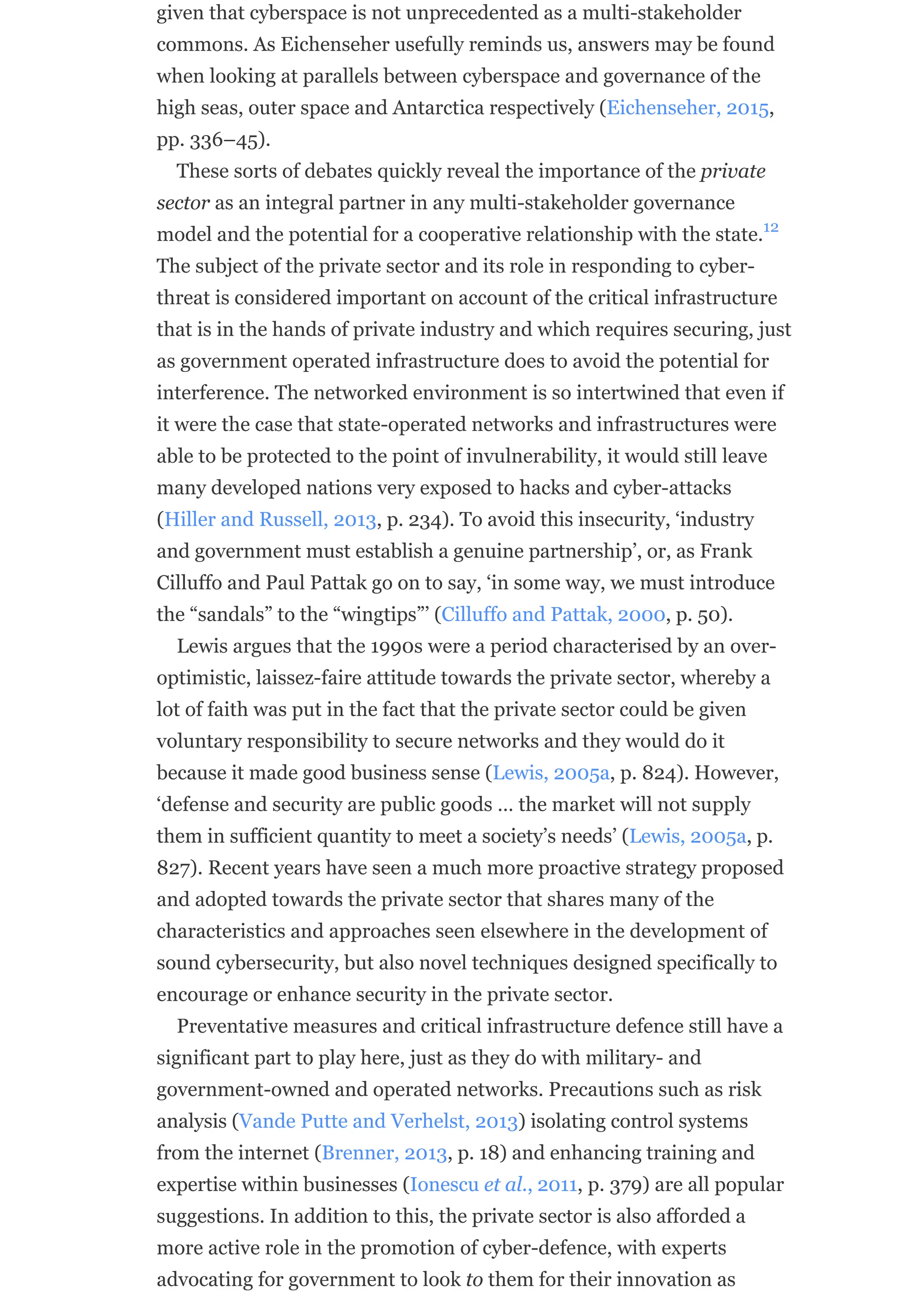 given that cyberspace is not unprecedented as a multi-stakeholder
commons. As Eichenseher usefully reminds us, answers may be found
when looking at parallels between cyberspace and governance of the
high seas, outer space and Antarctica respectively (Eichenseher, 2015,
pp. 336–45).
These sorts of debates quickly reveal the importance of the private
sector as an integral partner in any multi-stakeholder governance
model and the potential for a cooperative relationship with the state.
The subject of the private sector and its role in responding to cyber-
threat is considered important on account of the critical infrastructure
that is in the hands of private industry and which requires securing, just
as government operated infrastructure does to avoid the potential for
interference. The networked environment is so intertwined that even if
it were the case that state-operated networks and infrastructures were
able to be protected to the point of invulnerability, it would still leave
many developed nations very exposed to hacks and cyber-attacks
(Hiller and Russell, 2013, p. 234). To avoid this insecurity, ‘industry
and government must establish a genuine partnership’, or, as Frank
Cilluffo and Paul Pattak go on to say, ‘in some way, we must introduce
the “sandals” to the “wingtips”’ (Cilluffo and Pattak, 2000, p. 50).
Lewis argues that the 1990s were a period characterised by an over-
optimistic, laissez-faire attitude towards the private sector, whereby a
lot of faith was put in the fact that the private sector could be given
voluntary responsibility to secure networks and they would do it
because it made good business sense (Lewis, 2005a, p. 824). However,
‘defense and security are public goods … the market will not supply
them in sufficient quantity to meet a society’s needs’ (Lewis, 2005a, p.
827). Recent years have seen a much more proactive strategy proposed
and adopted towards the private sector that shares many of the
characteristics and approaches seen elsewhere in the development of
sound cybersecurity, but also novel techniques designed specifically to
encourage or enhance security in the private sector.
Preventative measures and critical infrastructure defence still have a
significant part to play here, just as they do with military- and
government-owned and operated networks. Precautions such as risk
analysis (Vande Putte and Verhelst, 2013) isolating control systems
from the internet (Brenner, 2013, p. 18) and enhancing training and
expertise within businesses (Ionescu et al., 2011, p. 379) are all popular
suggestions. In addition to this, the private sector is also afforded a
more active role in the promotion of cyber-defence, with experts
advocating for government to look to them for their innovation as
12
 