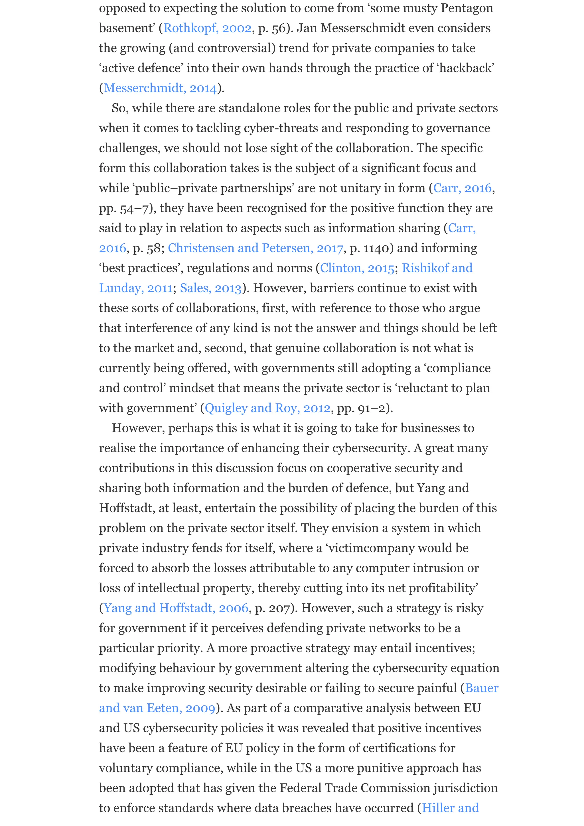 opposed to expecting the solution to come from ‘some musty Pentagon
basement’ (Rothkopf, 2002, p. 56). Jan Messerschmidt even considers
the growing (and controversial) trend for private companies to take
‘active defence’ into their own hands through the practice of ‘hackback’
(Messerchmidt, 2014).
So, while there are standalone roles for the public and private sectors
when it comes to tackling cyber-threats and responding to governance
challenges, we should not lose sight of the collaboration. The specific
form this collaboration takes is the subject of a significant focus and
while ‘public–private partnerships’ are not unitary in form (Carr, 2016,
pp. 54–7), they have been recognised for the positive function they are
said to play in relation to aspects such as information sharing (Carr,
2016, p. 58; Christensen and Petersen, 2017, p. 1140) and informing
‘best practices’, regulations and norms (Clinton, 2015; Rishikof and
Lunday, 2011; Sales, 2013). However, barriers continue to exist with
these sorts of collaborations, first, with reference to those who argue
that interference of any kind is not the answer and things should be left
to the market and, second, that genuine collaboration is not what is
currently being offered, with governments still adopting a ‘compliance
and control’ mindset that means the private sector is ‘reluctant to plan
with government’ (Quigley and Roy, 2012, pp. 91–2).
However, perhaps this is what it is going to take for businesses to
realise the importance of enhancing their cybersecurity. A great many
contributions in this discussion focus on cooperative security and
sharing both information and the burden of defence, but Yang and
Hoffstadt, at least, entertain the possibility of placing the burden of this
problem on the private sector itself. They envision a system in which
private industry fends for itself, where a ‘victimcompany would be
forced to absorb the losses attributable to any computer intrusion or
loss of intellectual property, thereby cutting into its net profitability’
(Yang and Hoffstadt, 2006, p. 207). However, such a strategy is risky
for government if it perceives defending private networks to be a
particular priority. A more proactive strategy may entail incentives;
modifying behaviour by government altering the cybersecurity equation
to make improving security desirable or failing to secure painful (Bauer
and van Eeten, 2009). As part of a comparative analysis between EU
and US cybersecurity policies it was revealed that positive incentives
have been a feature of EU policy in the form of certifications for
voluntary compliance, while in the US a more punitive approach has
been adopted that has given the Federal Trade Commission jurisdiction
to enforce standards where data breaches have occurred (Hiller and
 