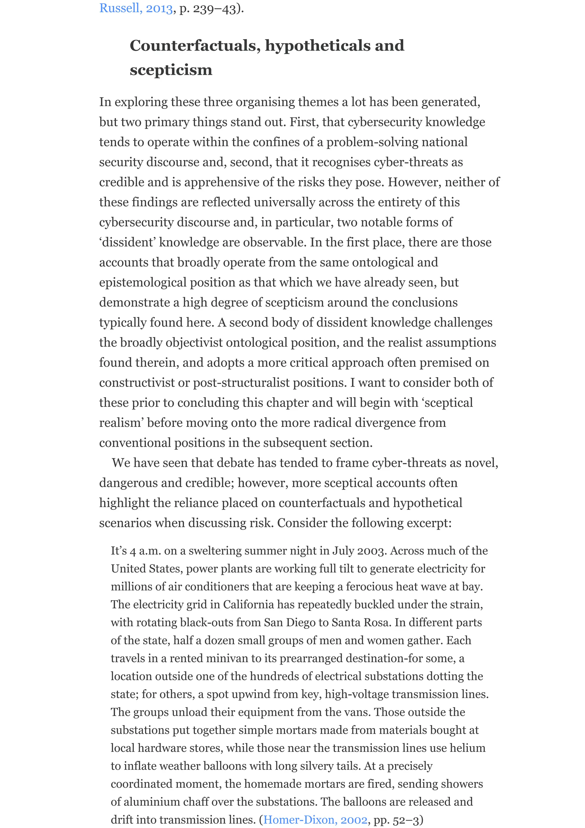 Russell, 2013, p. 239–43).
Counterfactuals, hypotheticals and
scepticism
In exploring these three organising themes a lot has been generated,
but two primary things stand out. First, that cybersecurity knowledge
tends to operate within the confines of a problem-solving national
security discourse and, second, that it recognises cyber-threats as
credible and is apprehensive of the risks they pose. However, neither of
these findings are reflected universally across the entirety of this
cybersecurity discourse and, in particular, two notable forms of
‘dissident’ knowledge are observable. In the first place, there are those
accounts that broadly operate from the same ontological and
epistemological position as that which we have already seen, but
demonstrate a high degree of scepticism around the conclusions
typically found here. A second body of dissident knowledge challenges
the broadly objectivist ontological position, and the realist assumptions
found therein, and adopts a more critical approach often premised on
constructivist or post-structuralist positions. I want to consider both of
these prior to concluding this chapter and will begin with ‘sceptical
realism’ before moving onto the more radical divergence from
conventional positions in the subsequent section.
We have seen that debate has tended to frame cyber-threats as novel,
dangerous and credible; however, more sceptical accounts often
highlight the reliance placed on counterfactuals and hypothetical
scenarios when discussing risk. Consider the following excerpt:
It’s 4 a.m. on a sweltering summer night in July 2003. Across much of the
United States, power plants are working full tilt to generate electricity for
millions of air conditioners that are keeping a ferocious heat wave at bay.
The electricity grid in California has repeatedly buckled under the strain,
with rotating black-outs from San Diego to Santa Rosa. In different parts
of the state, half a dozen small groups of men and women gather. Each
travels in a rented minivan to its prearranged destination-for some, a
location outside one of the hundreds of electrical substations dotting the
state; for others, a spot upwind from key, high-voltage transmission lines.
The groups unload their equipment from the vans. Those outside the
substations put together simple mortars made from materials bought at
local hardware stores, while those near the transmission lines use helium
to inflate weather balloons with long silvery tails. At a precisely
coordinated moment, the homemade mortars are fired, sending showers
of aluminium chaff over the substations. The balloons are released and
drift into transmission lines. (Homer-Dixon, 2002, pp. 52–3)
 