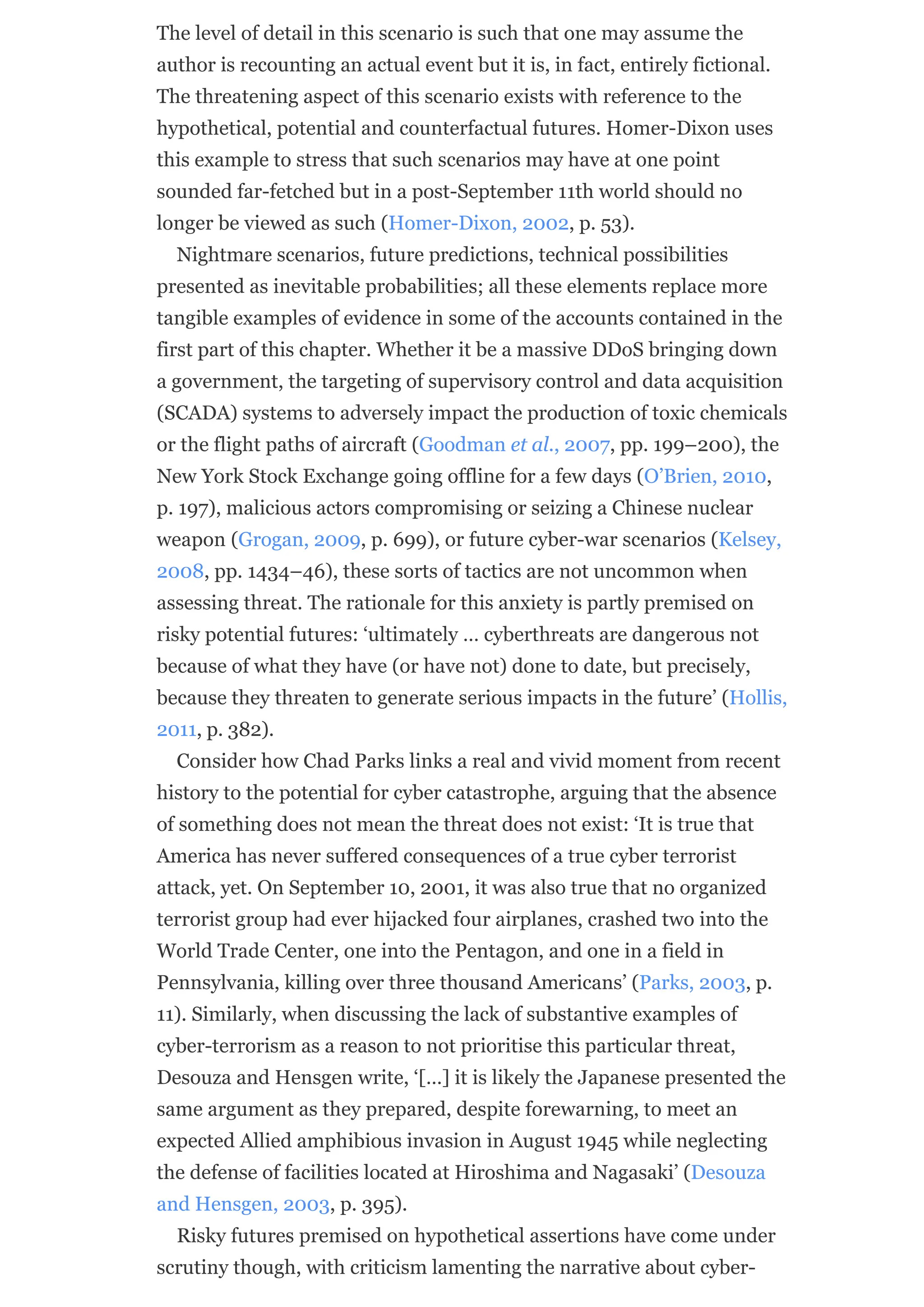 The level of detail in this scenario is such that one may assume the
author is recounting an actual event but it is, in fact, entirely fictional.
The threatening aspect of this scenario exists with reference to the
hypothetical, potential and counterfactual futures. Homer-Dixon uses
this example to stress that such scenarios may have at one point
sounded far-fetched but in a post-September 11th world should no
longer be viewed as such (Homer-Dixon, 2002, p. 53).
Nightmare scenarios, future predictions, technical possibilities
presented as inevitable probabilities; all these elements replace more
tangible examples of evidence in some of the accounts contained in the
first part of this chapter. Whether it be a massive DDoS bringing down
a government, the targeting of supervisory control and data acquisition
(SCADA) systems to adversely impact the production of toxic chemicals
or the flight paths of aircraft (Goodman et al., 2007, pp. 199–200), the
New York Stock Exchange going offline for a few days (O’Brien, 2010,
p. 197), malicious actors compromising or seizing a Chinese nuclear
weapon (Grogan, 2009, p. 699), or future cyber-war scenarios (Kelsey,
2008, pp. 1434–46), these sorts of tactics are not uncommon when
assessing threat. The rationale for this anxiety is partly premised on
risky potential futures: ‘ultimately … cyberthreats are dangerous not
because of what they have (or have not) done to date, but precisely,
because they threaten to generate serious impacts in the future’ (Hollis,
2011, p. 382).
Consider how Chad Parks links a real and vivid moment from recent
history to the potential for cyber catastrophe, arguing that the absence
of something does not mean the threat does not exist: ‘It is true that
America has never suffered consequences of a true cyber terrorist
attack, yet. On September 10, 2001, it was also true that no organized
terrorist group had ever hijacked four airplanes, crashed two into the
World Trade Center, one into the Pentagon, and one in a field in
Pennsylvania, killing over three thousand Americans’ (Parks, 2003, p.
11). Similarly, when discussing the lack of substantive examples of
cyber-terrorism as a reason to not prioritise this particular threat,
Desouza and Hensgen write, ‘[…] it is likely the Japanese presented the
same argument as they prepared, despite forewarning, to meet an
expected Allied amphibious invasion in August 1945 while neglecting
the defense of facilities located at Hiroshima and Nagasaki’ (Desouza
and Hensgen, 2003, p. 395).
Risky futures premised on hypothetical assertions have come under
scrutiny though, with criticism lamenting the narrative about cyber-
 