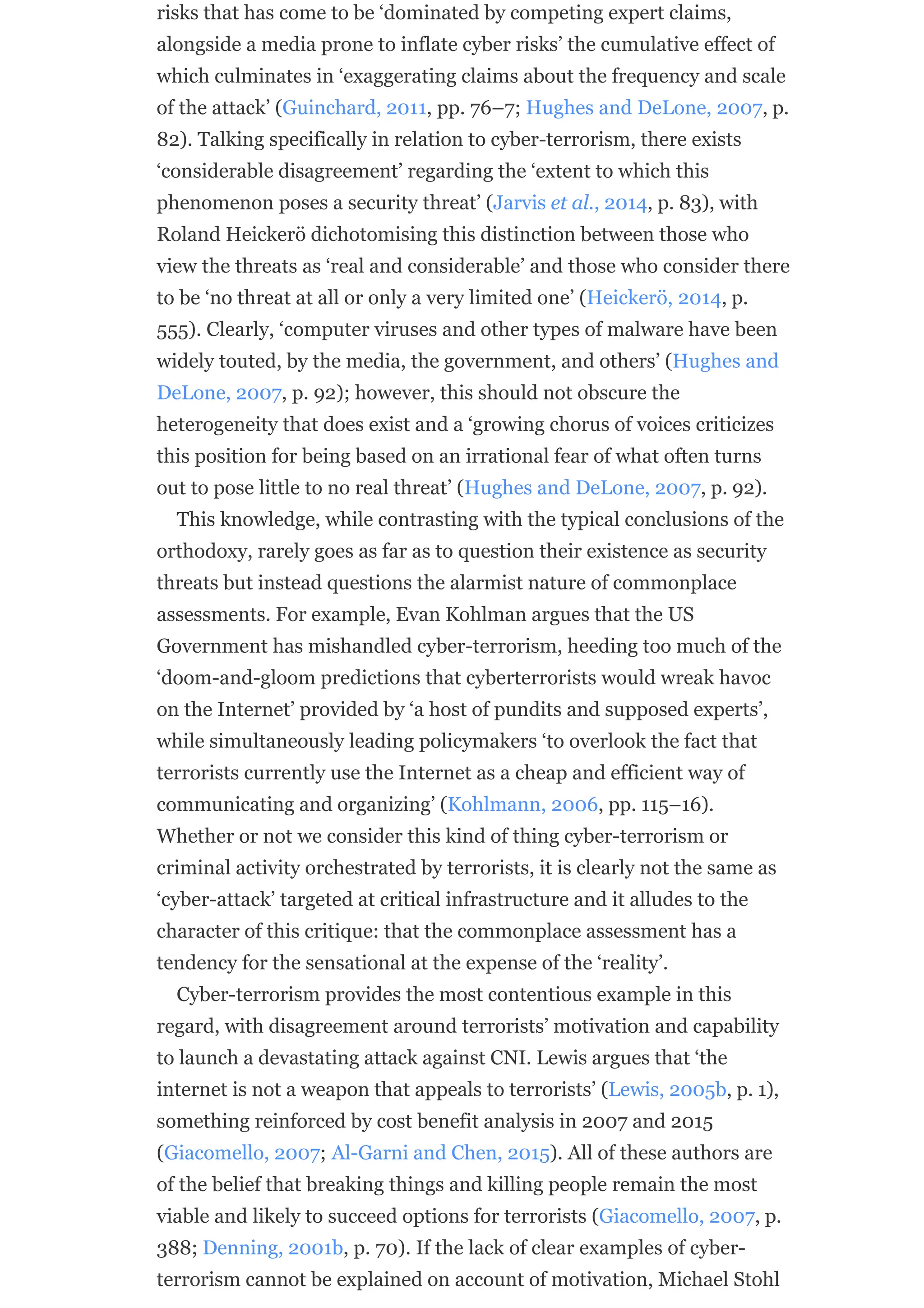 risks that has come to be ‘dominated by competing expert claims,
alongside a media prone to inflate cyber risks’ the cumulative effect of
which culminates in ‘exaggerating claims about the frequency and scale
of the attack’ (Guinchard, 2011, pp. 76–7; Hughes and DeLone, 2007, p.
82). Talking specifically in relation to cyber-terrorism, there exists
‘considerable disagreement’ regarding the ‘extent to which this
phenomenon poses a security threat’ (Jarvis et al., 2014, p. 83), with
Roland Heickerö dichotomising this distinction between those who
view the threats as ‘real and considerable’ and those who consider there
to be ‘no threat at all or only a very limited one’ (Heickerö, 2014, p.
555). Clearly, ‘computer viruses and other types of malware have been
widely touted, by the media, the government, and others’ (Hughes and
DeLone, 2007, p. 92); however, this should not obscure the
heterogeneity that does exist and a ‘growing chorus of voices criticizes
this position for being based on an irrational fear of what often turns
out to pose little to no real threat’ (Hughes and DeLone, 2007, p. 92).
This knowledge, while contrasting with the typical conclusions of the
orthodoxy, rarely goes as far as to question their existence as security
threats but instead questions the alarmist nature of commonplace
assessments. For example, Evan Kohlman argues that the US
Government has mishandled cyber-terrorism, heeding too much of the
‘doom-and-gloom predictions that cyberterrorists would wreak havoc
on the Internet’ provided by ‘a host of pundits and supposed experts’,
while simultaneously leading policymakers ‘to overlook the fact that
terrorists currently use the Internet as a cheap and efficient way of
communicating and organizing’ (Kohlmann, 2006, pp. 115–16).
Whether or not we consider this kind of thing cyber-terrorism or
criminal activity orchestrated by terrorists, it is clearly not the same as
‘cyber-attack’ targeted at critical infrastructure and it alludes to the
character of this critique: that the commonplace assessment has a
tendency for the sensational at the expense of the ‘reality’.
Cyber-terrorism provides the most contentious example in this
regard, with disagreement around terrorists’ motivation and capability
to launch a devastating attack against CNI. Lewis argues that ‘the
internet is not a weapon that appeals to terrorists’ (Lewis, 2005b, p. 1),
something reinforced by cost benefit analysis in 2007 and 2015
(Giacomello, 2007; Al-Garni and Chen, 2015). All of these authors are
of the belief that breaking things and killing people remain the most
viable and likely to succeed options for terrorists (Giacomello, 2007, p.
388; Denning, 2001b, p. 70). If the lack of clear examples of cyber-
terrorism cannot be explained on account of motivation, Michael Stohl
 