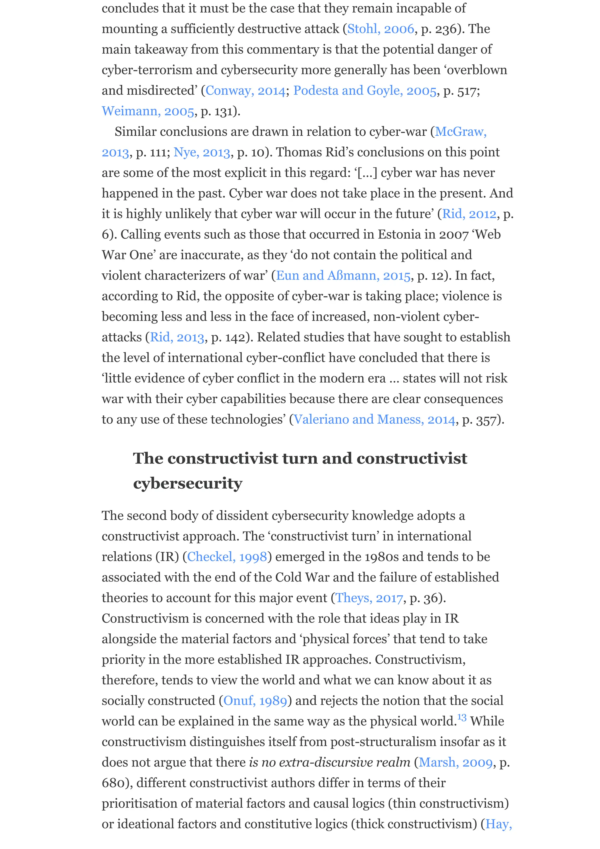 concludes that it must be the case that they remain incapable of
mounting a sufficiently destructive attack (Stohl, 2006, p. 236). The
main takeaway from this commentary is that the potential danger of
cyber-terrorism and cybersecurity more generally has been ‘overblown
and misdirected’ (Conway, 2014; Podesta and Goyle, 2005, p. 517;
Weimann, 2005, p. 131).
Similar conclusions are drawn in relation to cyber-war (McGraw,
2013, p. 111; Nye, 2013, p. 10). Thomas Rid’s conclusions on this point
are some of the most explicit in this regard: ‘[…] cyber war has never
happened in the past. Cyber war does not take place in the present. And
it is highly unlikely that cyber war will occur in the future’ (Rid, 2012, p.
6). Calling events such as those that occurred in Estonia in 2007 ‘Web
War One’ are inaccurate, as they ‘do not contain the political and
violent characterizers of war’ (Eun and Aßmann, 2015, p. 12). In fact,
according to Rid, the opposite of cyber-war is taking place; violence is
becoming less and less in the face of increased, non-violent cyber-
attacks (Rid, 2013, p. 142). Related studies that have sought to establish
the level of international cyber-conflict have concluded that there is
‘little evidence of cyber conflict in the modern era … states will not risk
war with their cyber capabilities because there are clear consequences
to any use of these technologies’ (Valeriano and Maness, 2014, p. 357).
The constructivist turn and constructivist
cybersecurity
The second body of dissident cybersecurity knowledge adopts a
constructivist approach. The ‘constructivist turn’ in international
relations (IR) (Checkel, 1998) emerged in the 1980s and tends to be
associated with the end of the Cold War and the failure of established
theories to account for this major event (Theys, 2017, p. 36).
Constructivism is concerned with the role that ideas play in IR
alongside the material factors and ‘physical forces’ that tend to take
priority in the more established IR approaches. Constructivism,
therefore, tends to view the world and what we can know about it as
socially constructed (Onuf, 1989) and rejects the notion that the social
world can be explained in the same way as the physical world. While
constructivism distinguishes itself from post-structuralism insofar as it
does not argue that there is no extra-discursive realm (Marsh, 2009, p.
680), different constructivist authors differ in terms of their
prioritisation of material factors and causal logics (thin constructivism)
or ideational factors and constitutive logics (thick constructivism) (Hay,
13
 