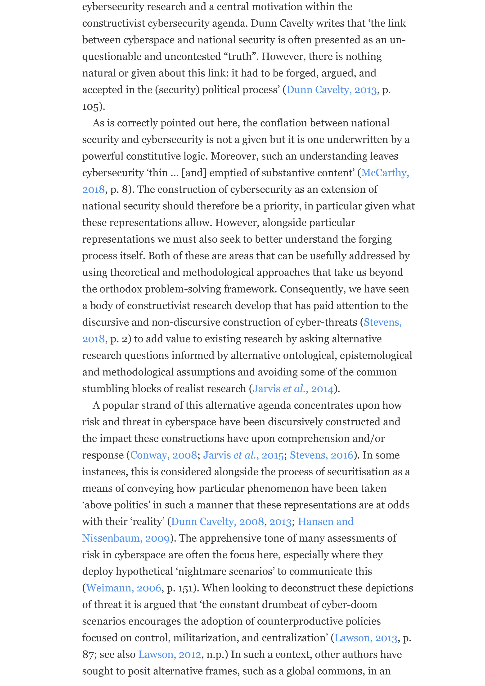 cybersecurity research and a central motivation within the
constructivist cybersecurity agenda. Dunn Cavelty writes that ‘the link
between cyberspace and national security is often presented as an un-
questionable and uncontested “truth”. However, there is nothing
natural or given about this link: it had to be forged, argued, and
accepted in the (security) political process’ (Dunn Cavelty, 2013, p.
105).
As is correctly pointed out here, the conflation between national
security and cybersecurity is not a given but it is one underwritten by a
powerful constitutive logic. Moreover, such an understanding leaves
cybersecurity ‘thin … [and] emptied of substantive content’ (McCarthy,
2018, p. 8). The construction of cybersecurity as an extension of
national security should therefore be a priority, in particular given what
these representations allow. However, alongside particular
representations we must also seek to better understand the forging
process itself. Both of these are areas that can be usefully addressed by
using theoretical and methodological approaches that take us beyond
the orthodox problem-solving framework. Consequently, we have seen
a body of constructivist research develop that has paid attention to the
discursive and non-discursive construction of cyber-threats (Stevens,
2018, p. 2) to add value to existing research by asking alternative
research questions informed by alternative ontological, epistemological
and methodological assumptions and avoiding some of the common
stumbling blocks of realist research (Jarvis et al., 2014).
A popular strand of this alternative agenda concentrates upon how
risk and threat in cyberspace have been discursively constructed and
the impact these constructions have upon comprehension and/or
response (Conway, 2008; Jarvis et al., 2015; Stevens, 2016). In some
instances, this is considered alongside the process of securitisation as a
means of conveying how particular phenomenon have been taken
‘above politics’ in such a manner that these representations are at odds
with their ‘reality’ (Dunn Cavelty, 2008, 2013; Hansen and
Nissenbaum, 2009). The apprehensive tone of many assessments of
risk in cyberspace are often the focus here, especially where they
deploy hypothetical ‘nightmare scenarios’ to communicate this
(Weimann, 2006, p. 151). When looking to deconstruct these depictions
of threat it is argued that ‘the constant drumbeat of cyber-doom
scenarios encourages the adoption of counterproductive policies
focused on control, militarization, and centralization’ (Lawson, 2013, p.
87; see also Lawson, 2012, n.p.) In such a context, other authors have
sought to posit alternative frames, such as a global commons, in an
 