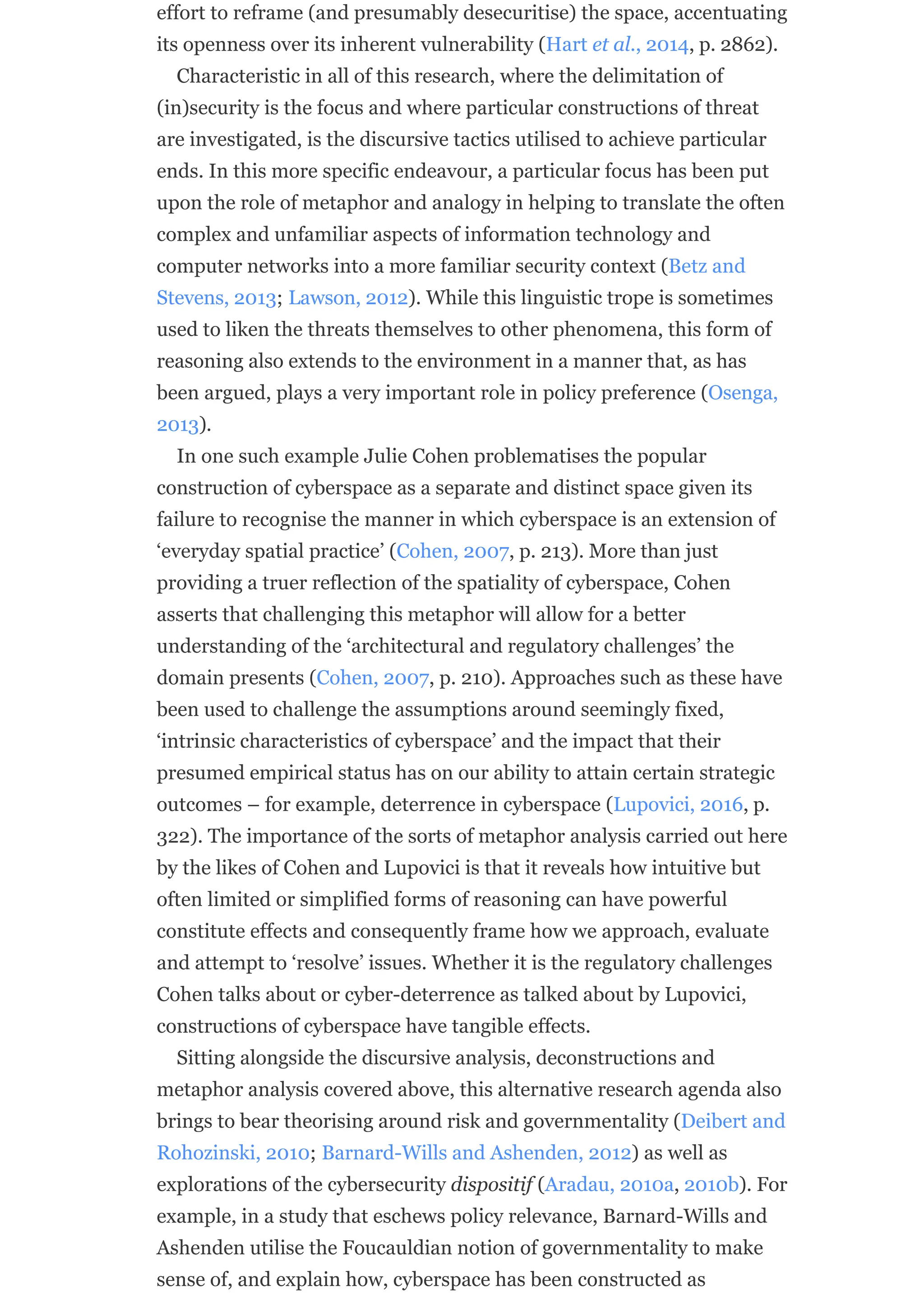 effort to reframe (and presumably desecuritise) the space, accentuating
its openness over its inherent vulnerability (Hart et al., 2014, p. 2862).
Characteristic in all of this research, where the delimitation of
(in)security is the focus and where particular constructions of threat
are investigated, is the discursive tactics utilised to achieve particular
ends. In this more specific endeavour, a particular focus has been put
upon the role of metaphor and analogy in helping to translate the often
complex and unfamiliar aspects of information technology and
computer networks into a more familiar security context (Betz and
Stevens, 2013; Lawson, 2012). While this linguistic trope is sometimes
used to liken the threats themselves to other phenomena, this form of
reasoning also extends to the environment in a manner that, as has
been argued, plays a very important role in policy preference (Osenga,
2013).
In one such example Julie Cohen problematises the popular
construction of cyberspace as a separate and distinct space given its
failure to recognise the manner in which cyberspace is an extension of
‘everyday spatial practice’ (Cohen, 2007, p. 213). More than just
providing a truer reflection of the spatiality of cyberspace, Cohen
asserts that challenging this metaphor will allow for a better
understanding of the ‘architectural and regulatory challenges’ the
domain presents (Cohen, 2007, p. 210). Approaches such as these have
been used to challenge the assumptions around seemingly fixed,
‘intrinsic characteristics of cyberspace’ and the impact that their
presumed empirical status has on our ability to attain certain strategic
outcomes – for example, deterrence in cyberspace (Lupovici, 2016, p.
322). The importance of the sorts of metaphor analysis carried out here
by the likes of Cohen and Lupovici is that it reveals how intuitive but
often limited or simplified forms of reasoning can have powerful
constitute effects and consequently frame how we approach, evaluate
and attempt to ‘resolve’ issues. Whether it is the regulatory challenges
Cohen talks about or cyber-deterrence as talked about by Lupovici,
constructions of cyberspace have tangible effects.
Sitting alongside the discursive analysis, deconstructions and
metaphor analysis covered above, this alternative research agenda also
brings to bear theorising around risk and governmentality (Deibert and
Rohozinski, 2010; Barnard-Wills and Ashenden, 2012) as well as
explorations of the cybersecurity dispositif (Aradau, 2010a, 2010b). For
example, in a study that eschews policy relevance, Barnard-Wills and
Ashenden utilise the Foucauldian notion of governmentality to make
sense of, and explain how, cyberspace has been constructed as
 