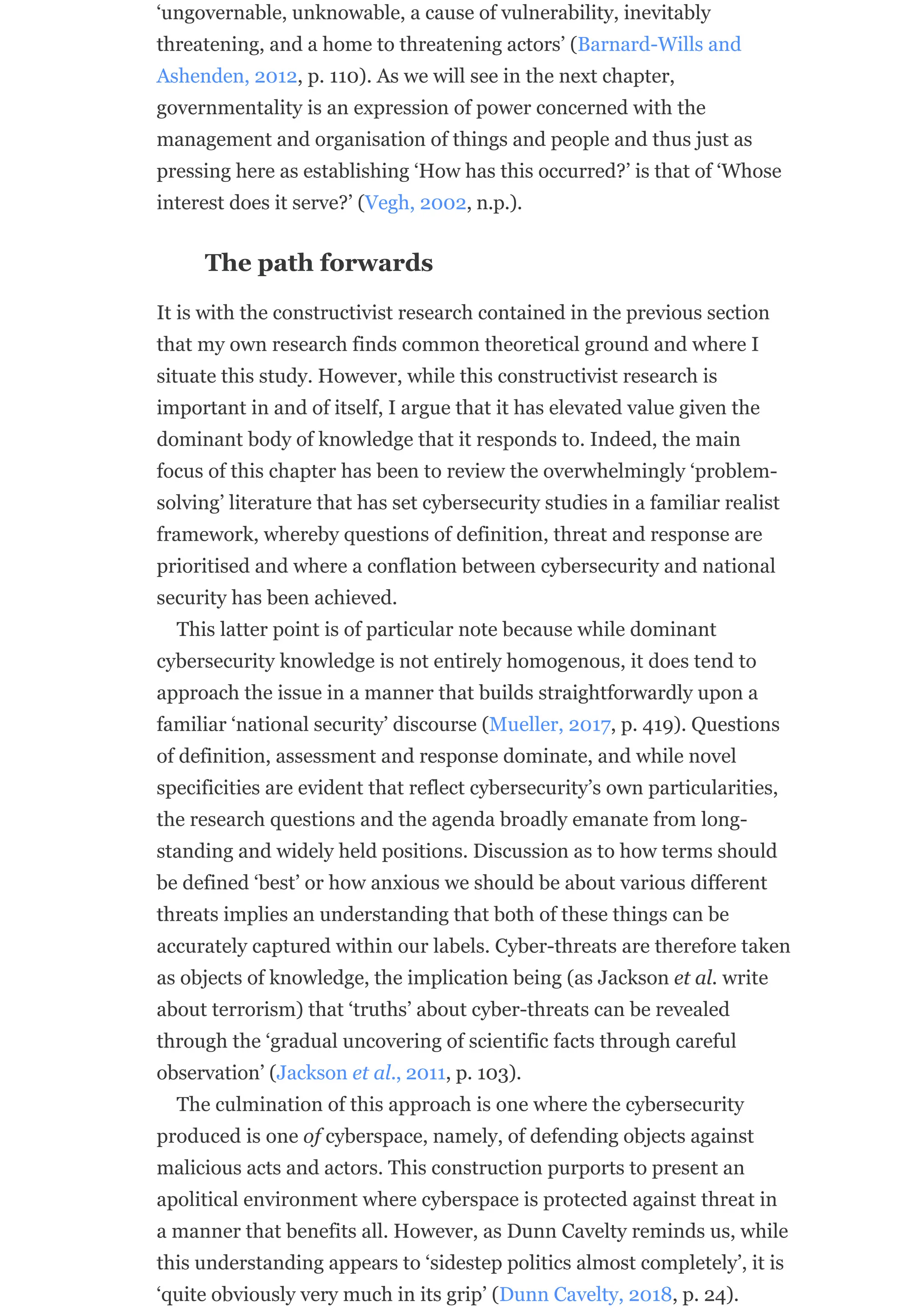 ‘ungovernable, unknowable, a cause of vulnerability, inevitably
threatening, and a home to threatening actors’ (Barnard-Wills and
Ashenden, 2012, p. 110). As we will see in the next chapter,
governmentality is an expression of power concerned with the
management and organisation of things and people and thus just as
pressing here as establishing ‘How has this occurred?’ is that of ‘Whose
interest does it serve?’ (Vegh, 2002, n.p.).
The path forwards
It is with the constructivist research contained in the previous section
that my own research finds common theoretical ground and where I
situate this study. However, while this constructivist research is
important in and of itself, I argue that it has elevated value given the
dominant body of knowledge that it responds to. Indeed, the main
focus of this chapter has been to review the overwhelmingly ‘problem-
solving’ literature that has set cybersecurity studies in a familiar realist
framework, whereby questions of definition, threat and response are
prioritised and where a conflation between cybersecurity and national
security has been achieved.
This latter point is of particular note because while dominant
cybersecurity knowledge is not entirely homogenous, it does tend to
approach the issue in a manner that builds straightforwardly upon a
familiar ‘national security’ discourse (Mueller, 2017, p. 419). Questions
of definition, assessment and response dominate, and while novel
specificities are evident that reflect cybersecurity’s own particularities,
the research questions and the agenda broadly emanate from long-
standing and widely held positions. Discussion as to how terms should
be defined ‘best’ or how anxious we should be about various different
threats implies an understanding that both of these things can be
accurately captured within our labels. Cyber-threats are therefore taken
as objects of knowledge, the implication being (as Jackson et al. write
about terrorism) that ‘truths’ about cyber-threats can be revealed
through the ‘gradual uncovering of scientific facts through careful
observation’ (Jackson et al., 2011, p. 103).
The culmination of this approach is one where the cybersecurity
produced is one of cyberspace, namely, of defending objects against
malicious acts and actors. This construction purports to present an
apolitical environment where cyberspace is protected against threat in
a manner that benefits all. However, as Dunn Cavelty reminds us, while
this understanding appears to ‘sidestep politics almost completely’, it is
‘quite obviously very much in its grip’ (Dunn Cavelty, 2018, p. 24).
 