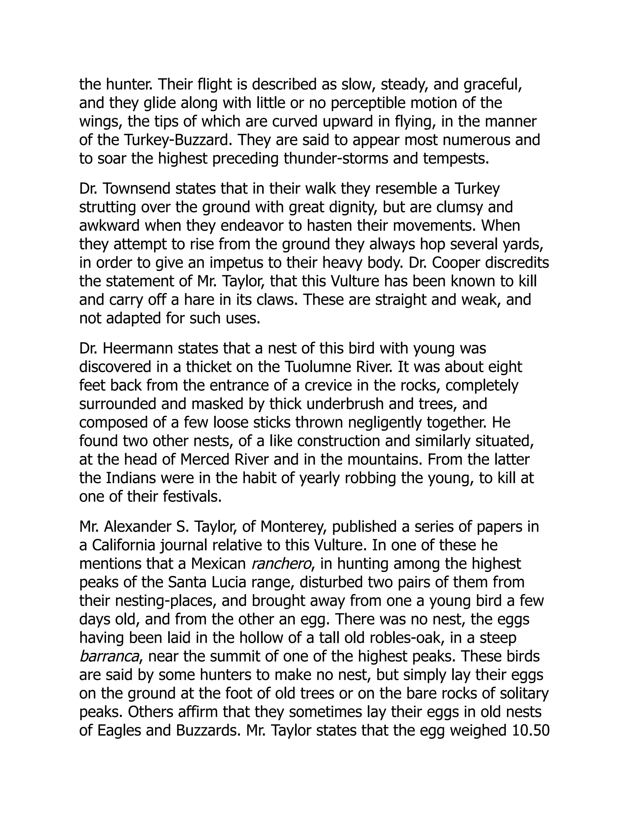the hunter. Their flight is described as slow, steady, and graceful,
and they glide along with little or no perceptible motion of the
wings, the tips of which are curved upward in flying, in the manner
of the Turkey-Buzzard. They are said to appear most numerous and
to soar the highest preceding thunder-storms and tempests.
Dr. Townsend states that in their walk they resemble a Turkey
strutting over the ground with great dignity, but are clumsy and
awkward when they endeavor to hasten their movements. When
they attempt to rise from the ground they always hop several yards,
in order to give an impetus to their heavy body. Dr. Cooper discredits
the statement of Mr. Taylor, that this Vulture has been known to kill
and carry off a hare in its claws. These are straight and weak, and
not adapted for such uses.
Dr. Heermann states that a nest of this bird with young was
discovered in a thicket on the Tuolumne River. It was about eight
feet back from the entrance of a crevice in the rocks, completely
surrounded and masked by thick underbrush and trees, and
composed of a few loose sticks thrown negligently together. He
found two other nests, of a like construction and similarly situated,
at the head of Merced River and in the mountains. From the latter
the Indians were in the habit of yearly robbing the young, to kill at
one of their festivals.
Mr. Alexander S. Taylor, of Monterey, published a series of papers in
a California journal relative to this Vulture. In one of these he
mentions that a Mexican ranchero, in hunting among the highest
peaks of the Santa Lucia range, disturbed two pairs of them from
their nesting-places, and brought away from one a young bird a few
days old, and from the other an egg. There was no nest, the eggs
having been laid in the hollow of a tall old robles-oak, in a steep
barranca, near the summit of one of the highest peaks. These birds
are said by some hunters to make no nest, but simply lay their eggs
on the ground at the foot of old trees or on the bare rocks of solitary
peaks. Others affirm that they sometimes lay their eggs in old nests
of Eagles and Buzzards. Mr. Taylor states that the egg weighed 10.50
 