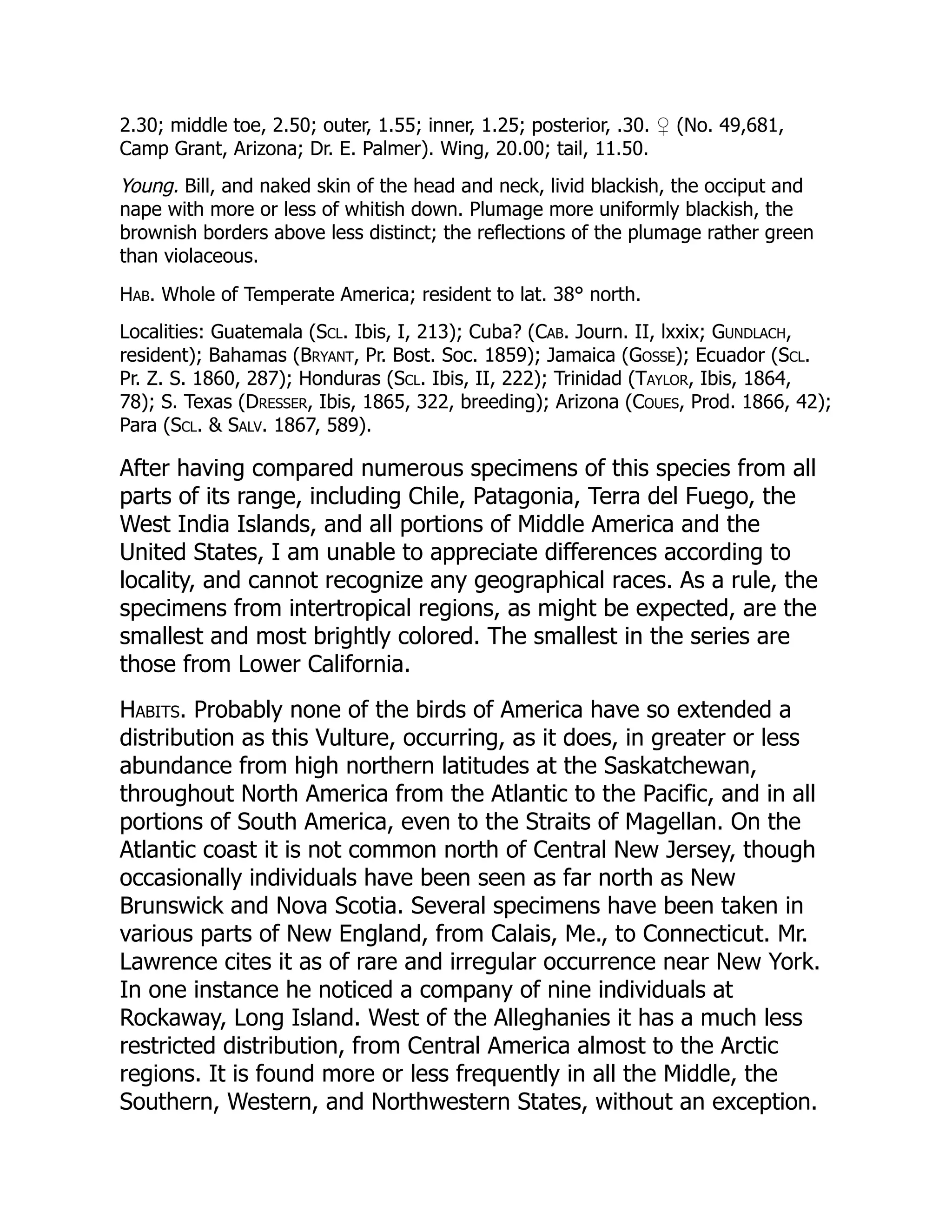2.30; middle toe, 2.50; outer, 1.55; inner, 1.25; posterior, .30. ♀ (No. 49,681,
Camp Grant, Arizona; Dr. E. Palmer). Wing, 20.00; tail, 11.50.
Young. Bill, and naked skin of the head and neck, livid blackish, the occiput and
nape with more or less of whitish down. Plumage more uniformly blackish, the
brownish borders above less distinct; the reflections of the plumage rather green
than violaceous.
Hab. Whole of Temperate America; resident to lat. 38° north.
Localities: Guatemala (Scl. Ibis, I, 213); Cuba? (Cab. Journ. II, lxxix; Gundlach,
resident); Bahamas (Bryant, Pr. Bost. Soc. 1859); Jamaica (Gosse); Ecuador (Scl.
Pr. Z. S. 1860, 287); Honduras (Scl. Ibis, II, 222); Trinidad (Taylor, Ibis, 1864,
78); S. Texas (Dresser, Ibis, 1865, 322, breeding); Arizona (Coues, Prod. 1866, 42);
Para (Scl. & Salv. 1867, 589).
After having compared numerous specimens of this species from all
parts of its range, including Chile, Patagonia, Terra del Fuego, the
West India Islands, and all portions of Middle America and the
United States, I am unable to appreciate differences according to
locality, and cannot recognize any geographical races. As a rule, the
specimens from intertropical regions, as might be expected, are the
smallest and most brightly colored. The smallest in the series are
those from Lower California.
Habits. Probably none of the birds of America have so extended a
distribution as this Vulture, occurring, as it does, in greater or less
abundance from high northern latitudes at the Saskatchewan,
throughout North America from the Atlantic to the Pacific, and in all
portions of South America, even to the Straits of Magellan. On the
Atlantic coast it is not common north of Central New Jersey, though
occasionally individuals have been seen as far north as New
Brunswick and Nova Scotia. Several specimens have been taken in
various parts of New England, from Calais, Me., to Connecticut. Mr.
Lawrence cites it as of rare and irregular occurrence near New York.
In one instance he noticed a company of nine individuals at
Rockaway, Long Island. West of the Alleghanies it has a much less
restricted distribution, from Central America almost to the Arctic
regions. It is found more or less frequently in all the Middle, the
Southern, Western, and Northwestern States, without an exception.
 