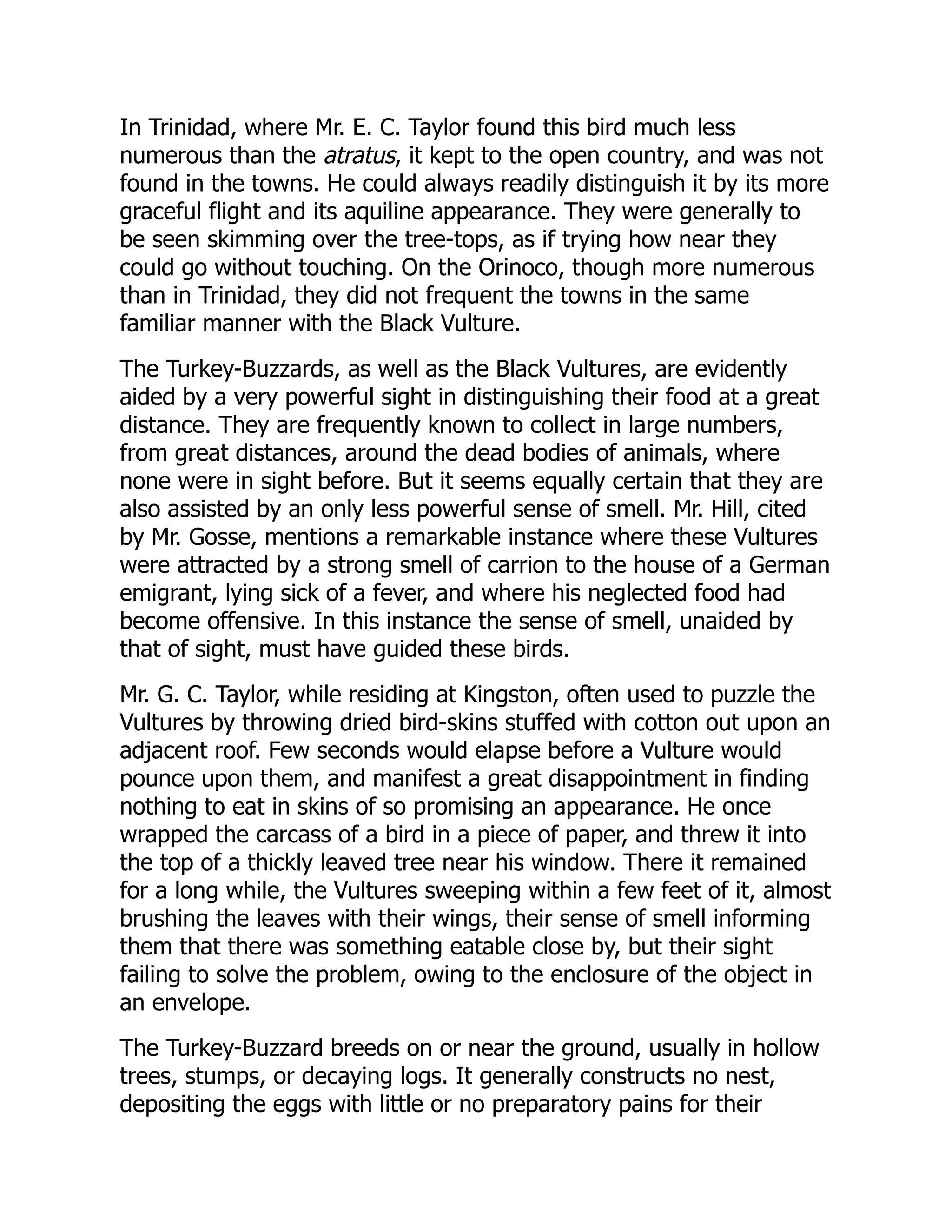 In Trinidad, where Mr. E. C. Taylor found this bird much less
numerous than the atratus, it kept to the open country, and was not
found in the towns. He could always readily distinguish it by its more
graceful flight and its aquiline appearance. They were generally to
be seen skimming over the tree-tops, as if trying how near they
could go without touching. On the Orinoco, though more numerous
than in Trinidad, they did not frequent the towns in the same
familiar manner with the Black Vulture.
The Turkey-Buzzards, as well as the Black Vultures, are evidently
aided by a very powerful sight in distinguishing their food at a great
distance. They are frequently known to collect in large numbers,
from great distances, around the dead bodies of animals, where
none were in sight before. But it seems equally certain that they are
also assisted by an only less powerful sense of smell. Mr. Hill, cited
by Mr. Gosse, mentions a remarkable instance where these Vultures
were attracted by a strong smell of carrion to the house of a German
emigrant, lying sick of a fever, and where his neglected food had
become offensive. In this instance the sense of smell, unaided by
that of sight, must have guided these birds.
Mr. G. C. Taylor, while residing at Kingston, often used to puzzle the
Vultures by throwing dried bird-skins stuffed with cotton out upon an
adjacent roof. Few seconds would elapse before a Vulture would
pounce upon them, and manifest a great disappointment in finding
nothing to eat in skins of so promising an appearance. He once
wrapped the carcass of a bird in a piece of paper, and threw it into
the top of a thickly leaved tree near his window. There it remained
for a long while, the Vultures sweeping within a few feet of it, almost
brushing the leaves with their wings, their sense of smell informing
them that there was something eatable close by, but their sight
failing to solve the problem, owing to the enclosure of the object in
an envelope.
The Turkey-Buzzard breeds on or near the ground, usually in hollow
trees, stumps, or decaying logs. It generally constructs no nest,
depositing the eggs with little or no preparatory pains for their
 