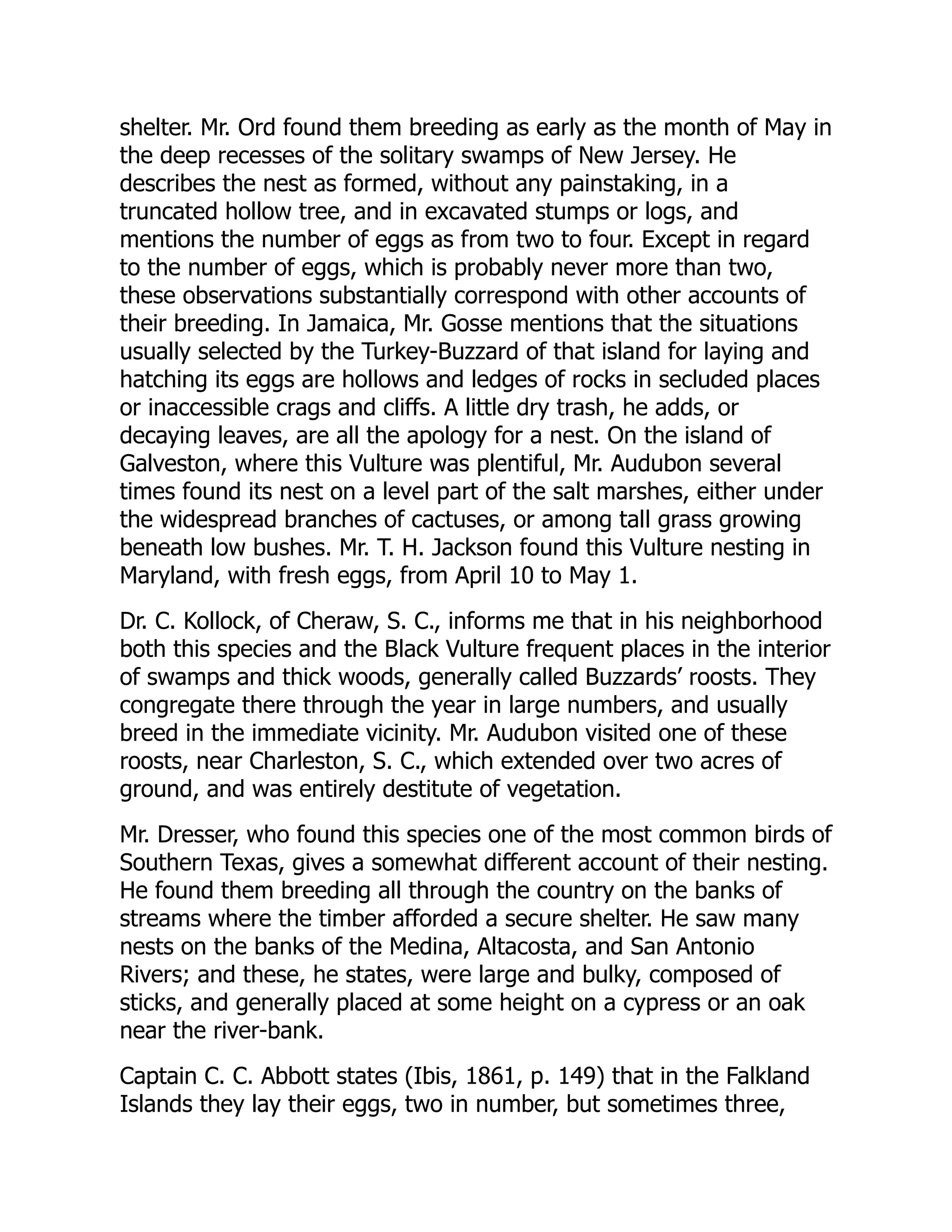 shelter. Mr. Ord found them breeding as early as the month of May in
the deep recesses of the solitary swamps of New Jersey. He
describes the nest as formed, without any painstaking, in a
truncated hollow tree, and in excavated stumps or logs, and
mentions the number of eggs as from two to four. Except in regard
to the number of eggs, which is probably never more than two,
these observations substantially correspond with other accounts of
their breeding. In Jamaica, Mr. Gosse mentions that the situations
usually selected by the Turkey-Buzzard of that island for laying and
hatching its eggs are hollows and ledges of rocks in secluded places
or inaccessible crags and cliffs. A little dry trash, he adds, or
decaying leaves, are all the apology for a nest. On the island of
Galveston, where this Vulture was plentiful, Mr. Audubon several
times found its nest on a level part of the salt marshes, either under
the widespread branches of cactuses, or among tall grass growing
beneath low bushes. Mr. T. H. Jackson found this Vulture nesting in
Maryland, with fresh eggs, from April 10 to May 1.
Dr. C. Kollock, of Cheraw, S. C., informs me that in his neighborhood
both this species and the Black Vulture frequent places in the interior
of swamps and thick woods, generally called Buzzards’ roosts. They
congregate there through the year in large numbers, and usually
breed in the immediate vicinity. Mr. Audubon visited one of these
roosts, near Charleston, S. C., which extended over two acres of
ground, and was entirely destitute of vegetation.
Mr. Dresser, who found this species one of the most common birds of
Southern Texas, gives a somewhat different account of their nesting.
He found them breeding all through the country on the banks of
streams where the timber afforded a secure shelter. He saw many
nests on the banks of the Medina, Altacosta, and San Antonio
Rivers; and these, he states, were large and bulky, composed of
sticks, and generally placed at some height on a cypress or an oak
near the river-bank.
Captain C. C. Abbott states (Ibis, 1861, p. 149) that in the Falkland
Islands they lay their eggs, two in number, but sometimes three,
 