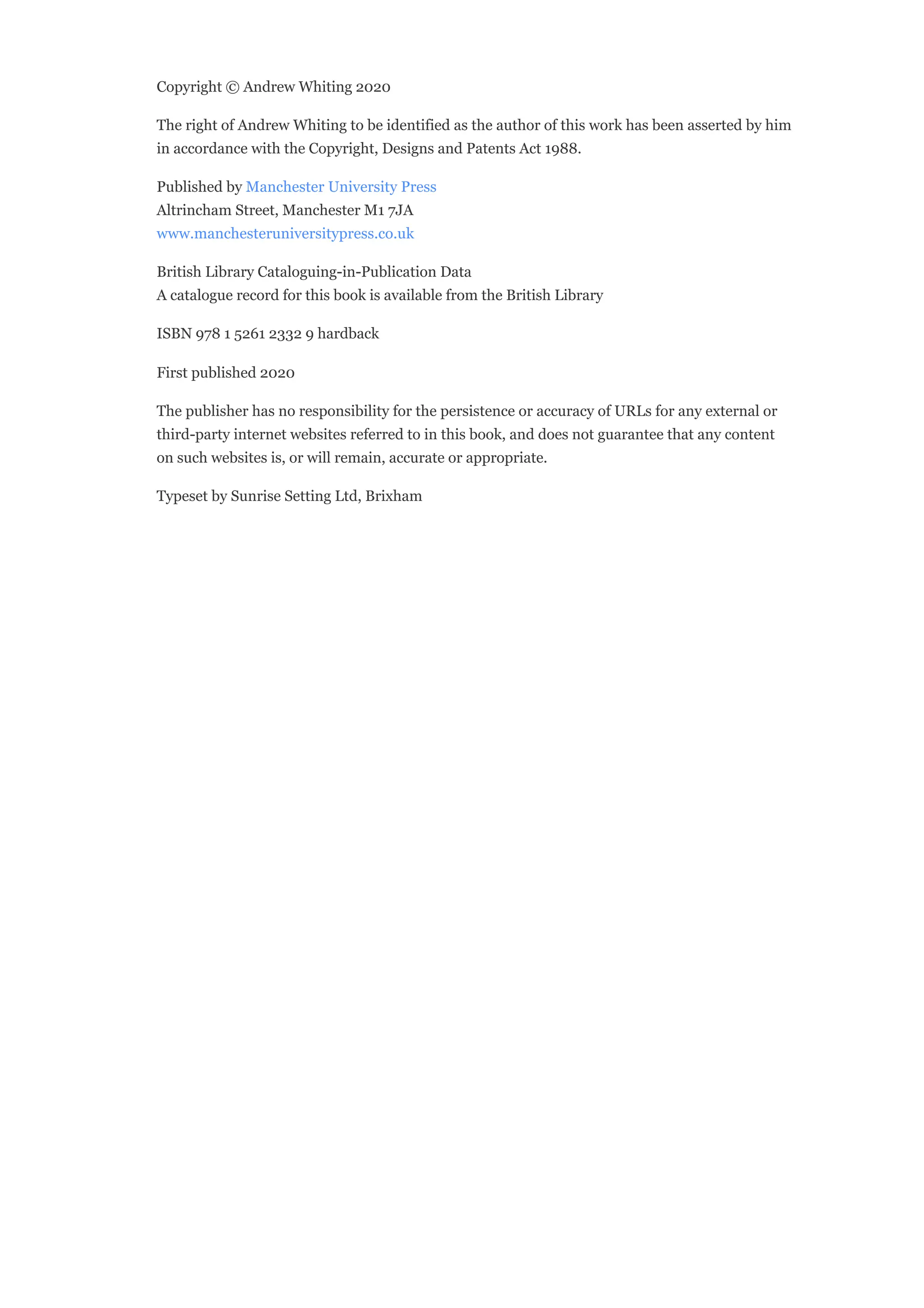 Copyright © Andrew Whiting 2020
The right of Andrew Whiting to be identified as the author of this work has been asserted by him
in accordance with the Copyright, Designs and Patents Act 1988.
Published by Manchester University Press
Altrincham Street, Manchester M1 7JA
www.manchesteruniversitypress.co.uk
British Library Cataloguing-in-Publication Data
A catalogue record for this book is available from the British Library
ISBN 978 1 5261 2332 9 hardback
First published 2020
The publisher has no responsibility for the persistence or accuracy of URLs for any external or
third-party internet websites referred to in this book, and does not guarantee that any content
on such websites is, or will remain, accurate or appropriate.
Typeset by Sunrise Setting Ltd, Brixham
 