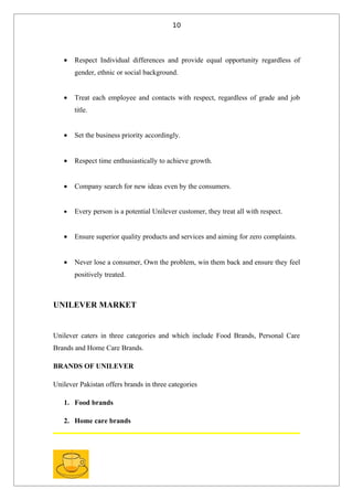 10




   •   Respect Individual differences and provide equal opportunity regardless of
       gender, ethnic or social background.


   •   Treat each employee and contacts with respect, regardless of grade and job
       title.


   •   Set the business priority accordingly.


   •   Respect time enthusiastically to achieve growth.


   •   Company search for new ideas even by the consumers.


   •   Every person is a potential Unilever customer, they treat all with respect.


   •   Ensure superior quality products and services and aiming for zero complaints.


   •   Never lose a consumer, Own the problem, win them back and ensure they feel
       positively treated.



UNILEVER MARKET


Unilever caters in three categories and which include Food Brands, Personal Care
Brands and Home Care Brands.

BRANDS OF UNILEVER

Unilever Pakistan offers brands in three categories

   1. Food brands

   2. Home care brands
 