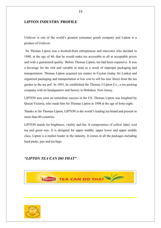 15


LIPTON INDUSTRY PROFILE



Unilever is one of the world’s greatest consumer goods company and Lipton is a
product of Unilever.

Sir Thomas Lipton was a Scottish-born entrepreneur and innovator who decided in
1880, at the age of 40, that he would make tea accessible to all at acceptable prices
and with a guaranteed quality. Before Thomas Lipton, tea had been expensive. It was
a beverage for the rich and variable in taste as a result of improper packaging and
transportation. Thomas Lipton acquired tea estates in Ceylon (today Sri Lanka) and
organized packaging and transportation at low cost to sell his teas 'direct from the tea
garden to the tea pot'. In 1893, he established the Thomas J Lipton Co., a tea packing
company with its headquarters and factory in Hoboken, New Jersey.

LIPTON teas were an immediate success in the US. Thomas Lipton was knighted by
Queen Victoria, who made him Sir Thomas Lipton in 1898 at the age of forty-eight.

Thanks to Sir Thomas Lipton, LIPTON is the world’s leading tea brand and present in
more than 80 countries.

LIPTON stands for brightness, vitality and fun. It compromises of yellow label, iced
tea and green teas. It is designed for upper middle, upper lower and upper middle
class. Lipton is a market leader in the industry. It comes in all the packages including
hard packs, jars and tea bags.




“LIPTON TEA CAN DO THAT”
 