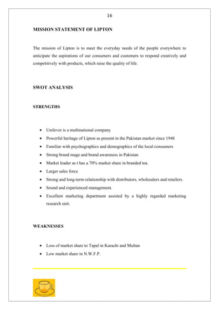 16


MISSION STATEMENT OF LIPTON


The mission of Lipton is to meet the everyday needs of the people everywhere to
anticipate the aspirations of our consumers and customers to respond creatively and
competitively with products, which raise the quality of life.




SWOT ANALYSIS



STRENGTHS




   •   Unilever is a multinational company
   •   Powerful heritage of Lipton as present in the Pakistan market since 1948
   •   Familiar with psychographics and demographics of the local consumers
   •   Strong brand mage and brand awareness in Pakistan
   •   Market leader as t has a 70% market share in branded tea.
   •   Larger sales force
   •   Strong and long-term relationship with distributors, wholesalers and retailers.
   •   Sound and experienced management.
   •   Excellent marketing department assisted by a highly regarded marketing
       research unit.




WEAKNESSES



   •   Loss of market share to Tapal in Karachi and Multan
   •   Low market share in N.W.F.P.
 