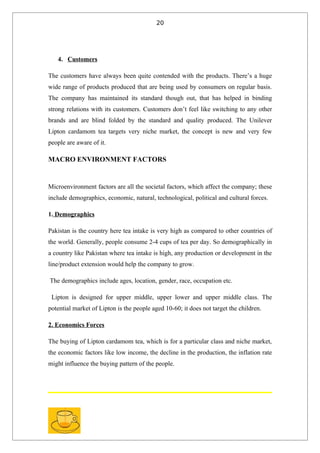 20




   4. Customers

The customers have always been quite contended with the products. There’s a huge
wide range of products produced that are being used by consumers on regular basis.
The company has maintained its standard though out, that has helped in binding
strong relations with its customers. Customers don’t feel like switching to any other
brands and are blind folded by the standard and quality produced. The Unilever
Lipton cardamom tea targets very niche market, the concept is new and very few
people are aware of it.

MACRO ENVIRONMENT FACTORS


Microenvironment factors are all the societal factors, which affect the company; these
include demographics, economic, natural, technological, political and cultural forces.

1. Demographics

Pakistan is the country here tea intake is very high as compared to other countries of
the world. Generally, people consume 2-4 cups of tea per day. So demographically in
a country like Pakistan where tea intake is high, any production or development in the
line/product extension would help the company to grow.

The demographics include ages, location, gender, race, occupation etc.

 Lipton is designed for upper middle, upper lower and upper middle class. The
potential market of Lipton is the people aged 10-60; it does not target the children.

2. Economics Forces

The buying of Lipton cardamom tea, which is for a particular class and niche market,
the economic factors like low income, the decline in the production, the inflation rate
might influence the buying pattern of the people.
 